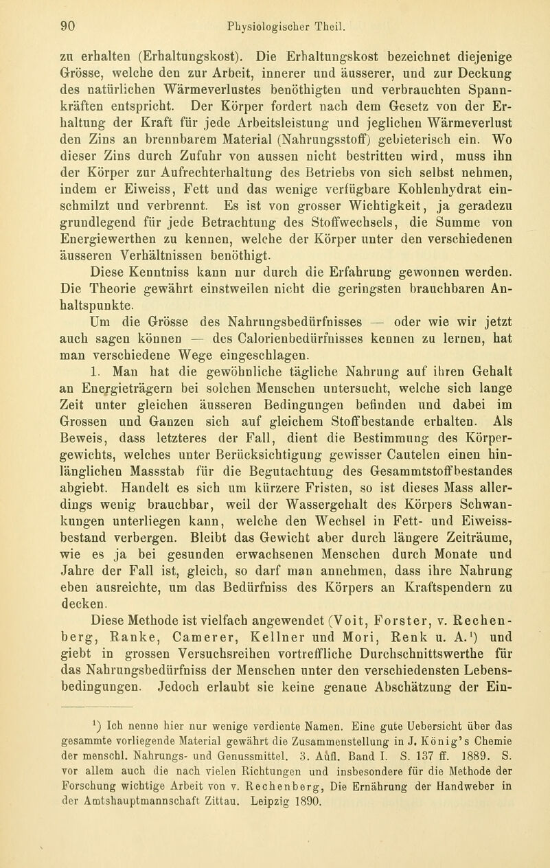 zu erhalten (Erhaltungskost). Die Erhaltungskost bezeichnet diejenige Grösse, welche den zur Arbeit, innerer und äusserer, und zur Deckung des natürlichen Wärmeverlustes benöthigten und verbrauchten Spann- kräften entspricht. Der Körper fordert nach dem Gesetz von der Er- haltung der Kraft für jede Arbeitsleistung und jeglichen Wärmeverlust den Zins an brennbarem Material (Nahrungsstoff) gebieterisch ein. Wo dieser Zins durch Zufuhr von aussen nicht bestritten wird, muss ihn der Körper zur Aufrechterhaltung des Betriebs von sich selbst nehmen, indem er Eiweiss, Fett und das wenige verfügbare Kohlenhydrat ein- schmilzt und verbrennt. Es ist von grosser Wichtigkeit, ja geradezu grundlegend für jede Betrachtung des Stoffwechsels, die Summe von Energiewerthen zu kennen, welche der Körper unter den verschiedenen äusseren Verhältnissen benöthigt. Diese Kenntniss kann nur durch die Erfahrung gewonnen werden. Die Theorie gewährt einstweilen nicht die geringsten brauchbaren An- haltspunkte. Um die Grösse des Nahrungsbedürfnisses — oder wie wir jetzt auch sagen können — des Calorienbedürinisses kennen zu lernen, hat man verschiedene Wege eingeschlagen. 1. Man hat die gewöhnliche tägliche Nahrung auf ihren Gehalt an Energieträgern bei solchen Menschen untersucht, welche sich lange Zeit unter gleichen äusseren Bedingungen befinden und dabei im Grossen und Ganzen sich auf gleichem Stoffbestande erhalten. Als Beweis, dass letzteres der Fall, dient die Bestimmung des Körper- gewichts, welches unter Berücksichtigung gewisser Cautelen einen hin- länglichen Massstab für die Begutachtung des Gesammtstoffbestandes abgiebt. Handelt es sich um kürzere Fristen, so ist dieses Mass aller- dings wenig brauchbar, weil der Wassergehalt des Körpers Schwan- kungen unterliegen kann, welche den Wechsel in Fett- und Eiweiss- bestand verbergen. Bleibt das Gewicht aber durch längere Zeiträume, wie es ja bei gesunden erwachsenen Menschen durch Monate und Jahre der Fall ist, gleich, so darf man annehmen, dass ihre Nahrung eben ausreichte, um das Bedürfniss des Körpers an Kraftspendern zu decken. Diese Methode ist vielfach angewendet (Voit, Forster, v. Rechen- berg, Ranke, Camerer, Kellner und Mori, Renk u. A.^) und giebt in grossen Versuchsreihen vortreffliche Durchschnittswerthe für das Nahrungsbedürfniss der Menschen unter den verschiedensten Lebens- bedingungen. Jedoch erlaubt sie keine genaue Abschätzung der Ein- ^) Ich nenne hier nur wenige verdiente Namen. Eine gute Uebersicht über das gesammte vorliegende Material gewährt die Zusammenstellung in J. König's Chemie der menschl. Nahrungs- und Genussmittel. 3. Aufl. Band I. S. 137 ff. 1889. S. vor allem auch die nach vielen Richtungen und insbesondere für die Methode der Forschung wichtige Arbeit von v. Rechenberg, Die Ernährung der Handweber in der Amtshauptmannschaft Zittau. Leipzig 1890.