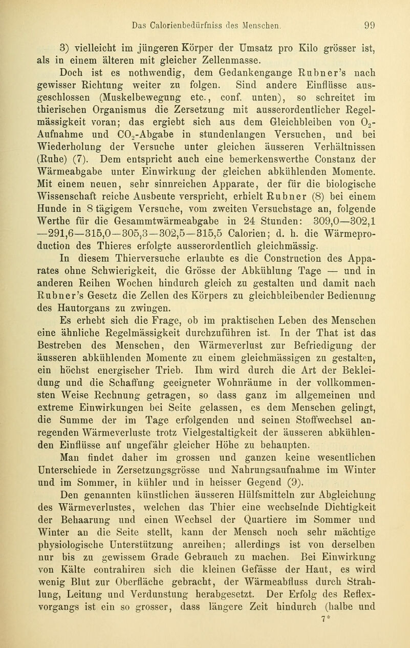 3) vielleicht im jüngeren Körper der Umsatz pro Kilo grösser ist, als in einem älteren mit gleicher Zellenmasse. Doch ist es nothwendig, dem Gedankengange Rubner's nach gewisser Richtung weiter zu folgen. Sind andere Einflüsse aus- geschlossen (Muskelbewegung etc., conf. unten), so schreitet im thierischen Organismus die Zersetzung mit ausserordentlicher Regel- mässigkeit voran; das ergiebt sich aus dem Gleichbleiben von O2- Aufnahme und CO^-Abgabe in stundenlangen Versuchen, und bei Wiederholung der Versuche unter gleichen äusseren Verhältnissen (Ruhe) (7). Dem entspricht auch eine bemerkenswerthe Constanz der Wärmeabgabe unter Einwirkung der gleichen abkühlenden Momente. Mit einem neuen, sehr sinnreichen Apparate, der für die biologische Wissenschaft reiche Ausbeute verspricht, erhielt Rubner (8) bei einem Hunde in 8 tägigem Versuche, vom zweiten Versuchstage an, folgende Werthe für die Gesammtwärmeabgabe in 24 Stunden: 309,0—302,1 —291,6—315,0—305,3—302,5—315,5 Calorien; d. h. die Wärmepro- duction des Thieres erfolgte ausserordentlich gleichmässig. In diesem Thierversuche erlaubte es die Construction des Appa- rates ohne Schwierigkeit, die Grösse der Abkühlung Tage — und in anderen Reihen Wochen hindurch gleich zu gestalten und damit nach Rubner's Gesetz die Zellen des Körpers zu gleichbleibender Bedienung des Hautorgans zu zwingen. Es erhebt sich die Frage, ob im praktischen Leben des Menschen eine ähnliche Regelmässigkeit durchzuführen ist. In der That ist das Bestreben des Menschen, den Wärmeverlust zur Befriedigung der äusseren abkühlenden Momente zu einem gleichmässigen zu gestalten, ein höchst energischer Trieb. Ihm wird durch die Art der Beklei- dung und die Schaffung geeigneter Wohnräume in der vollkommen- sten Weise Rechnung getragen, so dass ganz im allgemeinen und extreme Einwirkungen bei Seite gelassen, es dem Menschen gelingt, die Summe der im Tage erfolgenden und seinen Stoffwechsel an- regenden Wärmeverluste trotz Vielgestaltigkeit der äusseren abkühlen- den Einflüsse auf ungefähr gleicher Höhe zu behaupten. Man findet daher im grossen und ganzen keine wesentlichen Unterschiede in Zersetzungsgrösse und Nahrungsaufnahme im Winter und im Sommer, in kühler und in heisser Gegend (9). Den genannten künstlichen äusseren Hülfsmitteln zur Abgleichung des Wärmeverlustes, welchen das Thier eine wechselnde Dichtigkeit der Behaarung und einen Wechsel der Quartiere im Sommer und Winter an die Seite stellt, kann der Mensch noch sehr mächtige physiologische Unterstützung anreihen; allerdings ist von derselben nur bis zu gewissem Grade Gebrauch zu machen. Bei Einwirkung von Kälte coutrahiren sich die kleinen Gefässe der Haut, es wird wenig Blut zur Oberfläche gebracht, der Wärmeabfluss durch Strah- lung, Leitung und Verdunstung herabgesetzt. Der Erfolg des Reflex- vorgangs ist ein so grosser, dass längere Zeit hindurch (halbe und 7*