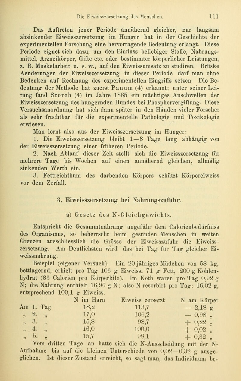 Das Auftreten jener Periode annähernd gleicher, nur langsam absinkender Eiweisszersetzung im Hunger hat in der Geschichte der experimentellen Forschung eine hervorragende Bedeutung erlangt. Diese Periode eignet sich dazu, um den Einfluss beliebiger Stoffe, Nahrungs- mittel, Arzneikörper, Gifte etc. oder bestimmter körperlicher Leistungen, z. B. Muskelarbeit u. s. w., auf den Eiweissumsatz zu studiren. Brüske Aenderungen der Eiweisszersetzung in dieser Periode darf man ohne Bedenken auf Rechnung des experimentellen Eingriffs setzen. Die Be- deutung der Methode hat zuerst Panum (4) erkannt; unter seiner Lei- tung fand Storch (4) im Jahre 1865 ein mächtiges Anschwellen der Eiweisszersetzung des hungernden Hundes bei Phosphorvergiftung. Diese Versuchsanordnung hat sich dann später in den Händen vieler Forscher als sehr fruchtbar für die experimentelle Pathologie und Toxikologie erwiesen. Man lernt also aus der Eiweisszersetzung im Hunger: 1. Die Eiweisszersetzung bleibt 1—3 Tage lang abhängig von der Eiweisszersetzung einer früheren Periode. 2. Nach Ablauf dieser Zeit stellt sich die Eiweisszersetzung für mehrere Tage bis Wochen auf einen annähernd gleichen, allmälig sinkenden Werth ein. 3. Fettreichthum des darbenden Körpers schützt Körpereiweiss vor dem Zerfall. 3. Eiweisszersetzung bei Nahrungszufalir. a) Gesetz des N-Gleichgewichts. Entspricht die Gesammtnahrung ungefähr dem Calorienbedürfniss des Organismus, so beherrscht beim gesunden Menschen in weiten Grenzen ausschliesslich die Grösse der Eiweisszufuhr die Eiweiss- zersetzung. Am Deutlichsten wird das bei Tag für Tag gleicher Ei- weissnahrung. Beispiel (eigener Versuch). Ein 20 jähriges Mädchen von 58 kg, bettlagernd, erhielt pro Tag 106 g Eiweiss, 71 g Fett, 200 g Kohlen- hydrat (33 Calorien pro Körperkilo). Im Koth waren pro Tag 0,92 g N; die Nahrung enthielt 16,96 g N; also N resorbirt pro Tag: 16,02 g, entsprechend 100,1 g Eiweiss. Am N im Harn Eiweiss zer setzt N am Körper 1. Tag 18,2 113,7 - 2,18 g 2. T) 17,0 106,2 - 0,98 „ 3. V 15,8 98,7 + 0,22 „ 4. n 16,0 100,0 + 0,02 „ 5. 11 15,7 98,1 + 0,32 „ Vom dritten Tage au hatte sich die N-Ausscheidung mit der N- Aufnahme bis auf die kleinen Unterschiede von 0,02—0,32 g ausge- glichen. Ist dieser Zustand erreicht, so sagt man, das Individuum be^^