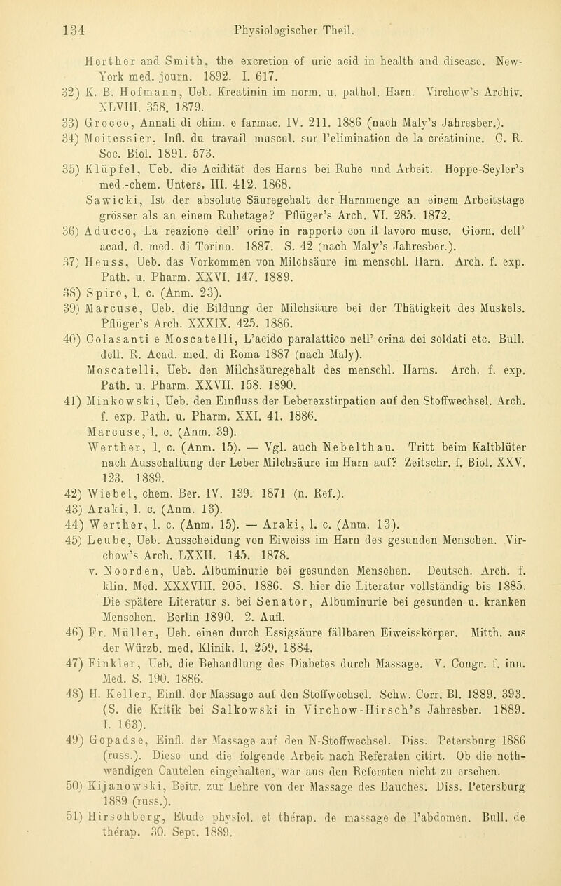 Herther and Smith, the excretion of uric acid in health and. disease. New- York med. journ. 1892. I. 617. 32) K. B. Hofmann, Ueb. Kreatinin im norm. u. pathol. Harn. Virchow's Archiv. XLVm. 358. 1879. 33) Grocco, Annali di chim. e farmac. IV. 211. 1886 (nach Maly's Jahresber.). 34) Moitessier, Infi, du travail mascul. sur l'elimination de la Creatinine. C. R. Soc. Biol. 1891. 573. 35) Klüpfel, Ueb. die Acidität des Harns bei Ruhe und Arbeit. Hoppe-Seyler's med.-chem. Unters. III. 412. 1868. Sawicki, Ist der absolute Säuregehalt der Harnmenge an einem Arbeitstage grösser als an einem Ruhetage? Pflüger's Arch. VI. 285. 1872. 36) Aducco, La reazione delP orine in rapporto con il lavoro musc. Giorn. dell'' acad. d. med. di Torino. 1887. S. 42 (nach Maly's Jahresber.). 37) Heuss, Ueb. das Vorkommen von Milchsäure im menschl. Harn. Arch. f. exp. Path. u. Pharm. XXVI. 147. 1889. 38) Spiro, 1. c. (Anm. 23). 39) Marcuse, Ueb. die Bildung der Milchsäure bei der Thätigkeit des Muskels. Pflüger's Arch. XXXIX. 425. 1886. 40) Colasanti e Moscatelli, L'acido paralattico nelP orina dei soldati etc. Bull. dell. R. Acad. med. di Roma 1887 (nach Maly). Moscatelli, Ueb. den Milchsäuregehalt des menschl. Harns. Arch. f. exp. Path. u. Pharm. XXVII. 158. 1890. 41) Minkowski, Ueb. den Einfluss der Leberexstirpation auf den Stoffwechsel. Arch. f. exp. Path. u. Pharm. XXI. 41. 1886. Marcuse, 1. c. (Anm. 39). Weither, 1. c. (Anm. 15). — Vgl. auch Nebelthau. Tritt beim Kaltblüter nach Ausschaltung der Leber Milchsäure im Harn auf? Zeitschr. f. Biol. XXV. 123. 1889. 42) Wie bei, cbem. Ber. IV. 139. 1871 (n. Ref.). 43) Araki, L c. (Anm. 13). 44) Werther, 1. c. (Anm. 15). — Araki, 1. c. (Anm. 13). 45) Leube, Ueb. Ausscheidung von Eiweiss im Harn des gesunden Menschen. Vir- chow's Arch. LXXII. 145. 1878. V. Noorden, Ueb. Albuminurie bei gesunden Menschen. Deutsch. Arch. f. klin. Med. XXXVIII. 205. 1886. S. hier die Literatur vollständig bis 1885. Die spätere Literatur s. bei Senator, Albuminurie bei gesunden u. kranken Menschen. Berlin 1890. 2. Aufl. 46) Fr. Müller, Ueb. einen durch Essigsäure fällbaren Eiweisskörper. Mitth. aus der Würzb. med. Klinik. I. 259. 1884. 47) Finkler, Ueb. die Behandlung des Diabetes durch Massage. V. Congr. f. inn. Med. S. 190. 1886. 48) H. Keller, Einfl. der Massage auf den Stoffwechsel. Schw. Corr. Bl. 1889. 393. (S, die Kritik bei Salkowski in Virchow-Hirsch's Jahresber. 1889. I. 163). 49) Gopadse, Einfl. der Massage auf den N-Stoffwechsel. Diss. Petersburg 1886 (russ.). Diese und die folgende Arbeit nach Referaten citirt. Ob die noth- wendigen Gautelen eingehalten, war aus den Referaten nicht zu ersehen. 50) Kijanowski, Beitr. zur Lehre von der Massage des Bauches. Diss. Petersburg 1889 (russ.). 51) Hirschberg, Etüde physiol. et therap. de massage de l'abdomen. Bull, de therap. 30. Sept. 1889.