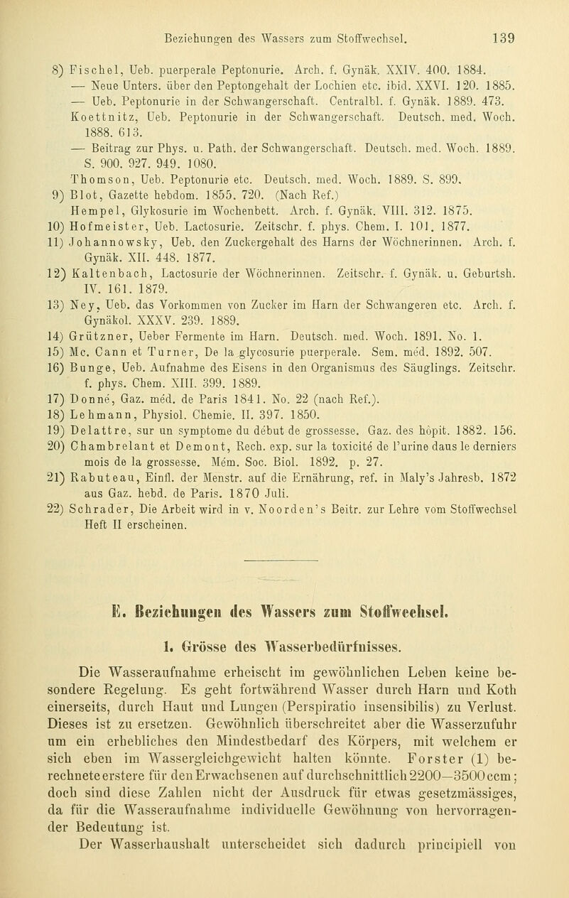 8) Fischöl, Ueb. puerperale Peptonurie. Arch. f. Gynäk. XXIV. 400. 1884, — Neue Unters, über den Peptongehalt der Lochien eto, ibid. XXVI. 120. 1885. — Ueb. Peptonurie in der Schwangerschaft. Centralbl. f. Gynäk. 1889. 473. Koettnitz, Ueb, Peptonurie in der Schwangerschaft. Deutsch, med. Woch. 1888. 613. — Beitrag zur Phys. u. Path. der Schwangerschaft. Deutsch, med. Woch. 1889. S. 900. 927. 949. 1080. Thomson, Ueb. Peptonurie etc. Deutsch, med. Woch. 1889. S, 899. 9) Blot, Gazette hebdom. 1855. 720. (Nach Ref.) Hempel, Glykosurie im Wochenbett. Arch. f. Gynäk. VIII. 312. 1875. 10) Hofmeister, Ueb. Lactosurie. Zeitschr. f. phys. Chem. I. lOl. 1877. 11) Johannowsky, Ueb. den Zuckergehalt des Harns der Wöchnerinnen. Arch, f. Gynäk, XII, 448, 1877, 12) Kaltenbach, Lactosurie der Wöchnerinnen. Zeitschr. f. Gynäk. u, Geburtsh. IV. 161, 1879. 13) Ney, Ueb. das Vorkommen von Zucker im Harn der Schwangeren etc. Arch. f. Gynäkol. XXXV. 239. 1889. 14) Grützner, Ueber Fermente im Harn. Deutsch, med. Woch. 1891. No. 1. 15) Mc. Cann et Turner, De ]a_glycosurie puerperale. Sem. med. 1892, 507. 16) Bunge, Ueb. Aufnahme des Eisens in den Organismus des Säuglings. Zeitschr. f. phys. Chem. XIII. 399. 1889, 17) Donne, Gaz. med. de Paris 1841, No. 22 (nach Ref,). 18) Lehmann, Physiol. Chemie. IL 397. 1850. 19) Delattre, sur un Symptome du debut de grossesse. Gaz. des höpit. 1882. 156. 20) Chambrelant et Dement, Rech. exp. sur la toxicite de Purine daus le derniers mois de la grossesse. Mem, Soc. Biol. 1892. p, 27, 21) Rabuteau, Einll. der Menstr, auf die Ernährung, ref, in Maly's Jahresb, 1872 aus Gaz. hebd. de Paris. 1870 Juli. 22) Schrader, Die Arbeit wird in v, Noorden's Beitr. zur Lehre vom Stoffwechsel Heft II erscheinen. E. ßezichiiugeu des Wassers zum StoftVeelisel. 1. Grösse des Wasserbedürfnisses. Die Wasseraufnalime erheischt im gewöhulichen Leben keine be- sondere Regelung. Es geht fortwährend Wasser durch Harn und Koth einerseits, durch Haut und Lungen (Perspiratio insensibilis) zu Verlust. Dieses ist zu ersetzen. Gewöhnlich überschreitet aber die Wasserzufuhr um ein erhebliches den Mindestbedarf des Körpers, mit welchem er sich eben im Wassergleichgewicht halten könnte. Forster (1) be- rechnete erstere für den Erwachsenen auf durchschnittlich 2200—3500 ccm; doch sind diese Zahlen nicht der Ausdruck für etwas gesetzmässiges, da für die Wasseraufnahme individuelle Gewöhnung von hervorragen- der Bedeutung ist. Der Wasserhaushalt unterscheidet sich dadurch priucipiell von