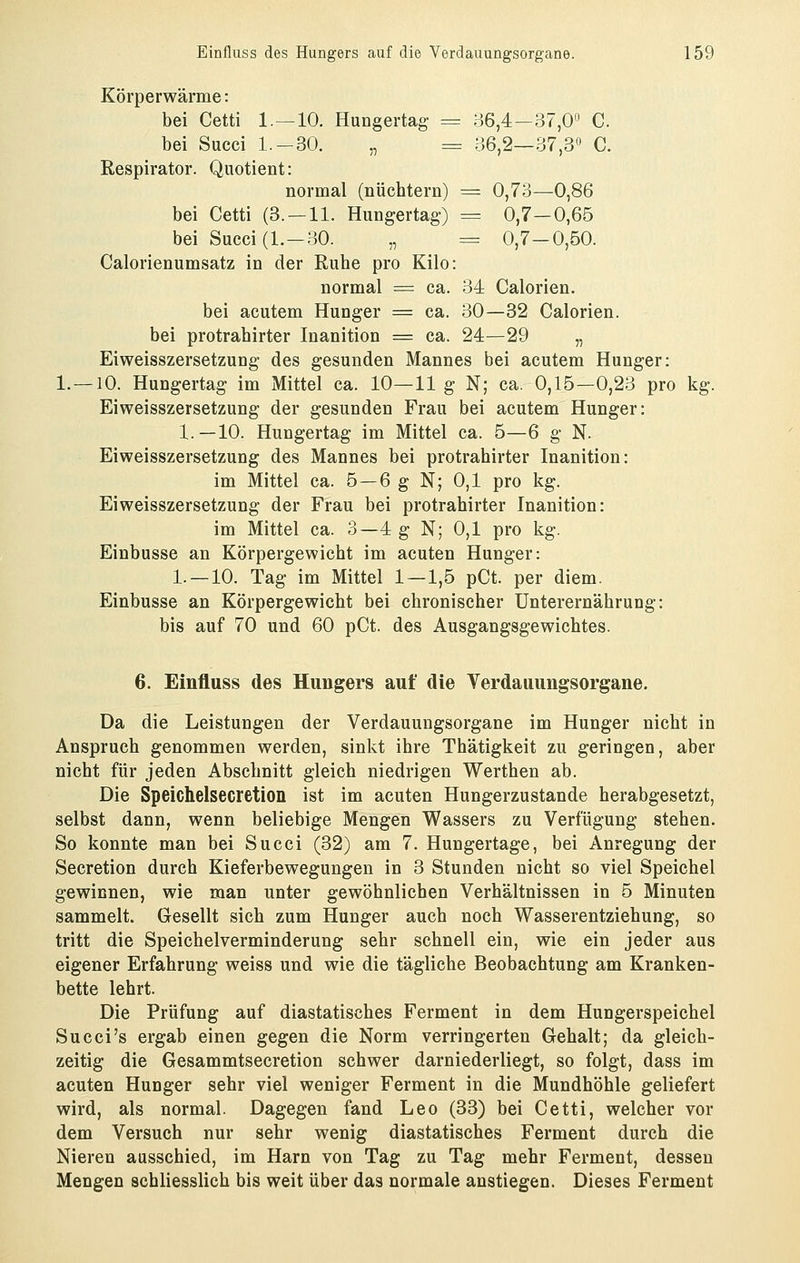 Körperwärme: bei Cetti 1.—10. Hungertag = 36,4—37,0 C. bei Succi 1.-30. „ = 36,2—37,3« C. Respirator. Quotient: normal (nüchtern) ^ 0,73—0,86 bei Cetti (3. —11. Hungertag-) = 0,7—0,65 bei Succi (1.-30. „ = 0,7-0,50. Calorienumsatz in der Ruhe pro Kilo: normal = ca. 34 Calorien. bei acutem Hunger = ca. 30—82 Calorien. bei protrahirter Inanition = ca. 24—29 „ Eiweisszersetzung des gesunden Mannes bei acutem Hunger: 1. —10. Hungertag im Mittel ca. 10—11 g N; ca. 0,15—0,23 pro kg. Eiweisszersetzung der gesunden Frau bei acutem Hunger: 1.—10. Hungertag im Mittel ca. 5—6 g N. Eiweisszersetzung des Mannes bei protrahirter Inanition: im Mittel ca. 5 —6 g N; 0,1 pro kg. Eiweisszersetzung der Frau bei protrahirter Inanition: im Mittel ca. 3—4 g N; 0,1 pro kg. Einbusse an Körpergewicht im acuten Hunger: 1. —10. Tag im Mittel 1—1,5 pCt. per diem. Einbusse an Körpergewicht bei chronischer Unterernährung: bis auf 70 und 60 pCt. des Ausgangsgewichtes. 6. Einfluss des Hungers auf die Yerdauungsorgane. Da die Leistungen der Verdauungsorgane im Hunger nicht in Anspruch genommen werden, sinkt ihre Thätigkeit zu geringen, aber nicht für jeden Abschnitt gleich niedrigen Werthen ab. Die Speichelsecretion ist im acuten Hungerzustande herabgesetzt, selbst dann, wenn beliebige Mengen Wassers zu Verfügung stehen. So konnte man bei Succi (32) am 7. Hungertage, bei Anregung der Secretion durch Kieferbewegungen in 3 Stunden nicht so viel Speichel gewinnen, wie man unter gewöhnlichen Verhältnissen in 5 Minuten sammelt. Gesellt sich zum Hunger auch noch Wasserentziehung, so tritt die Speichelverminderung sehr schnell ein, wie ein jeder aus eigener Erfahrung weiss und wie die tägliche Beobachtung am Kranken- bette lehrt. Die Prüfung auf diastatisches Ferment in dem Hungerspeichel Succi's ergab einen gegen die Norm verringerten Gehalt; da gleich- zeitig die Gesammtsecretion schwer darniederliegt, so folgt, dass im acuten Hunger sehr viel weniger Ferment in die Mundhöhle geliefert wird, als normal. Dagegen fand Leo (33) bei Cetti, welcher vor dem Versuch nur sehr wenig diastatisches Ferment durch die Nieren ausschied, im Harn von Tag zu Tag mehr Ferment, dessen Mengen schliesslich bis weit über das normale anstiegen. Dieses Ferment