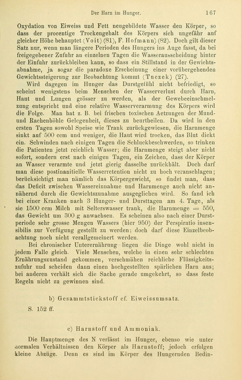 Oxydation von Eiweiss und Fett nengebildete Wasser den Körper, so dass der procentige Trockengehalt des Körpers sich ungefähr auf gleicher Höhe behauptet (Voit) (81), F. Hofmann) (82). Doch gilt dieser Satz nur, wenn man längere Perioden des Hungers ins Auge fasst, da bei freigegebener Zufuhr an einzelnen Tagen die Wasserausscheidung hinter der Einfuhr zurückbleiben kann, so dass ein Stillstand in der Gewichts- abnahme, ja sogar die paradoxe Erscheinung einer vorübergehenden Gewichtssteigerung zur Beobachtung kommt (Tuczek) (27). Wird dagegen im Hunger das Durstgelühl nicht befriedigt, so scheint wenigstens beim Menschen der Wasserverlust durch Harn, Haut und Lungen grösser zu werden, als der Gewebeeinschmel- zung entspricht und eine relative Wasserverarmung des Körpers wird die Folge. Man hat z. B. bei frischen toxischen Aetzungen der Mund- und Rachenhöhle Gelegenheit, dieses zu beurtheilen. Da wird in den ersten Tagen sowohl Speise wie Trank zurückgewiesen, die Harnmenge sinkt auf 500 ccm und weniger, die Haut wird trocken, das Blut dickt ein. Schwinden nach einigen Tagen die Schluckbeschwerden, so trinken die Patienten jetzt reichlich Wasser; die Harnmenge steigt aber nicht sofort, sondern erst nach einigen Tagen, ein Zeichen, dass der Körper an Wasser verarmte und jetzt gierig dasselbe zurückhält. Doch darf man diese postinanitielle Wasserretention nicht zu hoch veranschlagen; berücksichtigt man nämlich das Körpergewicht, so findet man, dass das Deficit zwischen Wassereinnahme und Harnmenge auch nicht an- nähernd durch die Gewichtszunahme ausgeglichen wird. So fand ich bei einer Krauken nach 3 Hunger- und Dursttagen am 4. Tage, als sie 1500 ccm Milch mit Selterswasser trank, die Harnmenge = 550, das Gewicht um 300 g anwachsen. Es scheinen also nach einer Durst- periode sehr grosse Mengen Wassers (hier 950) der Perspiratio insen- sibilis zur Verfügung gestellt zu werden; doch darf diese Einzelbeob- achtung noch nicht verallgemeinert werden. Bei chronischer Unterernährung liegen die Dinge wohl nicht in jedem Falle gleich. Viele Menschen, welche in einen sehr schlechten Ernährungszustand gekommen, verschmähen reichliche Flüssigkeits- zufuhr und scheiden dann einen hochgestellten spärlichen Harn aus; bei anderen verhält sich die Sache gerade umgekehrt, so dass feste Regeln nicht zu gewinnen sind. b) Gesammtstickstoff cf. Eiweissumsatz. S. 152 ff. c) Harnstoff und Ammoniak. Die Hauptmenge des N verlässt im Hunger, ebenso wie unter üormalen Verhältnissen den Körper als Harnstoff; jedoch erfolgen kleine Abzüge. Denn es sind im Körper des Hungernden Bedin-