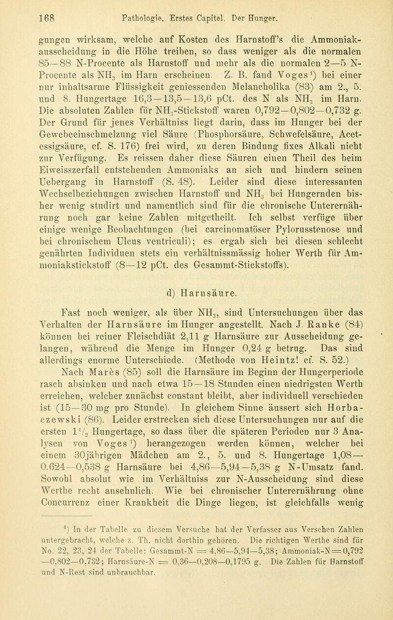 gungen wirksam, welche auf Kosten des Harnstoffs die Ammoniak- ausscheidung in die Höhe treiben, so dass weniger als die normalen 85—88 N-Procente als Harnstoff und mehr als die normalen 2—5 N- Procente als NHg im Harn erscheinen. Z. B. fand Voges') bei einer nur inhaltsarme Flüssigkeit geniessenden Melancholika (83) am 2., 5. und 8. Hungertage 16,3 — 13,5—13,6 pCt. des N als NH3 im Harn. Die absoluten Zahlen für NH.-Stickstoff waren 0,792—0,802—0,732 g. Der Grund für jenes Verhältniss liegt darin, dass im Hunger bei der Gewebeeinschmelzung viel Säure (Phosphorsäure, Schwefelsäure, Acet- essigsäure, cf S. 176) frei wird, zu deren Bindung fixes Alkali nicht zur Verfügung. Es reissen daher diese Säuren einen Theil des beim Eiweisszerfall entstehenden Ammoniaks an sich und hindern seinen üebergang in Harnstoff (S. 48). Leider sind diese interessanten Wechselbeziehungen zwischen Harnstoff und NH3 bei Hungernden bis- her wenig studirt und namentlich sind für die chronische Unterernäh- rung noch gar keine Zahlen mitgetheilt. Ich selbst verfüge über einige wenige Beobachtungen (bei carcinomatöser Pylorusstenose und bei chronischem Ulcus ventriculi); es ergab sich bei diesen schlecht genährten Individuen stets ein verhältnissmässig hoher Werth für Am- moniakstickstoflf (8—12 pCt. des Gesammt-Stickstoffs). d) Harnsäure. Fast noch weniger, alg über NH3, sind Untersuchungen über das Verhalten der Harnsäure im Hunger angestellt. Nach J. Ranke (84) können bei reiner Fleischdiät 2,11 g Harnsäure zur Ausscheidung ge- langen, während die Menge im Hunger 0,24 g betrug. Das sind allerdings enorme Unterschiede. (Methode von Heintz! cf. S. 52.) Nach Mar es (85) soll die Harnsäure im Beginn der Hungerperiode rasch absinken und nach etwa 15 — 18 Stunden einen niedrigsten Werth erreichen, welcher zunächst constant bleibt, aber individuell verschieden ist (15—30 mg pro Stunde). In gleichem Sinne äussert sich Horba- czewski (86). Leider erstrecken sich diese Untersuchungen nur auf die ersten l'A Hungertage, so dass über die späteren Perioden nur 3 Ana- lysen von Voges') herangezogen werden können, welcher bei einem 30jährigen Mädchen am 2., 5. und 8. Hungertage 1,08 — 0.624—0,538 g Harnsäure bei 4,86—5,94-5,38 g N-Umsatz fand. Sowohl absolut wie im Verhältniss zur N-Ausscheiäung sind diese Werthe recht ansehnlich. Wie bei chronischer Unterernährung ohne Concurrenz einer Krankheit die Dinge liegen, ist gleichfalls wenig '') In der Tabelle zu diesem Versuche hat der Verfasser aus Versehen Zahlen untergebracht, welche z. Th, nicht dorthin gehören. Die richtigen Werthe sind für No. 22, 23, 24 der Tabelle: Gesammt-N = 4,86—5,94—5,.38; Ammoniak-N = 0,792 —0,802—0,732; Harnsäure-N = 0,36—0,208—0,1795 g. Die Zahlen für Harnstoff und N-Rest sind unbrauchbar.