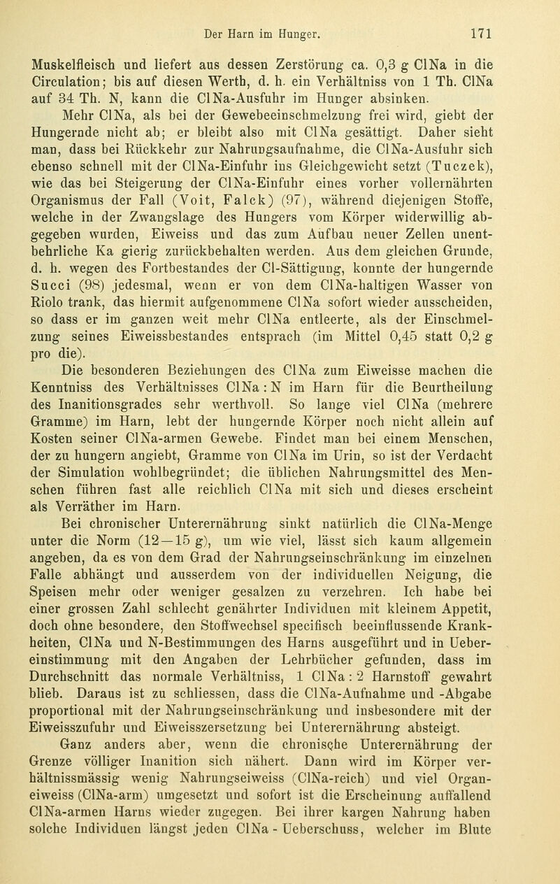 Muskelfleisch und liefert aus dessen Zerstörung ca. 0,3 g ClNa in die Circulation; bis auf diesen Werth, d. h. ein Verhältniss von 1 Th. ClNa auf 34 Th. N, kann die ClNa-Ausfuhr im Hunger absinken. Mehr ClNa, als bei der Gewebeeinschmelzung frei wird, giebt der Hungernde nicht ab; er bleibt also mit ClNa gesättigt. Daher sieht man, dass bei Rückkehr zur Nahrungsaufnahme, die ClNa-Ausfuhr sich ebenso schnell mit der ClNa-Einfuhr ins Gleichgewicht setzt (Tuczek), wie das bei Steigerung der ClNa-Einfuhr eines vorher vollernährten Organismus der Fall (Voit, Falck) (97), während diejenigen Stoffe, welche in der Zwangslage des Hungers vom Körper widerwillig ab- gegeben wurden, Eiweiss und das zum Aufbau neuer Zellen unent- behrliche Ka gierig zurückbehalten werden. Aus dem gleichen Grunde, d. h. wegen des Fortbestandes der Cl-Sättigung, konnte der hungernde Succi (98) jedesmal, wenn er von dem ClNa-haltigen Wasser von Riolo trank, das hiermit aufgenommene ClNa sofort wieder ausscheiden, so dass er im ganzen weit mehr ClNa entleerte, als der Einschmel- zung seines Eiweissbestandes entsprach (im Mittel 0,45 statt 0,2 g pro die). Die besonderen Beziehungen des ClNa zum Eiweisse machen die Kenntniss des Verhältnisses ClNa:N im Harn für die Beurtheilung des Inanitionsgrades sehr werthvoll. So lange viel ClNa (mehrere Gramme) im Harn, lebt der hungernde Körper noch nicht allein auf Kosten seiner ClNa-armen Gewebe. Findet man bei einem Menschen, der zu hungern angiebt, Gramme von ClNa im Urin, so ist der Verdacht der Simulation wohlbegründet; die üblichen Nahrungsmittel des Men- schen führen fast alle reichlich ClNa mit sich und dieses erscheint als Verräther im Harn. Bei chronischer Unterernährung sinkt natürlich die ClNa-Menge unter die Norm (12 — 15 g), um wie viel, lässt sich kaum allgemein angeben, da es von dem Grad der Nahrungseinschränkung im einzelnen Falle abhängt und ausserdem von der individuellen Neigung, die Speisen mehr oder weniger gesalzen zu verzehren. Ich habe bei einer grossen Zahl schlecht genährter Individuen mit kleinem Appetit, doch ohne besondere, den Stoffwechsel specifisch beeinflussende Krank- heiten, ClNa und N-Bestimmungen des Harns ausgeführt und in Ueber- einstimmung mit den Angaben der Lehrbücher gefunden, dass im Durchschnitt das normale Verhältniss, 1 ClNa: 2 Harnstoff gewahrt blieb. Daraus ist zu schliessen, dass die ClNa-Aufnahme und -Abgabe proportional mit der Nahrungseinschränkung und insbesondere mit der Ei Weisszufuhr und Ei Weisszersetzung bei Unterernährung absteigt. Ganz anders aber, wenn die chronisQhe Unterernährung der Grenze völliger Inanition sich nähert. Dann wird im Körper ver- hältnissmässig wenig Nahrungseiweiss (ClNa-reich) und viel Organ- eiweiss (ClNa-arm) umgesetzt und sofort ist die Erscheinung auff'allend ClNa-armen Harns wieder zugegen. Bei ihrer kargen Nahrung haben solche Individuen längst jeden ClNa - Ueberschuss, welcher im Blute