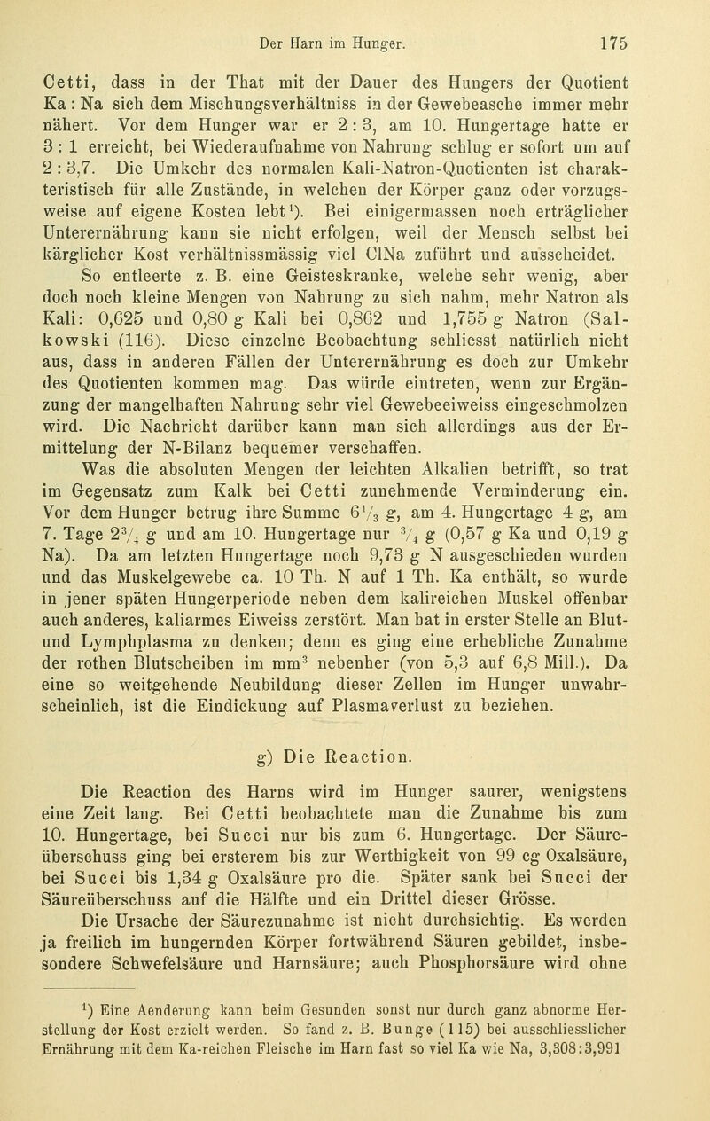 Cetti, dass in der That mit der Dauer des Hungers der Quotient Ka : Na sich dem Mischungsverhältniss in der Gewebeasche immer mehr nähert. Vor dem Hunger war er 2:3, am 10. Hungertage hatte er 3 : 1 erreicht, bei Wiederaufnahme von Nahrung schlug er sofort um auf 2 : 3,7. Die Umkehr des normalen Kali-Natron-Quotienten ist charak- teristisch für alle Zustände, in welchen der Körper ganz oder vorzugs- weise auf eigene Kosten lebt^). Bei einigermassen noch erträglicher Unterernährung kann sie nicht erfolgen, weil der Mensch selbst bei kärglicher Kost verhältnissmässig viel ClNa zuführt und ausscheidet. So entleerte z. B. eine Geisteskranke, welche sehr wenig, aber doch noch kleine Mengen von Nahrung zu sich nahm, mehr Natron als Kali: 0,625 und 0,80 g Kali bei 0,862 und 1,755 g Natron (Sal- kowski (116). Diese einzelne Beobachtung schliesst natürlich nicht aus, dass in anderen Fällen der Unterernährung es doch zur Umkehr des Quotienten kommen mag. Das würde eintreten, wenn zur Ergän- zung der mangelhaften Nahrung sehr viel Gewebeeiweiss eingeschmolzen wird. Die Nachricht darüber kann man sich allerdings aus der Er- mittelung der N-Bilanz bequemer verschaffen. Was die absoluten Mengen der leichten Alkalien betrifft, so trat im Gegensatz zum Kalk bei Cetti zunehmende Verminderung ein. Vor dem Hunger betrug ihre Summe 6'/3 g, am 4. Hungertage 4 g, am 7. Tage 2V4 g und am 10. Hungertage nur V4 g (0,57 g Ka und 0,19 g Na). Da am letzten Hungertage noch 9,73 g N ausgeschieden wurden und das Muskelgewebe ca. 10 Th. N auf 1 Th. Ka enthält, so wurde in jener späten Hungerperiode neben dem kalireicheu Muskel offenbar auch anderes, kaliarmes Eivveiss zerstört. Man hat in erster Stelle an Blut- und Lymphplasma zu denken; denn es ging eine erhebliche Zunahme der rothen Blutscheiben im mm^ nebenher (von 5,3 auf 6,8 Mill.). Da eine so weitgehende Neubildung dieser Zellen im Hunger unwahr- scheinlich, ist die Eindickung auf Plasmav^erlust zu beziehen. g) Die Reaction. Die ßeaction des Harns wird im Hunger saurer, wenigstens eine Zeit lang. Bei Cetti beobachtete man die Zunahme bis zum 10. Hungertage, bei Succi nur bis zum 6. Hungertage. Der Säure- überschuss ging bei ersterem bis zur Werthigkeit von 99 cg Oxalsäure, bei Succi bis 1,34 g Oxalsäure pro die. Später sank bei Succi der Säureüberschuss auf die Hälfte und ein Drittel dieser Grösse. Die Ursache der Säurezunahme ist nicht durchsichtig. Es werden ja freilich im hungernden Körper fortwährend Säuren gebildet, insbe- sondere Schwefelsäure und Harnsäure; auch Phosphorsäure wird ohne *) Eine Aenderung kann beim Gesunden sonst nur durch ganz abnorme Her- stellung der Kost erzielt werden. So fand z. B. Bunge (115) bei ausschliesslicher Ernährung mit dem Ka-reichen Fleische im Harn fast so viel Ka wie Na, 3,308:3,991