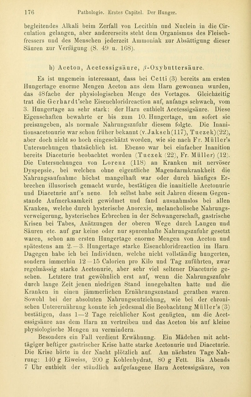 begleitendes Alkali beim Zerfall von Lecithin und Nuclein in die Cir- culation gelangen, aber andererseits steht dem Organismus des Fleisch- fressers und des Menschen jederzeit Ammoniak zur Absättigung dieser Säuren zur Verfügung (S. 49 u. 168). h) Aceton, Acetessigsäure, /i-Oxybuttersäure. Es ist ungemein interessant, dass bei Cetti (3) bereits am ersten Hungertage enorme Mengen Aceton aus dem Harn gewonnen wurden, das 48fache der physiologischen Menge des Vortages. Gleichzeitig trat die Gerhardt'sche Eisenchloridreaction auf, anfangs schwach, vom 3. Hungertage an sehr stark: der Harn enthielt Acetessigsäure. Diese Eigenschaften bewahrte er bis zum 10. Hungertage, um sofort sie preiszugeben, als normale Nahrungszufuhr diesem folgte. Die Inani- tionsacetonurie war schon früher bekannt (v. Jak seh (117), Tuczek)(22), aber doch nicht so hoch eingeschätzt worden, wie sie nach Fr. Müller's Untersuchungen thatsächlich ist. Ebenso war bei einfacher Inanition bereits Diaceturie beobachtet worden (Tuczek (22), Fr. Müller) (12). Die Untersuchungen von Lorenz (118) an Kranken mit nervöser Dyspepsie, bei welchen ohne eigentliche Magendarmkrankheit die Nahrungsaufnahme höchst mangelhaft war oder durch häufiges Er- brechen illusorisch gemacht wurde, bestätigen die inanitielle Acetonurie und Diaceturie auf's neue. Ich selbst habe seit Jahren diesem Gegen- stande Aufmerksamkeit gewidmet und fand ausnahmslos bei allen Kranken, welche durch hysterische Anorexie, melancholische Nahrungs- verweigerung, hysterisches Erbrechen in der Schwangerschaft, gastrische Krisen bei Tabes, Anätzungen der oberen Wege durch Laugen und Säuren etc. auf gar keine oder nur spurenhafte Nahrungszufuhr gesetzt waren, schon am ersten Hungertage enorme Mengen von Aceton und spätestens am 2.—3. Hungertage starke Eisenchloridreaction im Harn. Dagegen habe ich bei Individuen, welche nicht vollständig hungerten, sondern immerhin 12 — 15 Calorien pro Kilo und Tag zuführten, zwar regelmässig starke Acetonurie, aber sehr viel seltener Diaceturie ge- sehen. Letztere trat gewöhnlich erst auf, wenn die Nahrungszufuhr durch lange Zeit jenen niedrigen Stand innegehalten hatte und die Kranken in einen jämmerlichen Ernährungszustand gerathen waren. Sowohl bei der absoluten Nahrungsentziehung, wie bei der chroni- schen Unterernährung konnte ich jedesmal die Beobachtung Müller's (3) bestätigen, dass 1—2 Tage reichlicher Kost genügten, um die Acet- essigsäure aus dem Harn zu vertreiben und das Aceton bis auf kleine physiologische Mengen zu vermindern. Besonders ein Fall verdient Erwähnung. Ein Mädchen mit acht- tägiger heftiger gastrischer Krise hatte starke Acetonurie und Diaceturie. Die Krise hörte in der Nacht plötzlich auf. Am nächsten Tage Nah- rung: 140 g Eiweiss, 200 g Kohlenhydrat, 80 g Fett. Bis Abends 7 Uhr enthielt der stündlich aufgefangene Harn Acetessigsäure, von