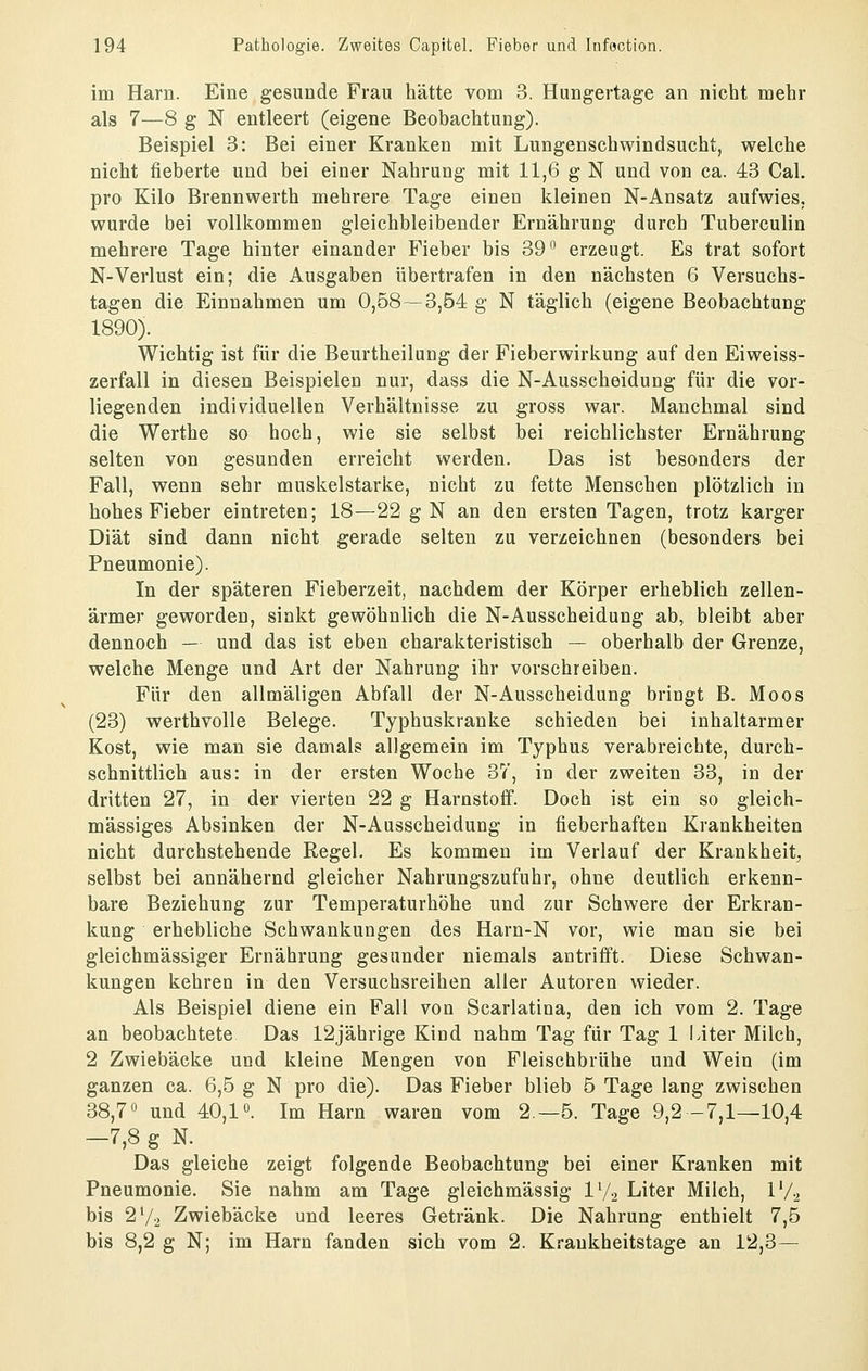 im Harn. Eine gesunde Frau liätte vom 3. Hungertage an nicht mehr als 7—8 g N entleert (eigene Beobachtung). Beispiel 3: Bei einer Kranken mit Lungenschwindsucht, welche nicht fieberte und bei einer Nahrung mit 11,6 g N und von ca. 43 Cal. pro Kilo Brennwerth mehrere Tage einen kleinen N-Ansatz aufwies, wurde bei vollkommen gleichbleibender Ernährung durch Tuberculin mehrere Tage hinter einander Fieber bis 39*^ erzeugt. Es trat sofort N-Verlust ein; die Ausgaben übertrafen in den nächsten 6 Versuchs- tagen die Einnahmen um 0,58—3,54 g N täglich (eigene Beobachtung 1890). Wichtig ist für die Beurtheiluug der Fieberwirkung auf den Eiweiss- zerfall in diesen Beispielen nur, dass die N-Ausscheidung für die vor- liegenden individuellen Verhältnisse zu gross war. Manchmal sind die Werthe so hoch, wie sie selbst bei reichlichster Ernährung selten von gesunden erreicht werden. Das ist besonders der Fall, wenn sehr muskelstarke, nicht zu fette Menschen plötzlich in hohes Fieber eintreten; 18—22 g N an den ersten Tagen, trotz karger Diät sind dann nicht gerade selten zu verzeichnen (besonders bei Pneumonie). In der späteren Fieberzeit, nachdem der Körper erheblich zellen- ärmer geworden, sinkt gewöhnlich die N-Ausscheidung ab, bleibt aber dennoch — und das ist eben charakteristisch — oberhalb der Grenze, welche Menge und Art der Nahrung ihr vorschreiben. Für den allmäligen Abfall der N-Ausscheidung bringt B. Moos (23) werthvolle Belege. Typhuskranke schieden bei inhaltarmer Kost, wie man sie damals allgemein im Typhus verabreichte, durch- schnittlich aus: in der ersten Woche 37, in der zweiten 33, in der dritten 27, in der vierten 22 g Harnstoff. Doch ist ein so gleich- massiges Absinken der N-Ausscheidung in fieberhaften Krankheiten nicht durchstehende Regel. Es kommen im Verlauf der Krankheit^ selbst bei annähernd gleicher Nahrungszufuhr, ohne deutlich erkenn- bare Beziehung zur Temperaturhöhe und zur Schwere der Erkran- kung erhebliche Schwankungen des Harn-N vor, wie man sie bei gleichmässiger Ernährung gesunder niemals antrifft. Diese Schwan- kungen kehren in den Versuchsreihen aller Autoren wieder. Als Beispiel diene ein Fall von Scarlatina, den ich vom 2. Tage an beobachtete Das 12jährige Kind nahm Tag für Tag 1 Liter Milch, 2 Zwiebäcke uod kleine Mengen von Fleischbrühe und Wein (im ganzen ca. 6,5 g N pro die). Das Fieber blieb 5 Tage lang zwischen 38,7» und 40,1 o. Im Harn waren vom 2—5. Tage 9,2-7,1—10,4 -7,8 g N. ^ Das gleiche zeigt folgende Beobachtung bei einer Kranken mit Pneumonie. Sie nahm am Tage gleichmässig IV2 Liter Milch, l'/^ bis 27-2 Zwiebäcke und leeres Getränk. Die Nahrung enthielt 7,5 bis 8,2 g N; im Harn fanden sich vom 2. Krankheitstage an 12,3—