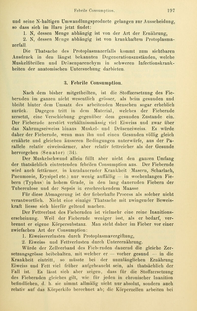 und seine N-haltigen Umwaudlungsproducte gelangen zur Ausscheidung, so dass sich im Harn jetzt findet: 1. N, dessen Menge abhängig ist von der Art der Ernährung, 2. N, dessen Menge abhängig ist von krankhaftem Protoplasma- zerfall. Die Thatsache des Protoplasmazerfalls kommt zum sichtbaren Ausdruck in den längst bekannten Degenerationszuständen, welche Muskelfibrillen und Driisenparenchym in schweren Infectionskrank- heiten der anatomischen Untersuchung darbieten. 3. Febrile Consumption. Nach dem bisher mitgetheilten, ist die Stoffzersetzung des Fie- bernden im ganzen nicht wesentlich grösser, als beim gesunden und bleibt hinter dem Umsatz des arbeitenden Menschen sogar erheblich zurück. Dagegen tritt in dem Material, welches der Fiebernde zersetzt, eine Verschiebung gegenüber dem gesunden Zustande ein. Der Fiebernde zerstört verhältnissmässig viel Eiweiss und zwar über das Nahrungseiweiss hinaus Muskel- und Drüseneiweiss. Es würde daher der Fiebernde, wenn man ihn und einen Gesunden völlig gleich ernährte und gleichen äusseren Bedingungen unterwürfe, aus der Pa- rallele relativ eiweissärmer, aber relativ fettreicher als der Gesunde hervorgehen (Senator) (34). Der Muskelschwund allein füllt aber nicht den ganzen Umfang der thatsächlich eintretenden febrilen Consumption aus. Der Fiebernde wird auch fettärmer, in kurzdauernder Krankheit 'Masern, Scharlach, Pneumonie, Erysipel etc.) nur wenig auffällig — in wochenlangen Fie- bern (Typhus) in hohem Grade, in den lang dauernden Fiebern der Tuberculose und der Sepsis in erschreckendem Maasse Für diese Abmagerung ist der fieberhafte Process als solcher nicht verantwortlich. Nicht eine einzige Thatsache mit zwingender Beweis- kraft Hesse sich hierfür geltend machen. Der Fettverlust des Fiebernden ist vielmehr eine reine Inanitions- erscheinung. Weil der Fiebernde weniger isst, als er bedarf, ver- brennt er eigene Körpersubstanz. Man steht daher im Fieber vor einer zwiefachen Art der Consumption: 1. Eiweissverlusten durch Protoplasmavergiftung, 2. Eiweiss und Fettverlusten durch Unterernährung. Würde der Zellverband des Fiebernden dauernd die gleiche Zer- setzungsgrösse beibehalten, mit welcher er — vorher gesund -- in die Krankheit eintritt, so müsste bei der unzulänglichen Ernährung Eiweiss und Fett viel früher aufgebraucht sein, als thatsächlich der Fall ist. Es lässt sich aber zeigen, dass für die Stoffzersetzung des Fiebernden gleiches gilt, wie für jeden in chronischer Inanition befindlichen, d. h. sie nimmt allmälig nicht nur absolut, sondern auch relativ auf das Körperkilo berechnet ab; die Körperzellen arbeiten bei