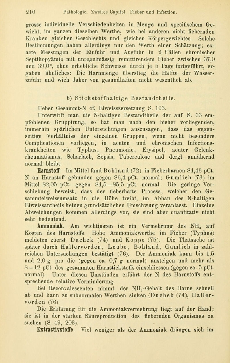 grosse individuelle Verschiedenheiten in Menge und specifischem Ge- wicht, im ganzen dieselben Werthe. wie bei anderen nicht fiebernden Kranken gleichen Geschlechts und gleichen Körpergewichtes. Solche Bestimmungen haben allerdings nur den Werth einer Schätzung; ex- acte Messungen der Einfuhr und Ausfuhr in 2 Fällen chronischer Septikopyämie mit unregelmässig remittirendem Fieber zwischen 37,0 und 39,0, ohne erhebliche Schweisse durch je 5 Tage fortgeführt, er- gaben ähnliches: Die Harnmenge überstieg die Hälfte der Wasser- zufuhr und wich daher von gesundhaften nicht wesentlich ab. b) Stickstoffhaltige Bestandtheile. Ueber Gesammt-N cf. Eiweisszersetzung S. 193. Unterwirft man die N-haltigen Bestandtheile der auf S. 63 em- pfohlenen Gruppirung, so hat man nach den bisher vorliegenden, immerhin spärlichen Untersuchungen auszusagen, dass das gegen- seitige Verhältniss der einzelnen Gruppen, wenn nicht besondere Complicationen vorliegen, in acuten und chronischen Infections- krankheiten wie Typhus, Pneumonie, Erysipel, acuter Gelenk- rheumatismus, Scharlach, Sepsis, Tuberculose und dergl. annähernd normal bleibt. Harnstoff. Im Mittel fand Bohl and (72) in Fieberharnen 84,46 pCt. N an Harnstoff gebunden gegen 86,4 pCt. normal; Gumlich (73) im Mittel 82,05 pCt. gegen 84,5—85,5 pCt. normal. Die geringe Ver- schiebung beweist, dass der fieberhafte Process, welcher den Ge- sammteiweissumsatz in die Höhe treibt, im Abbau des N-haltigen Eiweissantheils keinen grundsätzlichen Umschwung veranlasst. Einzelne Abweichungen kommen allerdings vor, sie sind aber quantitativ nicht sehr bedeutend. Ammoniak. Am wichtigsten ist ein Vermehrung des NH3 auf Kosten des Harnstoffs. Hohe Ammoniakwerthe im Fieber (Typhus) meldeten zuerst Duchek (74) und Koppe (75). Die Thatsache ist später durch Hallervorden, Leube, Bohland, Gumlich in zahl- reichen Untersuchungen bestätigt (76). Der Ammoniak kann bis 1,5 und 2,0 g pro die (gegen ca. 0,7 g normal) ansteigen und mehr als 8—12 pCt. des gesammten Harnstickstofis einschliessen (gegen ca. 5 pCt. normal). Unter diesen Umständen erfährt der N des Harnstoffs ent- sprechende relative Verminderung. Bei Reconvalescenten nimmt der NHg-Gehalt des Harns schnell ab und kann zu subnormalen Werthen sinken (Duchek (74), Haller- vorden (76). Die Erklärung für die Ammoniakvermehrung liegt auf der Hand; sie ist in der starken Säureproduction des fiebernden Organismus zu suchen (S. 49, 203). Extractivstoffe. Viel weniger als der Ammoniak drängen sich im