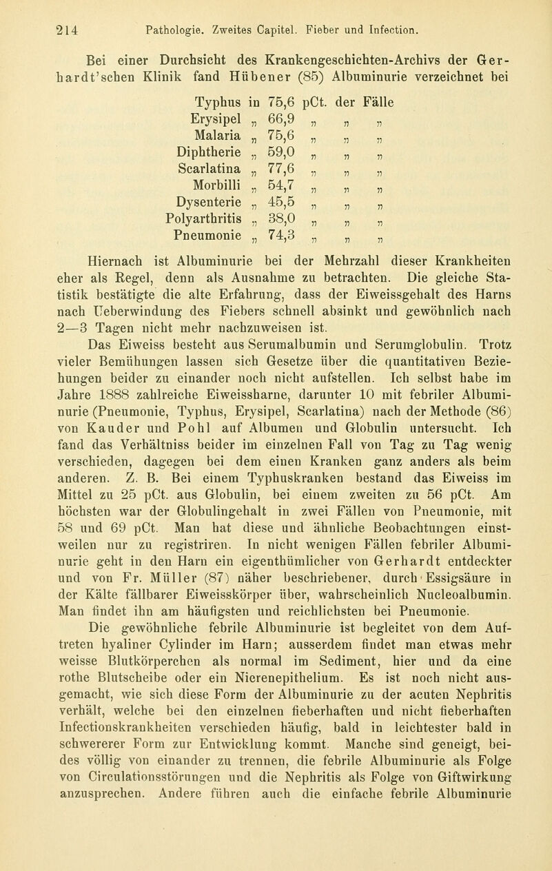 Bei einer Durchsicht des Krankengeschichten-Archivs der Ger- hardt'schen Klinik fand Hü bener (85) Albuminurie verzeichnet bei Typhus in 75,6 pCt. der Fälle Erysipel „ 66,9 „ „ „ Malaria „ 75,6 „ „ „ Diphtherie „ 59,0 Scarlatina „ 77,6 Morbilli „ 54,7 Dysenterie „ 45,5 Polyarthritis „ 38,0 Pneumonie „ 74,3 n V n V 11 11 11 11 11 11 11 11 11 11 11 11 11 11 Hiernach ist Albuminurie bei der Mehrzahl dieser Krankheiten eher als Regel, denn als Ausnahme zu betrachten. Die gleiche Sta- tistik bestätigte die alte Erfahrung, dass der Eiweissgehalt des Harns nach üeberwindung des Fiebers schnell absinkt und gewöhnlich nach 2—3 Tagen nicht mehr nachzuweisen ist. Das Eiweiss besteht aus Serumalbumin und Serumglobulin. Trotz vieler Bemühungen lassen sich Gesetze über die quantitativen Bezie- hungen beider zu einander noch nicht aufstellen. Ich selbst habe im Jahre 1888 zahlreiche Eiweissharne, darunter 10 mit febriler Albumi- nurie (Pneumonie, Typhus, Erysipel, Scarlatina) nach der Methode (86) von Kau der und Pohl auf Albumen und Globulin untersucht. Ich fand das Verhältniss beider im einzelnen Fall von Tag zu Tag wenig- verschieden, dagegen bei dem einen Kranken ganz anders als beim anderen. Z. B. Bei einem Typhuskranken bestand das Eiweiss im Mittel zu 25 pCt. aus Globulin, bei einem zweiten zu 56 pCt. Am höchsten war der Globulingehalt in zwei Fällen von Pneumonie, mit 58 und 69 pCt. Man hat diese und ähnliche Beobachtungen einst- weilen nur zu registriren. In nicht wenigen Fällen febriler Albumi- nurie geht in den Harn ein eigenthümlicher von Gerhardt entdeckter und von Fr. Müller (87) näher beschriebener, durch• Essigsäure in der Kälte fällbarer Eiweisskörper über, wahrscheinlich Nucleoalbumin. Man findet ihn am häufigsten und reichlichsten bei Pneumonie. Die gewöhnliche febrile Albuminurie ist begleitet von dem Auf- treten hyaliner Cylinder im Harn; ausserdem findet man etwas mehr weisse Blutkörperchen als normal im Sediment, hier und da eine rothe Blutscheibe oder ein Nierenepithelium. Es ist noch nicht aus- gemacht, wie sich diese Form der Albuminurie zu der acuten Nephritis verhält, welche bei den einzelnen fieberhaften und nicht fieberhaften Infectionskrankheiten verschieden häufig, bald in leichtester bald in schwererer Form zur Entwicklung kommt. Manche sind geneigt, bei- des völlig von einander zu trennen, die febrile Albuminurie als Folge von Circulationsstörungen und die Nephritis als Folge von Giftwirkung anzusprechen. Andere führen auch die einfache febrile Albuminurie