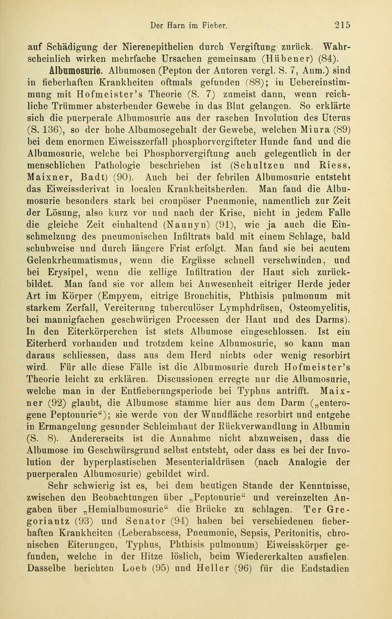 auf Schädigung der Nierenepithelien durch Vergiftung zurück. Wahr- scheinlich wirken mehrfache Ursachen gemeinsam (Hübener) (84). Albumosurie. Albumosen (Pepton der Autoren vergl. S. 7, Anm.) sind in fieberhaften Krankheiten oftmals gefunden (88); in Uebereinstim- mung mit Hofmeister's Theorie (S. 7) zumeist dann, wenn reich- liche Trümmer absterbender Gewebe in das Blut gelangen. So erklärte sich die puerperale Albumosurie aus der raschen Involution des Uterus (S. 136), so der hohe Albamosegebalt der Gewebe, welchen Miura (89) bei dem enormen Eiweisszerfall phosphorvergifteter Hunde fand und die Albumosurie, welche bei Phosphorvergiftung auch gelegentlich in der menschlichen Pathologie beschrieben ist (Schultzen und Riess, Maixner, Badt) (90). Auch bei der febrilen Albumosurie entsteht das Eiweissderivat in localen Krankheitsherden. Man fand die Albu- mosurie besonders stark bei croupöser Pneumonie, namentlich zur Zeit der Lösung, also kurz vor und nach der Krise, nicht in jedem Falle die gleiche Zeit einhaltend (Naunyn) (91), wie ja auch die Ein- schmelzung des pneumonischen Infiltrats bald mit einem Schlage, bald schubweise und durch längere Frist erfolgt. Man fand sie bei acutem Gelenkrheumatismus, wenn die Ergüsse schnell verschwinden, und bei Erysipel, wenn die zellige Infiltration der Haut sich zurück- bildet. Man fand sie vor allem bei Anwesenheit eitriger Herde jeder Art im Körper (Empyem, eitrige Bronchitis, Phthisis pulmonum mit starkem Zerfall, Vereiterung tuberculöser Lymphdrüsen, Osteomyelitis, bei mannigfachen geschwürigen Processen der Haut und des Darms). In den Eiterkörperchen ist stets Albumose eingeschlossen. Ist ein Eiterherd vorhanden und trotzdem keine Albumosurie, so kann man daraus schliessen, dass aus dem Herd nichts oder wenig resorbirt wird. Für alle diese Fälle ist die Albumosurie durch Hofmeister's Theorie leicht zu erklären. Discussionen erregte nur die Albumosurie, welche man in der Entfieberungsperiode bei Typhus antrifft. Maix- ner (92) glaubt, die Albumose stamme hier aus dem Darm („entero- gene Peptonurie); sie werde von der Wundfläche resorbirt und entgehe in Ermangelung gesunder Schleimhaut der Eückverwandlung in Albumin (S. 8). Andererseits ist die Annahme nicht abzuweisen, dass die Albumose im Geschwürsgrund selbst entsteht, oder dass es bei der Invo- lution der hyperplastischen Mesenterialdrüsen (nach Analogie der puerperalen Albumosurie) gebildet wird. Sehr schwierig ist es, bei dem heutigen Stande der Kenntnisse, zwischen den Beobachtungen über „Peptonurie und vereinzelten An- gaben über „Hemialbumosurie die Brücke zu schlagen. Ter Gre- goriantz (93) und Senator (94) haben bei verschiedenen fieber- haften Krankheiten (Leberabscess, Pneumonie, Sepsis, Peritonitis, chro- nischen Eiterungen, Typhus, Phthisis pulmonum) Eiweisskörper ge- funden, welche in der Hitze löslich, beim Wiedererkalten ausfielen. Dasselbe berichten Loeb (95) und Heller (96) für die Eudstadien