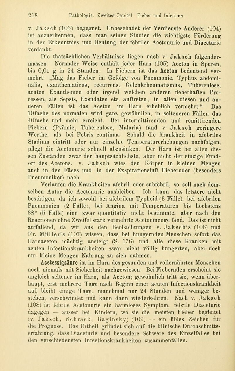 V. Jaksch (103) begegnet, unbeschadet der Verdienste Anderer (104) ist anzuerkennen, dass man seinen Studien die wichtigste Förderung in der Erkenntniss und Deutung der febrilen Acetonurie und Diaceturie verdankt. Die thatsächlichen Verhältnisse liegen nach v. Jaksch folgender- massen. Normaler Weise enthält jeder Harn (105) Aceton in Spuren, bis 0,01 g in 24 Stunden. In Fiebern ist das Aceton bedeutend ver- mehrt. „Mag das Fieber im Gefolge von Pneumonie, Typhus abdomi- nalis, exanthematicus, recurrens, Gelenkrheumatismus, Tuberculose, acuten Exanthemen oder irgend welchen anderen fieberhaften Pro- cessen, als Sepsis, Exsudaten etc. auftreten, in allen diesen und an- deren Fällen ist das Aceton im Harn erheblich vermehrt. Das 10 fache des normalen wird ganz gewöhnlich, in selteneren Fällen das 40fache und mehr erreicht. Bei intermittirenden und remittirenden Fiebern (Pyämie, Tuberculose, Malaria) fand v. Jaksch geringere Werthe, als bei Febris continua. Sobald die Krankheit in afebriles Stadium eintritt oder nur einzelne Temperaturerhebungen nachfolgen, pflegt die Acetonurie schnell abzusinken. Der Harn ist bei allen die- sen Zuständen zwar der hauptsächlichste, aber nicht der einzige Fund- ort des Acetons, v. Jaksch wies den Körper in kleinen Mengen auch in den Fäces und in der Exspirationsluft Fiebernder (besonders Pneumoniker) nach. Verlaufen die Krankheiten afebril oder subfebril, so soll nach dem- selben Autor die Acetonurie ausbleiben Ich kann das letztere nicht bestätigen, da ich sowohl bei afebrilem Typhoid (3 Fälle), bei afebrilen Pneumonien (2 Fälle), bei Angina mit Temperaturen bis höchstens 38 (5 Fälle) eine zwar quantitativ nicht bestimmte, aber nach den Reactionen ohne Zweifel stark vermehrte Acetonmenge fand. Das ist nicht auffallend, da wir aus den Beobachtungen v. Jaksch's (106) und Fr. Müll er's (107) wissen, dass bei hungernden Menschen sofort das Harnaceton mächtig ansteigt (S. 176) und alle diese Kranken mit acuten Infectionskrankheiten zwar nicht völlig hungerten, aber doch nur kleine Mengen Nahrung zu sich nahmen. Acetessigsäure ist im Harn des gesunden und vollernährten Mensehen noch niemals mit Sicherheit nachgewiesen. Bei Fiebernden erscheint sie ungleich seltener im Harn, als Aceton; gewöhnlich tritt sie, wenn über- haupt, erst mehrere Tage nach Beginn einer acuten Infectionskrankheit auf, bleibt einige Tage, manchmal nur 24 Stunden und weniger be- stehen, verschwindet und kann dann wiederkehren. Nach v. Jaksch (108) ist febrile Acetonurie ein harmloses Symptom, febrile Diaceturie dagegen — ausser bei Kindern, wo sie die meisten Fieber begleitet (v. Jaksch, Schrack, Baginsky) (109) — ein übles Zeichen für die Prognose. Das Urtheil gründet sich auf die klinische Durchschnitts- erfahrung, dass Diaceturie und besondere Schwere des Einzelfalles bei den verschiedensten Infectionskrankheiten zusammenfallen.