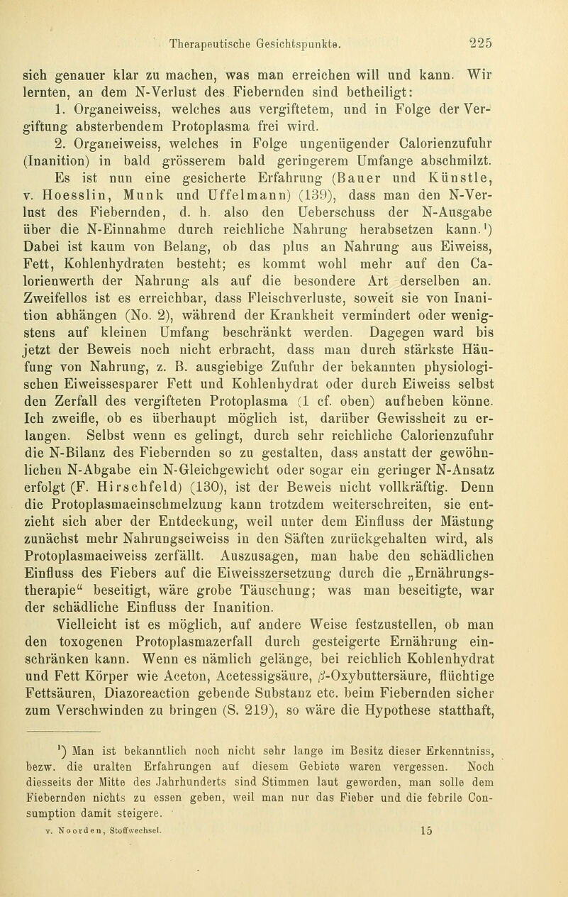 sich genauer klar zu machen, was man erreichen will und kann. Wir lernten, an dem N-Verlust des Fiebernden sind betheiligt: 1. Organeiweiss, welches aus vergiftetem, und in Folge der Ver- giftung absterbendem Protoplasma frei wird. 2. Organeiweiss, welches in Folge ungenügender Calorienzufuhr (Inanition) in bald grösserem bald geringerem Umfange abschmilzt. Es ist nun eine gesicherte Erfahrung (Bauer und Künstle, V. Hoesslin, Munk und üffelmann) (139), dass man den N-Ver- lust des Fiebernden, d. h. also den Ueberschuss der N-Ausgabe über die N-Einnahme durch reichliche Nahrung herabsetzen kann.') Dabei ist kaum von Belang, ob das plus an Nahrung aus Eiweiss, Fett, Kohlenhydraten besteht; es kommt wohl mehr auf den Ca- lorienwerth der Nahrung als auf die besondere Art derselben an. Zweifellos ist es erreichbar, dass Fleischverluste, soweit sie von Inani- tion abhängen (No. 2), während der Krankheit vermindert oder wenig- stens auf kleinen Umfang beschränkt werden. Dagegen ward bis jetzt der Beweis noch nicht erbracht, dass man durch stärkste Häu- fung von Nahrung, z. B. ausgiebige Zufuhr der bekannten physiologi- schen Eiweissesparer Fett und Kohlenhydrat oder durch Eiweiss selbst den Zerfall des vergifteten Protoplasma (1 cf. oben) aufheben könne. Ich zweifle, ob es überhaupt möglich ist, darüber Gewissheit zu er- langen. Selbst wenn es gelingt, durch sehr reichliche Calorienzufuhr die N-Bilanz des Fiebernden so zu gestalten, dass anstatt der gewöhn- lichen N-Abgabe ein N-Gleichgewicht oder sogar ein geringer N-Ansatz erfolgt (F. Hirschfeld) (130), ist der Beweis nicht vollkräftig. Denn die Protoplasmaeinschmelzung kann trotzdem weiterschreiten, sie ent- zieht sich aber der Entdeckung, weil unter dem Einfluss der Mästung zunächst mehr Nahrungseiweiss in den Säften zurückgehalten wird, als Protoplasmaeiweiss zerfällt. Auszusagen, man habe den schädlichen Einfluss des Fiebers auf die Eiweisszersetzung durch die „Ernährungs- therapie beseitigt, wäre grobe Täuschung; was man beseitigte, war der schädliche Einfluss der Inanition. Vielleicht ist es möglich, auf andere Weise festzustellen, ob man den toxogenen Protoplasmazerfall durch gesteigerte Ernährung ein- schränken kann. Wenn es nämlich gelänge, bei reichlich Kohlenhydrat und Fett Körper wie Aceton, Acetessigsäure, /j-Oxybuttersäure, flüchtige Fettsäuren, Diazoreaction gebende Substanz etc. beim Fiebernden sicher zum Verschwinden zu bringen (S. 219), so wäre die Hypothese statthaft, ') Man ist bekanntlich noch nicht sehr lange im Besitz dieser Erltenntniss, bezw. die uralten Erfahrungen auf diesem Gebiete waren vergessen. Noch diesseits der Mitte des Jahrhunderts sind Stimmen laut geworden, man solle dem Fiebernden nichts zu essen geben, weil man nur das Fieber und die febrile Con- sumption damit steigere. V. No Orden, Stoffwechsel. 15