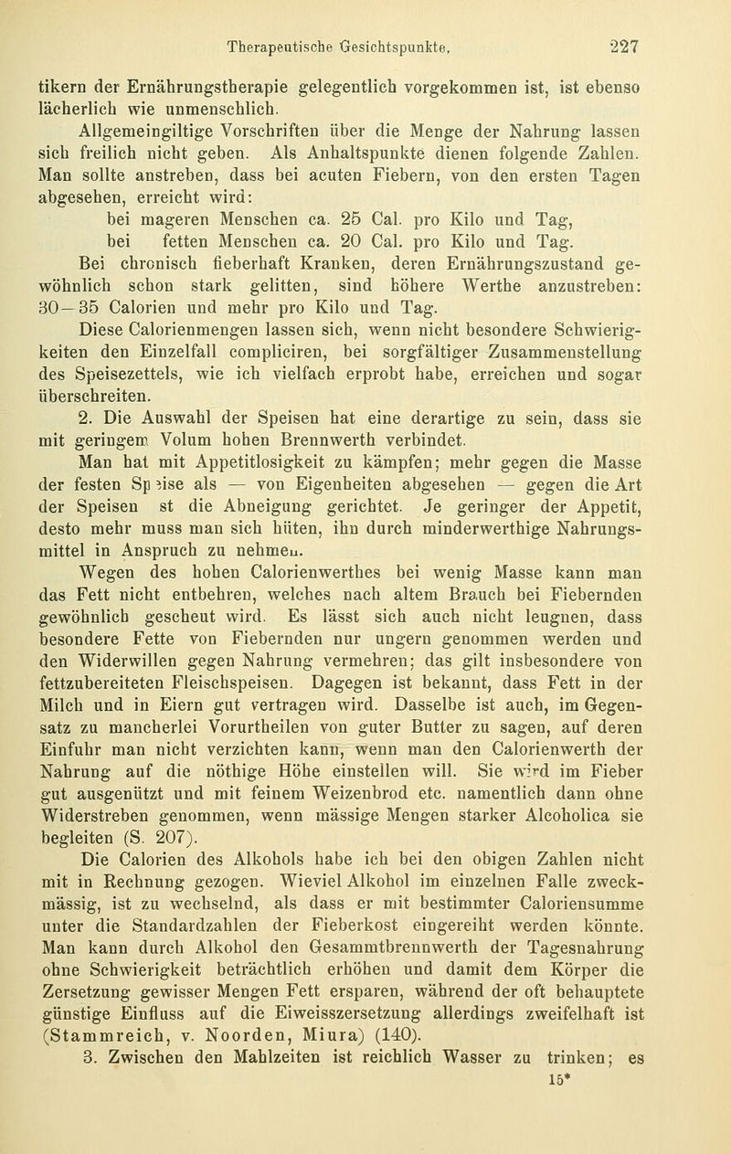 tikern der Ernährungstherapie gelegentlich vorgekommen ist, ist ebenso lächerlich wie unmenschlich. Allgemeingiltige Vorschriften über die Menge der Nahrung lassen sich freilich nicht geben. Als Anhaltspunkte dienen folgende Zahlen. Man sollte anstreben, dass bei acuten Fiebern, von den ersten Tagen abgesehen, erreicht wird: bei mageren Menschen ca. 25 Cal. pro Kilo und Tag, bei fetten Menschen ca. 20 Cal. pro Kilo und Tag. Bei chronisch fieberhaft Kranken, deren Ernährungszustand ge- wöhnlich schon stark gelitten, sind höhere Werthe anzustreben: 30—35 Calorien und mehr pro Kilo und Tag. Diese Calorienmengen lassen sich, wenn nicht besondere Schwierig- keiten den Einzelfall compliciren, bei sorgfältiger Zusammenstellung des Speisezettels, wie ich vielfach erprobt habe, erreichen und sogar überschreiten. 2. Die Auswahl der Speisen hat eine derartige zu sein, dass sie mit geringem Volum hohen Brennwerth verbindet. Man hat mit Appetitlosigkeit zu kämpfen; mehr gegen die Masse der festen Sp ^.ise als — von Eigenheiten abgesehen — gegen die Art der Speisen st die Abneigung gerichtet. Je geringer der Appetit, desto mehr muss man sich hüten, ihn durch minderwerthige Nahrungs- mittel in Anspruch zu nehmeu. Wegen des hohen Calorienwerthes bei wenig Masse kann man das Fett nicht entbehren, welches nach altem Brauch bei Fiebernden gewöhnlich gescheut wird. Es lässt sich auch nicht leugnen, dass besondere Fette von Fiebernden nur ungern genommen werden und den Widerwillen gegen Nahrung vermehren; das gilt insbesondere von fettzubereiteten Fleischspeisen. Dagegen ist bekannt, dass Fett in der Milch und in Eiern gut vertragen wird. Dasselbe ist auch, im Gegen- satz zu mancherlei Vorurtheilen von guter Butter zu sagen, auf deren Einfuhr man nicht verzichten kann, wenn man den Calorienwerth der Nahrung auf die nöthige Höhe einstellen will. Sie wird im Fieber gut ausgenützt und mit feinem Weizenbrod etc. namentlich dann ohne Widerstreben genommen, wenn massige Mengen starker Alcoholica sie begleiten (S. 207). Die Calorien des Alkohols habe ich bei den obigen Zahlen nicht mit in Rechnung gezogen. Wieviel Alkohol im einzelnen Falle zweck- mässig, ist zu wechselnd, als dass er mit bestimmter Caloriensumme unter die Standardzahlen der Fieberkost eingereiht werden könnte. Man kann durch Alkohol den Gesammtbrennwerth der Tagesnahrung ohne Schwierigkeit beträchtlich erhöhen und damit dem Körper die Zersetzung gewisser Mengen Fett ersparen, während der oft behauptete günstige Einfluss auf die Eiweisszersetzung allerdings zweifelhaft ist (Stammreich, v. Noorden, Miura) (140). 3. Zwischen den Mahlzeiten ist reichlich Wasser zu trinken; es 15*