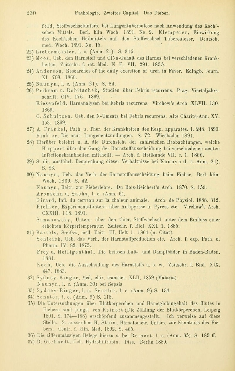 feld, Stoffwechselunters, bei Lungentuberculose nach Anwendung des Koch'- schen Mittels. Berl. klin. Woch. 1891. No. 2. Klemperer, Einwirkung des Koch'schen Heilmittels auf den Stoffwechsel Tuberculoser. Deutsch, med. Woch. 1891. No. 15. 22) Liebermeister, 1. c. (Änm. 21). S. 315. 23) Moos, Ueb. den Harnstoff und ClNa-Gehalt des Harnes bei verschiedenen Krank- heiten. Zeitschr. f. rat. Med. N. F. VH. 291. 1855. 24) Anderson, Researches of the daily excretion of urea in Fever. Edingb. Journ. XI. 708. 1866. 25) Naunyn, 1. c. (Anm. 21). S. 84. 26) Pribram u. Robitschek, Studien über Febris recurrens. Prag. Vierteljahrs- schrift. OIV. 176. 1869. Riesenfeld, Harnanalysen bei Febris recurrens. Virchow's Arch. XLVII. 130. 1869. 0. Schnitzen, Ueb. den N-Umsatz bei Febris recurrens. Alte Charite-Ann. XV, 153. 1869. 27) A. Fränkel, Path. u. Ther. der Krankheiten des Resp. apparates. 1. 248. 1890. Finkler, Die acut. Lungenentzündungen. S. 72. Wiesbaden 1891. 28) Hierüber belehrt u. A. die Durchsicht der zahlreichen Beobachtungen, welche Huppert über den Gang der Harnstoffausscheidung bei verschiedenen acuten Infectionskrankheiten mittheilt. — Arch. f. Heilkunde VII. c. 1. 1866. 29) S. die ausführl. Besprechung dieser Verhältnisse bei Naunyn (1. c. Anm. 21). S. 83. 30) Naunyn, Ueb. das Verh. der Harnstoffausscheidung beim Fieber. Berl. klin. Woch. 1869. S. 42. Naunyn, Beitr. zur Fieberlehre. Du Bois-Reichert's Arch. 1870. S. 159. Aronsohn u. Sachs, 1. c. (Anm. 6). Girard, Infi, du cerveau sur la chaleur animale. Arch. de Physiol. 1888. 312. Richter, Experimentalunters. über Antipyrese u. Pyrese etc. Virchow's Arch. CXXIIL 118. 1891. Simanowsky, Unters, über den thier. Stoffwechsel unter dem Einfluss einer erhöhten Körpertemperatur. Zeitschr. f. Biol. XXI. 1. 1885. 31) Bartels, Greifsw. med. Beitr. IH. Heft 1. 1864 (n. Citat). Schleich, Ueb. das Verh. der Harnstoffproduction etc. Arch. f. exp. Path. u. Pharm. IV. 82. 1875. Frey u. Heiligenthal, Die heissen Luft- und Dampfbäder in Baden-Baden. 1881. Koch, Ueb. die Ausscheidung des Harnstoffs u. s. w. Zeitschr. f. Biol. XIX. 447. 1883. 32) Sydney-Ringer, Med. chir. transact. XLII. 1859 (Malaria). Naunyn, 1. c. (Anm. 30) bei Sepsis. 33) Sydney-Ringer, L c. Senator, l. c. (Anm. 9) S. 134. 34) Senator, 1. c. (Anm. 9) S. 118. 35) Die Untersuchungen über Blutkörperchen und Hämoglobingehalt des Blutes in Fiebern sind jüngst von Reinert (Die Zählung der Blutkörperchen, Leipzig 1891. S. 174—188) erschöpfend zusammengestellt. Ich verweise auf diese Stelle. S. ausserdem H. Stein, Hämatometr. Unters, zur Kenntniss des Fie- bers. Centr. f. klin. Med. 1892. S. 465. 36) Die ziffernmässigen Belege hierzu s. bei Reinert, 1. c. (Anm. 35). S. 189 ff. 37) D. Gerhardt, Ueb. Hydrobilirubin. Diss. Berlin 1889.