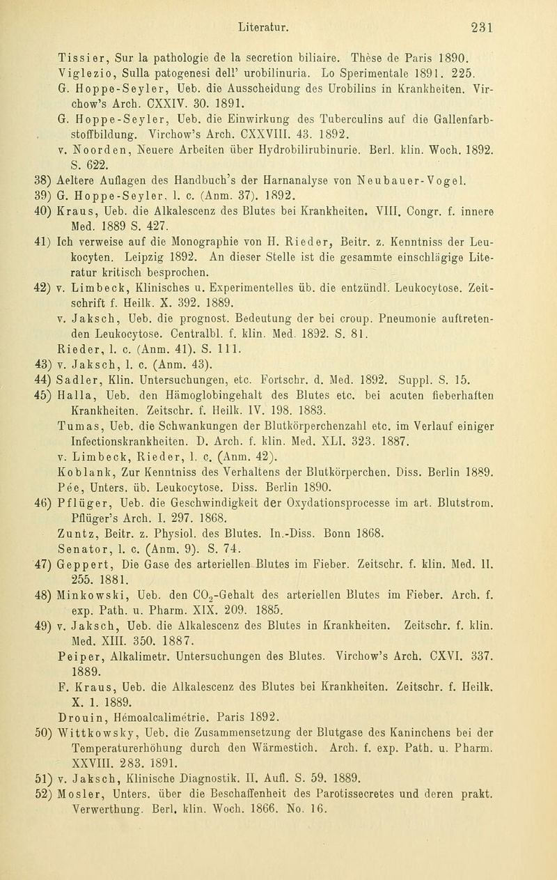 Tissier, Sur la pathologie de la secretion biliaire. These de Paris 1890. Viglezio, Sulla patogenesi delF urobilinuria. Lo Sperimentale 1891. 225. G. Hoppe-Seyler, Ueb. die Ausscheidung des Urobilins in Krankheiten. Vir- chow's Ärch. CXXIV. 30. 1891. G. Hoppe-Seyler, Ueb. die Einwirkung des Tuberculins auf die Gallenfarb- stoffbildung. Virchow's Arch. CXXVIll. 43. 1892. V. Noorden, Neuere Arbeiten über Hydrobilirubinurie. Berl. klin. Woch. 1892. S. 622. 38) Aeltere Auflagen des Handbuch's der Harnanalyse von Neubauer-Vogel. 39) G. Hoppe-Seyler. 1. c. (Anm. 37). 1892. 40) Kraus, Ueb. die Alkalescenz des Blutes bei Krankheiten, VIII. Congr. f. innere Med. 1889 S. 427. 41) Ich verweise auf die Monographie von H. Rieder, Beitr. z. Kenntniss der Leu- kocyten. Leipzig 1892. An dieser Stelle ist die gesammte einschlägige Lite- ratur kritisch besprochen. 42) V. Limbeck, Klinisches u. Experimentelles üb. die entzündl. Leukocytose. Zeit- schrift f. Heilk. X. 392. 1889. V. Jaksch, Ueb. die prognost. Bedeutung der bei Croup. Pneumonie auftreten- den Leukocytose. Centralbl. f. klin. Med. 1892. S. 81. Rieder, 1. c. (Anm. 41). S. 111. 43) V. Jaksch, l. c. (Anm. 43). 44) Sadler, Klin. Untersuchungen, etc. Fortschr. d. Med. 1892. Suppl. S. 15. 45) Halla, Ueb. den Hämoglobingehalt des Blutes etc. bei acuten fieberhaften Krankheiten. Zeitschr. f. Heilk. IV. 198. 1883. Tumas, Ueb. die Schwankungen der Blutkörperchenzahl etc. im Verlauf einiger Infectionskrankheiten. D. Arch. f. klin. Med. XLI. 323. 1887. V. Limbeck, Rieder, 1. c. (Anm. 42). Koblank, Zur Kenntniss des Verhaltens der Blutkörperchen. Diss. Berlin 1889. Pee, Unters, üb. Leukocytose. Diss. Berlin 1890. 46) Pflüger, Ueb. die Geschwindigkeit der Oxydationsprocesse im art. Blutstrom. Pflüger's Arch. I. 297. 1868. Zuntz, Beitr. z. Physiol. des Blutes. In.-Diss. Bonn 1868. Senator, L c. (Anm. 9). S. 74. 47) Geppert, Die Gase des arteriellen Blutes im Fieber. Zeitschr. f. klin. Med. II. 255. 1881. 48) Minkowski, Ueb. den C02-Gehalt des arteriellen Blutes im Fieber. Arch. f. exp. Path. u. Pharm. XIX. 209. 1885. 49) V. Jaksch, Ueb. die Alkalescenz des Blutes in Krankheiten. Zeitschr. f. klin. Med. Xm. 350. 1887. Peiper, Alkalimetr. Untersuchungen des Blutes. Virchow's Arch. CXVI. 337. 1889. F. Kraus, Ueb. die Alkalescenz des Blutes bei Krankheiten. Zeitschr. f. Heilk. X. 1. 1889. Drouin, Hemoalcalimetrie. Paris 1892. 50) Wittkowsky, Ueb. die Zusammensetzung der Blutgase des Kaninchens bei der Temperaturerhöhung durch den Wärmestich. Arch. f. exp. Path. u. Pharm. XXVm. 283. 1891. 51) V. Jaksch, Klinische Diagnostik. IL Aufl. S. 59. 1889. 52) MOsler, Unters, über die Beschaffenheit des Parotissecretes und deren prakt. Verwerthung. Berl. klin. Woch. 1866. No. 16.