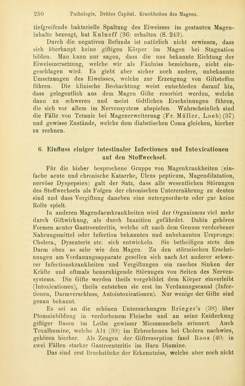 tiefgreifende bakterielle Spaltung des Eiweisses im gestauten Magen- inhalte bezeugt, hat Kulneff (36) erhalten (S. 243). Durch die negativen Befunde ist natürlich nicht erwiesen, dass sich überhaupt keine giftigen Körper im Magen bei Stagnation bilden. Man kann nur sagen, dass die uns bekannte Richtung der Eiweisszersetzung, welche wir als Fäulniss bezeichnen, nicht ein- geschlagen wird. Es giebt aber sicher noch andere, unbekannte Umsetzungen des Eiweisses, welche zur Erzeugung von Giftstoffen führen. Die klinische Beobachtung weist entschieden darauf hin, dass gelegentlich aus dem Magen Gifte resorbirt werden, welche dann zu schweren und meist tödtlichen Erscheinungen führen, die sich vor allem im Nervensystem abspielen. Wahrscheinlich sind die Fälle von Tetanie bei Magenerweiterung (Fr. Müller, Loeb) (37) und gewisse Zustände, welche dem diabetischen Coma gleichen, hierher zu rechnen. 6. Einfluss einiger intestinaler Infectionen und Intoxicationen auf den Stoffwechsel. Für die bisher besprochene Gruppe von Magenkrankheiten (ein- fache acute und chronische Katarrhe, Ulcus pepticum, Magendilatation, nervöse Dyspepsien) galt der Satz, dass alle wesentlichen Störungen des Stoffwechsels als Folgen der chronischen Unterernährung zu deuten sind und dass Vergiftung daneben eine untergeordnete oder gar keine Rolle spielt. In anderen Magendarmkrankheiten wird der Organismus viel mehr durch Giftwirkung, als durch Inanition gefährdet. Dahin gehören Formen acuter Gastroenteritis, welche oft nach dem Genuss verdorbener Nahrungsmittel oder Infection bekannten und unbekannten Ursprungs: Cholera, Dysenterie etc. sich entwickeln. Sie betheiligen stets den Darm eben so sehr wie den Magen. Zu den stürmischen Erschei- nungen am Verdauungsapparate gesellen sich nach Art anderer schwe- rer Infectionskrankheiten und Vergiftungen ein rasches Sinken der Kräfte und oftmals beunruhigende Störungen von Seiten des Nerven- systems. Die Gifte werden theils vorgebildet dem Körper einverleibt (Intoxicationen), theils entstehen sie erst im Verdauungscanal (Infec- tionen, Darmverschluss, Autointoxicationen). Nur wenige der Gifte sind genau bekannt. Es sei an die schönen Untersuchungen Brieger's (38) über Ptomainbildung in verdorbenem Fleische und an seine Entdeckung giftiger Basen im Leibe gewisser Miessmuscheln erinnert. Auch Toxalbumine, welche Alt (39) im Erbrochenen bei Cholera nachwies, gehören hierher. Als Zeugen der Giftresorption fand Roos (40) in zwei Fällen starker Gastroenteritis im Harn Diamine. Das sind erst Bruchstücke der Erkenntniss, welche aber noch nicht