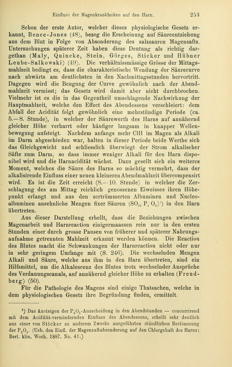 Schon der erste Autor, welcher dieses physiologische Gesetz er- kannt, Bence-Jones (48), bezog die Erscheinung auf Säureentziehung aus dem Blut in Folge von Absonderung des salzsauren Magensafts. Untersuchungen späterer Zeit haben diese Deutung als richtig dar- gethan (Maly, Quincke, Stein, Görges, Sticker und Hübner Leube-Salkowski) (49). Die verhältnissmässige Grösse der Mittags- mahlzeit bedingt es, dass die charakteristische Wendung der Säurecurve nach abwärts am deutlichsten in den Nachmittagsstunden hervortritt. Dagegen wird die Beugung der Curve gewöhnlich nach der Abend- mahlzeit vermisst; das Gesetz wird damit aber nicht durchbrochen. Vielmehr ist es die in das Gegentheil umschlagende Nachwirkung der Hauptmahlzeit, welche den Effect des Abendessens verschleiert: dem Abfall der Acidität folgt gewöhnlich eine mehrstündige Periode (ca. 5.-8. Stunde), in welcher der Säurewerth des Harns auf annähernd gleicher Höhe verharrt oder häufiger langsam in knapper Wellen- bewegung aufsteigt. Nachdem anfaugs mehr CIH im Magen als Alkali im Darm abgeschieden war, halten in dieser Periode beide Werthe sich das Gleichgewicht und schliesslich überwiegt der Strom alkalischer Säfte zum Darm, so dass immer weniger Alkali für den Harn dispo- nibel wird und die Harnacidität wächst. Dazu gesellt sich ein weiteres Moment, welches die Säure des Harns so mächtig vermehrt, dass der alkalisirende Einfluss einer neuen kleineren Abendmahlzeit übercompensirt wird. Es ist die Zeit erreicht (8.—10. Stunde) in welcher die Zer- schlagung des am Mittag reichlich genossenen Eiweisses ihren Höhe- punkt erlangt und aus den zertrümmerten Albuminen und Nucleo- albuminen ansehnliche Mengen fixer Säuren (SO3, P.^ O3)') in den Harn übertreten. Aus dieser Darstellung erhellt, dass die Beziehungen zwischen Magenarbeit und Harnreaction einigermaassen rein nur in den ersten Stunden einer durch grosse Pausen von früherer und späterer Nahrungs- aufnahme getrennten Mahlzeit erkannt werden können. Die Reactioo des Blutes macht die Schwankungen der Harnreaction nicht oder nur in sehr geringem Umfange mit (S. 246). Die wechselnden Mengen Alkali und Säure, welche aus ihm in den Harn übertreten, sind ein Hilfsmittel, um die Alkalescenz des Blutes trotz wechselnder Ansprüche des Verdauungscanais, auf annähernd gleicher Höhe zu erhalten (Freud- berg) (50). Für die Pathologie des Magens sind einige Thatsachen, welche in dem physiologischen Gesetz ihre Begründung finden, ermittelt. ^) Das Ansteigen der PgOg-Ausscheidung in den Abendstunden — concurrirend mit dem Acidität-vermindernden Einfluss des Abendessens, erhellt sehr deutlich aus einer von Sticker zu anderem Zwecke ausgeführten stündlichen Bestimmung der P2O3. (Ueb. den Einfl. der Magensaftabsonderung auf den Chlorgehalt des Harns: Berl. klin. Woch. 1887. No. 41.)