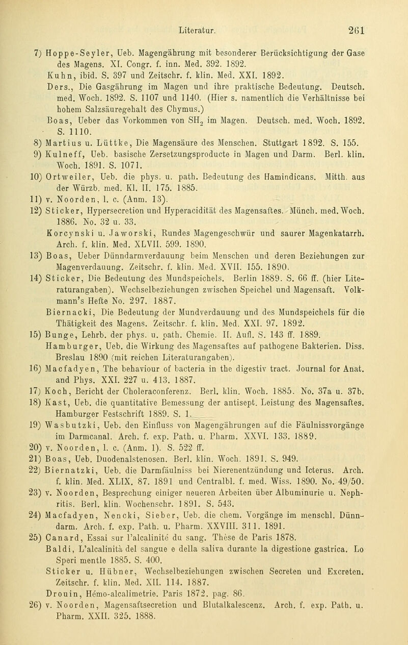 7) Hoppe-Seyler, üeb. Magengährung mit besonderer Berücksichtigung der Gase des Magens. XI. Congr. f. inn. Med. 392. 1892. Kuhn, ibid. S. 397 und Zeitschr. f. Hin. Med. XXI. 1892. Ders., Die Gasgährung im Magen und ihre praktische Bedeutung. Deutsch. med, Woch. 1892. S. 1107 und 1140. (Hier s. namentlich die Verhältnisse bei hohem Salzsäuregehalt des Chymus.) Boas, Ueber das Vorkommen von SHg im Magen. Deutsch, med. Woch. 1892. S. 1110. 8) Martins u. Lüttke, Die Magensäure des Menschen. Stuttgart 1892. S. 155. 9) Kulneff, Ueb. basische Zersetzungsproducte in Magen und Darm. Berl. klin. Woch. 1891. S. 1071. 10) Ortweiler, Ueb. die phys. u. path. Bedeutung des Hamindicans. Mitth. aus der Würzb. med. Kl. II. 175. 1885. 11) V. Noorden, 1. c. (Anm. 13). 12) Sticker, Hypersecretion und Hyperacidität des Magensaftes. Münch. med. Woch. 1886. No. 32 u. 33. Korcynski u. Jaworski, Rundes Magengeschwür und saurer Magenkatarrh. Arch. f. klin. Med. XLVII. 599. 1890. 13) Boas, Ueber Dünndarmverdauung beim Menschen und deren Beziehungen zur Magenverdauung. Zeitschr. f. klin. Med. XVII. 155. 1890. 14) Sticker, Die Bedeutung des Mundspeichels. Berlin 1889. S. 66 ff. (hier Lite- raturangaben). Wechselbeziehungen zwischen Speichel und Magensaft. Volk- mann's Hefte No. 297. 1887. Biernacki, Die Bedeutung der Mundverdauung und des Mundspeichels für die Thätigkeit des Magens. Zeitschr. f. klin. Med. XXI. 97. l892. 15) Bunge, Lehrb. der phys. u. path. Chemie. 11. Aufl. S. 143 ff. 1889. Hamburger, Ueb. die Wirkung des Magensaftes auf pathogene Bakterien. Diss. Breslau 1890 (mit reichen Literaturangaben). 16) Macfadyen, The behaviour of bacteria in the digestiv tract. Journal for Anat. and Phys. XXL 227 u. 413. 1887. 17) Koch, Bericht der Choleraconferenz. BerL klin. Woch. 1885. No. 37a u. 37b. 18) Käst, Ueb. die quantitative Bemessung der antisept. Leistung des Magensaftes. Hamburger Festschrift 1889. S. 1. 19) Wasbutzki, Ueb. den Einfluss von Magengährungen auf die Fäulnissvorgänge im Darmcanal. Arch. f. exp. Path. u. Pharm. XXVI. 133. 1889. 20) V. Noorden, 1. c. (Anm. 1). S. 522 ff. 21) Boas, Ueb. Duodenalstenosen. Berl. klin. Woch. 1891. S. 949. 22) Biernatzki, Ueb. die Darmfäulniss bei Nierenentzündung und Icterus. Arch. f. klin. Med. XLIX. 87. 1891 und CentralbL f. med. Wiss. 1890. No. 49/50. 23) V. Noorden, Besprechung einiger neueren Arbeiten über Albuminurie u. Neph- ritis. Berl. klin. Wochenschr. 1891. S. 543. 24) Macfadyen, Nencki, Sieber, Ueb. die ehem. Vorgänge im menschl. Dünn- darm. Arch. f. exp. Path. u. Pharm. XXVHI. 311. 1891. 25) Canard, Essai sur l'alcalinite du sang. These de Paris 1878. Baldi, L'alcalinitä del sangue e della saliva durante la digestione gastrica. Lo Speri mentle 1885. S. 400. Sticker u. Hübner, Wechselbeziehungen zwischen Secreten und Excreten. Zeitschr. f. klin. Med. XII. 114. 1887. Drouin, Hemo-alcalimetrie. Paris 1872. pag. 86. 26) V. Noorden, Magensaftsecretion und Blutalkalescenz. Arch. f. exp. Path. u. Pharm. XXII. 325.