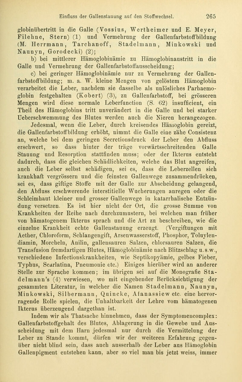 globinübertritt in die Galle (Vossius, Wertheimer und E. Meyer, Fileline, Stern) (1) und Vermehrung der Gallenfarbstoffbildung (M. Herrmann, Tarchanoff, Stadelmann, Minkowski und Naunyn, Gorodecki) (2); b) bei mittlerer Hämoglobinämie zu Hämoglobinaustritt in die Galle und Vermehrung der Gallenfarbstoffausscheidung; c) bei geringer Hämoglobinämie nur zu Vermehrung der Gallen- farbstoffbildung; m. a. W. kleine Mengen von gelöstem Hämoglobin verarbeitet die Leber, nachdem sie dasselbe als unlösliches Parhaemo- globin festgehalten (Kobert) (3), zu Gallenfarbstoff, bei grösseren Mengen wird diese normale Leberfunction (S. 62) insufficient, ein Theil des Hämoglobins tritt unverändert in die Galle und bei starker Ueberschwemmung des Blutes werden auch die Nieren herangezogen. Jedesmal, wenn die Leber, durch kreisendes Hämoglobin gereizt, die Gallenfarbstoffbildung erhöht, nimmt die Galle eine zähe Consistenz an, welche bei dem geringen Secretionsdruck der Leber den Abfluss erschwert, so dass hinter der träge vorwärtsschreitenden Galle Stauung und Resorption stattfinden muss; oder der Ikterus entsteht dadurch, dass die gleichen Schädlichkeiten, welche das Blut angreifen, auch die Leber selbst schädigen, sei es, dass die Leberzellen sich krankhaft vergrössern und die feinsten Gallenwege zusammendrücken, sei es, dass giftige Stoffe mit der Galle zur Abscheidung gelangend, den Abfluss erschwerende interstitielle Wucherungen anregen oder die Schleimhaut kleiner und grosser Gallenwege in katarrhalische Entzün- dung versetzen. Es ist hier nicht der Ort, die grosse Summe von Krankheiten der Reihe nach durchzumustern, bei welchen man früher von hämatogenem Ikterus sprach und die Art zu beschreiben, wie die einzelne Krankheit echte Gallenstauung erzeugt. (Vergiftungen mit Aether, Chloroform, Schlangengift, Arsenwasserstoff, Phosphor, Toluylen- diamin, Morcheln, Anilin, gallensauren Salzen, chlorsauren Salzen, die Transfusion fremdartigen Blutes, Hämoglobinämie nach Blitzschlag u.s.w., verschiedene Infectionskrankheiten, wie Septikopyämie, gelbes Fieber, Typhus, Scarlatina, Pneumonie etc.) Einiges hierüber wird an anderer Stelle zur Sprache kommen; im übrigen sei auf die Monografie Sta- delmann's (4) verwiesen, wo mit eingehender Berücksichtigung der gesammten Literatur, in welcher die Namen Stadelmann, Naanyn, Minkowski, Silbermann, Quincke, Afanassiew etc. eine hervor- ragende Rolle spielen, die Unhaltbarkeit der Lehre vom hämatogenen Ikterus überzeugend dargethan ist. Indem wir als Thatsache hinnehmen, dass der Symptomencomplex: Gallenfarbstoffgehalt des Blutes, Ablagerung in die Gewebe und Aus- scheidung mit dem Harn jedesmal nur durch die Vermittelung der Leber zu Stande kommt, dürfen wir der weiteren Erfahrung gegen- über nicht blind sein, dass auch ausserhalb der Leber aus Hämoglobin Gallenpigment entstehen kann, aber so viel man bis jetzt weiss, immer