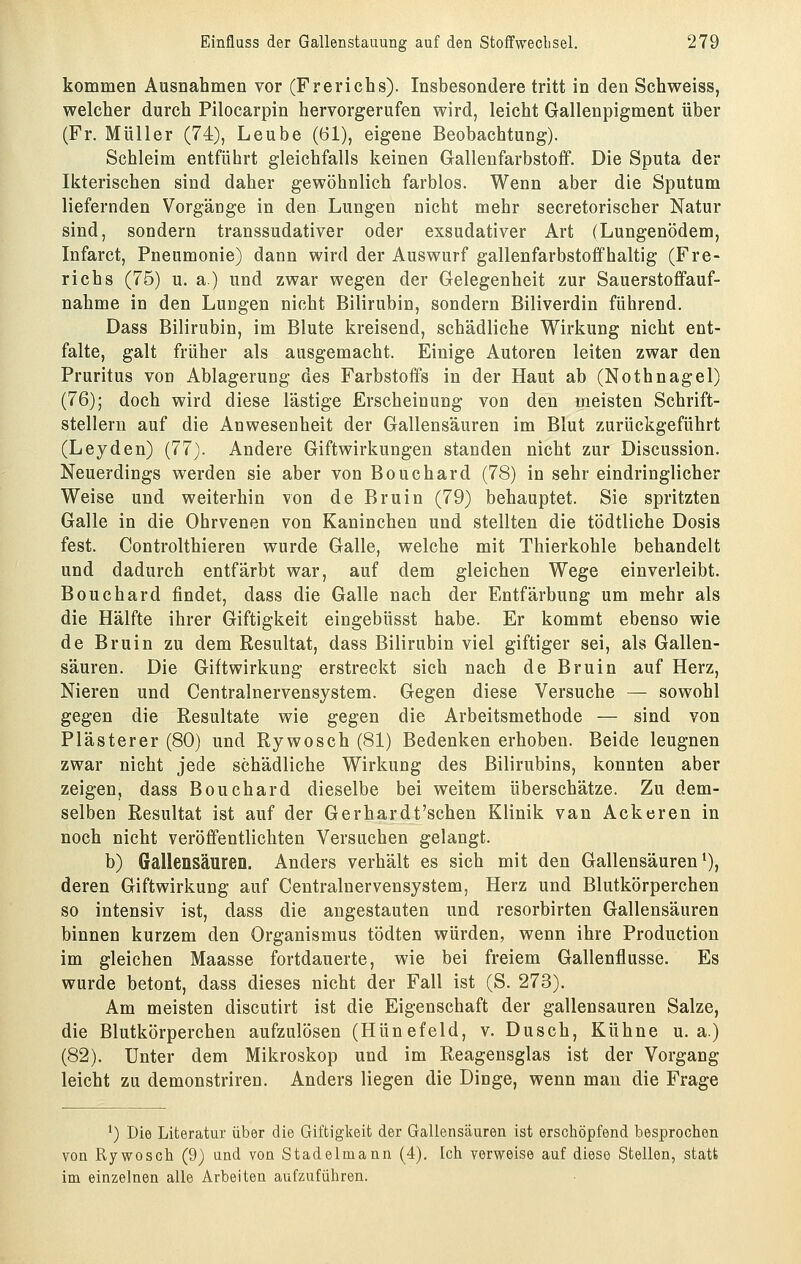 kommen Ausnahmen vor (Frerichs). Insbesondere tritt in den Schweiss, welcher durch Pilocarpin hervorgerufen wird, leicht Gallenpigment über (Fr. Müller (74), Leube (61), eigene Beobachtung). Schleim entführt gleichfalls keinen Glallenfarbstoff. Die Sputa der Ikterischen sind daher gewöhnlich farblos. Wenn aber die Sputum liefernden Vorgänge in den Lungen nicht mehr secretorischer Natur sind, sondern transsudativer oder exsudativer Art (Lungenödem, Infarct, Pneumonie) dann wird der Auswurf gallenfarbstofifhaltig (Fre- richs (75) u. a.) und zwar wegen der Gelegenheit zur Sauerstoffauf- nahme in den Lungen nicht Bilirubin, sondern Biliverdin führend. Dass Bilirubin, im Blute kreisend, schädliche Wirkung nicht ent- falte, galt früher als ausgemacht. Einige Autoren leiten zwar den Pruritus von Ablagerung des Farbstoffs in der Haut ab (Nothnagel) (76); doch wird diese lästige Erscheinung von den meisten Schrift- stellern auf die Anwesenheit der Gallensäuren im Blut zurückgeführt (Leyden) (77). Andere Giftwirkungen standen nicht zur Discussion. Neuerdings werden sie aber von Bouchard (78) in sehr eindringlicher Weise und weiterhin von de Bruin (79) behauptet. Sie spritzten Galle in die Ohrvenen von Kaninchen und stellten die tödtliche Dosis fest. Controlthieren wurde Galle, welche mit Thierkohle behandelt und dadurch entfärbt war, auf dem gleichen Wege einverleibt. Bouchard findet, dass die Galle nach der Entfärbung um mehr als die Hälfte ihrer Giftigkeit eingebüsst habe. Er kommt ebenso wie de Bruin zu dem Resultat, dass Bilirubin viel giftiger sei, als Gallen- säuren. Die Giftwirkung erstreckt sich nach de Bruin auf Herz, Nieren und Centralnervensystem. Gegen diese Versuche — sowohl gegen die Resultate wie gegen die Arbeitsmethode — sind von Plästerer (80) und Rywosch (81) Bedenken erhoben. Beide leugnen zwar nicht jede schädliche Wirkung des Bilirubins, konnten aber zeigen, dass Bouchard dieselbe bei weitem überschätze. Zu dem- selben Resultat ist auf der Gerhardt'schen Klinik van Ackeren in noch nicht veröffentlichten Versuchen gelangt. b) Gallensäuren. Anders verhält es sich mit den Gallensäuren ^), deren Giftwirkung auf Centralnervensystem, Herz und Blutkörperchen so intensiv ist, dass die angestauten und resorbirten Gallensäuren binnen kurzem den Organismus tödten würden, wenn ihre Production im gleichen Maasse fortdauerte, wie bei freiem Gallenflusse. Es wurde betont, dass dieses nicht der Fall ist (S. 273). Am meisten discutirt ist die Eigenschaft der gallensauren Salze, die Blutkörperchen aufzulösen (Hünefeld, v. Dusch, Kühne u. a.) (82). Unter dem Mikroskop und im Reagensglas ist der Vorgang leicht zu demonstriren. Anders liegen die Dinge, wenn man die Frage ^) Die Literatur über die Giftigkeit der Gallensäuren ist erschöpfend besprochen von Rywosch (9) und von Stadelmann (4). Ich verweise auf diese Stellen, statt im einzelnen alle Arbeiten aufzuführen.