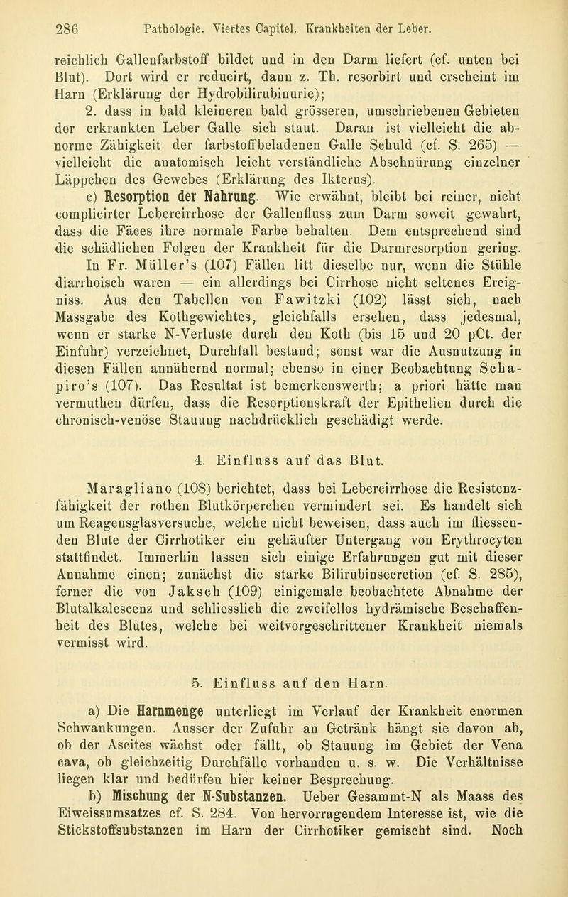 reichlich Glallenfarbstofif bildet und in den Darm liefert (cf. unten bei Blut). Dort wird er reducirt, dann z. Th. resorbirt und erscheint im Harn (Erklärung der Hydrobilirubinurie); 2. dass in bald kleineren bald grösseren, umschriebenen Gebieten der erkrankten Leber Galle sich staut. Daran ist vielleicht die ab- norme Zähigkeit der farbstoifbeladenen Galle Schuld (cf. S. 265) — vielleicht die anatomisch leicht verständliche Abschnürung einzelner Läppchen des Gewebes (Erklärung des Ikterus). c) Resorption der Nahrung. Wie erwähnt, bleibt bei reiner, nicht complicirter Lebercirrhose der Gallenfluss zum Darm soweit gewahrt, dass die Fäces ihre normale Farbe behalten. Dem entsprechend sind die schädlichen Folgen der Krankheit für die Darmresorption gering. In Fr. Müll er's (107) Fällen litt dieselbe nur, wenn die Stühle diarrhoisch waren — ein allerdings bei Cirrhose nicht seltenes Ereig- niss. Aus den Tabellen von Fawitzki (102) lässt sich, nach Massgabe des Kothgewichtes, gleichfalls ersehen, dass jedesmal, wenn er starke N-Verluste durch den Koth (bis 15 und 20 pCt. der Einfuhr) verzeichnet, Durchfall bestand; sonst war die Ausnutzung in diesen Fällen annähernd normal; ebenso in einer Beobachtung Scha- piro's (107). Das Resultat ist bemerkenswerth; a priori hätte man vermuthen dürfen, dass die Resorptionskraft der Epithelien durch die chronisch-venöse Stauung nachdrücklich geschädigt werde. 4. Einfluss auf das Blut. Maragliano (108) berichtet, dass bei Lebercirrhose die Resistenz- fähigkeit der rothen Blutkörperchen vermindert sei. Es handelt sich um Reagensglasversuche, welche nicht beweisen, dass auch im fliessen- den Blute der Cirrhotiker ein gehäufter Untergang von Erythrocyten stattfindet. Immerhin lassen sich einige Erfahruugen gut mit dieser Annahme einen; zunächst die starke Bilirubinsecretion (cf. S. 285), ferner die von Jaksch (109) einigemale beobachtete Abnahme der Blutalkalescenz und schliesslich die zweifellos hydrämische Beschaffen- heit des Blutes, welche bei weitvorgeschrittener Krankheit niemals vermisst wird. 5. Einfluss auf den Harn. a) Die Harnmenge unterliegt im Verlauf der Krankheit enormen Schwankungen. Ausser der Zufuhr an Getränk hängt sie davon ab, ob der Ascites wächst oder fällt, ob Stauung im Gebiet der Vena Cava, ob gleichzeitig Durchfälle vorhanden u. s. w. Die Verhältnisse liegen klar und bedürfen hier keiner Besprechung. b) Mischung der N-Substanzen. lieber Gesammt-N als Maass des Eiweissumsatzes cf. S. 284. Von hervorragendem Interesse ist, wie die Stickstoflfsubstanzen im Harn der Cirrhotiker gemischt sind. Noch