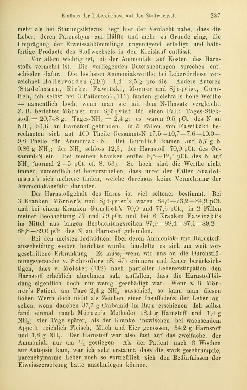 mehr als bei Stauungsikterus liegt hier der Verdacht nahe, dass die Leber, deren Parenehym zur Hälfte und mehr zu Grunde ging, die Umprägung der Eiweissabkömmlinge ungenügend erledigt und halb- fertige Producte des Stoffwechsels in den Kreislauf entlässt. Vor allem wichtig ist, ob der Ammoniak auf Kosten des Harn- stoffs vermehrt ist. Die vorliegenden Untersuchungen sprechen ent- schieden dafür. Die höchsten Ammoniakwerthe bei Lebercirrhose ver- zeichnet Hallervorden (110): 1,4—2,5g pro die. Andere Autoren (Stadelmann, Rieke, Fawitzki, Mörner und Sjöqvist, Gum- lich, ich selbst bei 3 Patienten) (111) fanden gleichfalls hohe Werthe — namentlich hoch, wenn man sie mit dem N-Umsatz vergleicht. Z. B, berichtet Mörner und Sjöqvist für einen Fall: Tages-Stick- stoff = 20,748 g, Tages-NHg = 2,4 g; es waren 9,5 pCt. des N an NH3, 84,6 an Harnstoff gebunden. In 5 Fällen von Fawitzki be- rechneten sich auf 100 Theile Gesammt-N 17,5-10,7—7,6—10,0 — 9,8 Theile für Ammoniak - N. Bei Gumlich kamen auf 5,7 g N 0,86 g NH3; der NH. schloss 12,3, der Harnstoff 70,0 pCt. des Ge- sammt-N ein. Bei meinen Kranken entfiel 8,5—12,6 pCt. des N auf NH3 (normal 2—5 pCt. cf. S. 63). So hoch sind die Werthe nicht immer; namentlich ist hervorzuheben, dass unter den Fällen Stadel- mann's sich mehrere finden, welche durchaus keine Vermehrung der Ammoniakausfuhr darboten. Der Harnstoffgehalt des Harns ist viel seltener bestimmt. Bei 3 Kranken Mörner's und Sjöqvist's waren 84,6—73,2—84,9 pCt. und bei einem Kranken Gumlich's 70,0 und 77,6 pCt., in 2 Fällen meiner Beobachtung 77 und 79 pCt. und bei 6 Kranken Fawitzki's im Mittel aus langen Beobachtungsreihen 87,9—88,4 — 87,1—89,2— 88,8—89.0 pCt. des N an Harnstoff gebunden. Bei den meisten Individuen, über deren Ammoniak- und Harnstoff- ausscheidung soeben berichtet wurde, handelte es sich um weit vor- geschrittene Erkrankung. Es muss, wenn wir uns an die Durchströ- mungsversuche V. Schröders (S. 47) erinnern und ferner berücksich- tigen, dass V. Meister (112) nach partieller Leberexstirpation den Harnstoff erheblich abnehmen sah, auffallen, dass die Harnstoffbil- dung eigentlich doch nur wenig geschädigt war. Wenn z. B. Mör- ner's Patient am Tage 2,4 g NH3 ausschied, so kann man diesen hohen Werth doch nicht als Zeichen einer Insufficienz der Leber an- sehen, wenn daneben 37,7 g Carbamid im Harn erschienen. Ich selbst fand einmal (nach Mörner's Methode) 18,1 g Harnstoff und 1,4 g NH3; vier Tage später, als der Kranke inzwischen bei wachsendem Appetit reichlich Fleisch, Milch und Eier genossen, 34,2 g Harnstoff und 1,8 g NH3. Der Harnstoff war also fast auf das zweifache, der Ammoniak nur um '/s gestiegen. Als der Patient nach 3 Wochen zur Autopsie kam, war ich sehr erstaunt, dass die stark geschrumpfte, parenchymarme Leber noch so vortrefflich sich den Bedürfnissen der Eiweisszersetzung hatte anschmiegen können.