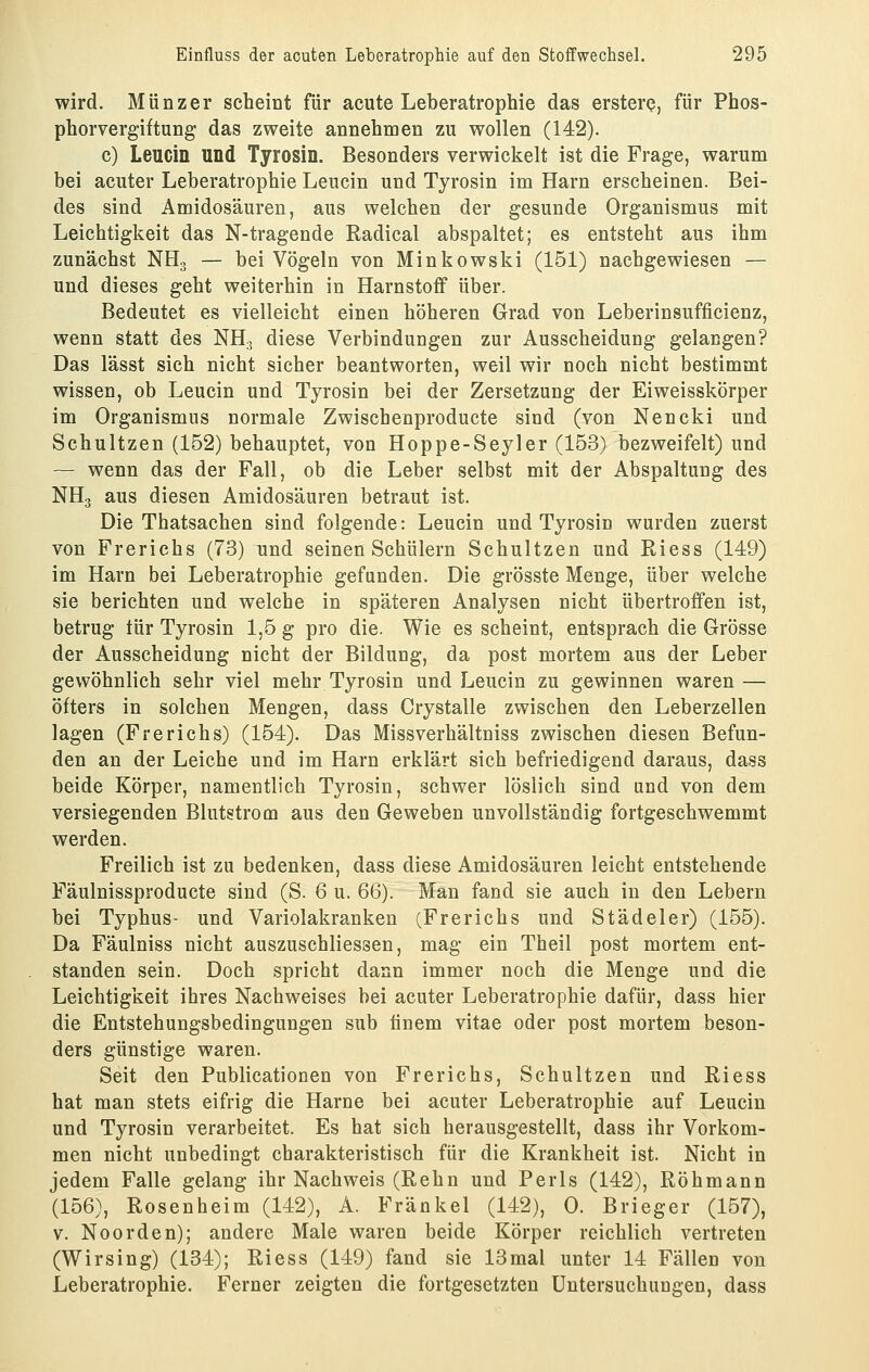 wird. Miinzer scheint für acute Leberatrophie das erstere, für Phos- phorvergiftung das zweite annehmen zu wollen (142). c) Leucin und Tyrosin. Besonders verwickelt ist die Frage, warum bei acuter Leberatrophie Leucin und Tyrosin im Harn erscheinen. Bei- des sind Amidosäuren, aus welchen der gesunde Organismus mit Leichtigkeit das N-tragende Radical abspaltet; es entsteht aus ihm zunächst NH3 — bei Vögeln von Minkowski (151) nachgewiesen — und dieses geht weiterhin in Harnstoff über. Bedeutet es vielleicht einen höheren Grad von Leberinsufficienz, wenn statt des NH., diese Verbindungen zur Ausscheidung gelangen? Das lässt sich nicht sicher beantworten, weil wir noch nicht bestimmt wissen, ob Leucin und Tyrosin bei der Zersetzung der Eiweisskörper im Organismus normale Zwischenproducte sind (von Nencki und Schnitzen (152) behauptet, von Hoppe-Seyler (153) bezweifelt) und — wenn das der Fall, ob die Leber selbst mit der Abspaltung des NH3 aus diesen Amidosäuren betraut ist. Die Thatsachen sind folgende: Leucin und Tyrosin wurden zuerst von Frerichs (73) und seinen Schülern Schnitzen und Riess (149) im Harn bei Leberatrophie gefunden. Die grösste Menge, über welche sie berichten und welche in späteren Analysen nicht übertroffen ist, betrug tür Tyrosin 1,5 g pro die. Wie es scheint, entsprach die Grösse der Ausscheidung nicht der Bildung, da post mortem aus der Leber gewöhnlich sehr viel mehr Tyrosin und Leucin zu gewinnen waren — öfters in solchen Mengen, dass Crystalle zwischen den Leberzellen lagen (Frerichs) (154). Das Missverhältniss zwischen diesen Befun- den an der Leiche und im Harn erklärt sich befriedigend daraus, dass beide Körper, namentlich Tyrosin, schwer löslich sind and von dem versiegenden Blutstrom aus den Geweben unvollständig fortgeschwemmt werden. Freilich ist zu bedenken, dass diese Amidosäuren leicht entstehende Fäulnissproducte sind (S. 6 u. 66). Man fand sie auch in den Lebern bei Typhus- und Variolakranken (Frerichs und Städeler) (155). Da Fäulniss nicht auszuschliessen, mag ein Theil post mortem ent- standen sein. Doch spricht dann immer noch die Menge und die Leichtigkeit ihres Nachweises bei acuter Leberatrophie dafür, dass hier die Entstehungsbedingungen sub tinem vitae oder post mortem beson- ders günstige waren. Seit den Publicationen von Frerichs, Schnitzen und Riess hat man stets eifrig die Harne bei acuter Leberatrophie auf Leucin und Tyrosin verarbeitet. Es hat sich herausgestellt, dass ihr Vorkom- men nicht unbedingt charakteristisch für die Krankheit ist. Nicht in jedem Falle gelang ihr Nachweis (Rehn und Perls (142), Röhmann (156), Rosenheim (142), A. Fränkel (142), 0. Brieger (157), V. Noorden); andere Male waren beide Körper reichlich vertreten (Wirsing) (134); Riess (149) fand sie 13mal unter 14 Fällen von Leberatrophie. Ferner zeigten die fortgesetzten Untersuchungen, dass