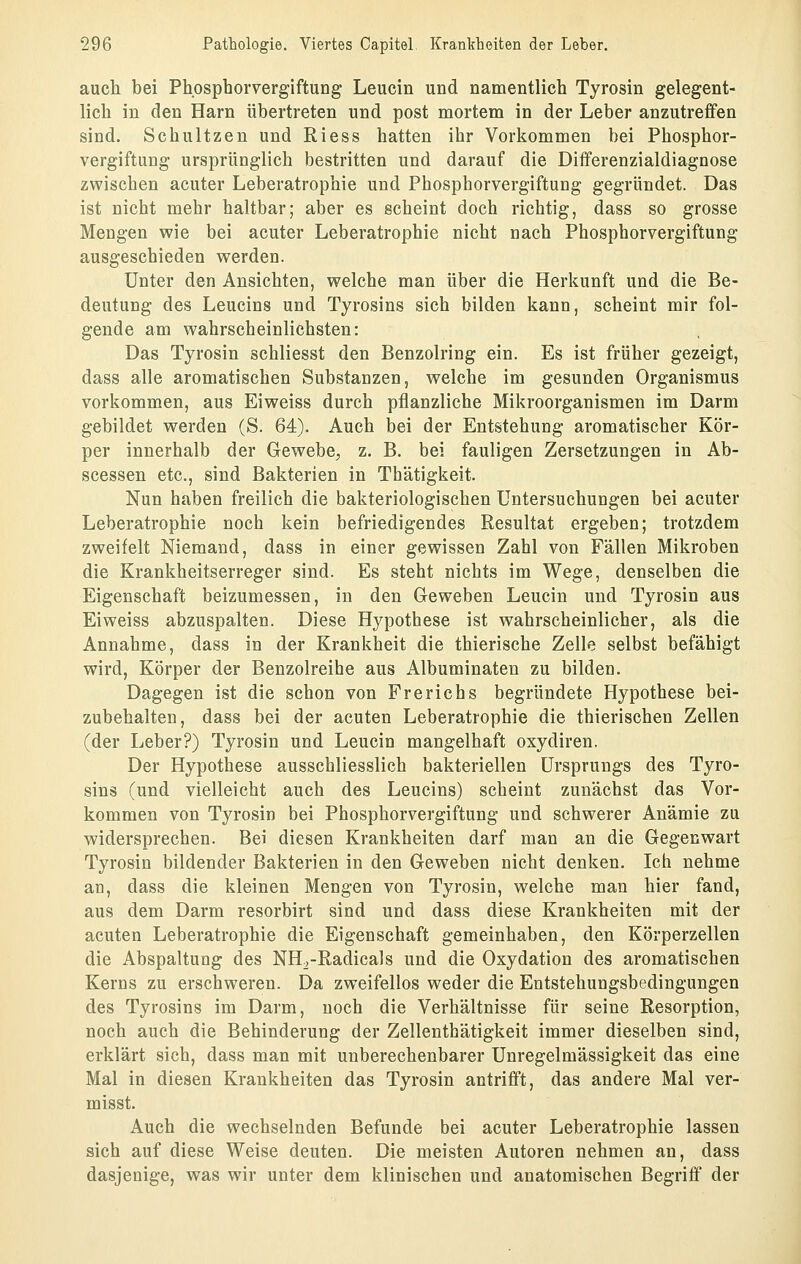 auch bei Phosphorvergiftung Leucin und namentlich Tyrosin gelegent- lich in den Harn übertreten und post mortem in der Leber anzutreffen sind. Schultzen und Riess hatten ihr Vorkommen bei Phosphor- vergiftung ursprünglich bestritten und darauf die Differenzialdiagnose zwischen acuter Leberatrophie und Phosphorvergiftung gegründet. Das ist nicht mehr haltbar; aber es scheint doch richtig, dass so grosse Mengen veie bei acuter Leberatrophie nicht nach Phosphorvergiftung ausgeschieden vrerden. Unter den Ansichten, welche man über die Herkunft und die Be- deutung des Leucins und Tyrosins sich bilden kann, scheint mir fol- gende am wahrscheinlichsten: Das Tyrosin schliesst den Benzolring ein. Es ist früher gezeigt, dass alle aromatischen Substanzen, welche im gesunden Organismus vorkommen, aus Eiweiss durch pflanzliche Mikroorganismen im Darm gebildet werden (S. 64). Auch bei der Entstehung aromatischer Kör- per innerhalb der Gewebe^ z. B. bei fauligen Zersetzungen in Ab- scessen etc., sind Bakterien in Thätigkeit. Nun haben freilich die bakteriologischen Untersuchungen bei acuter Leberatrophie noch kein befriedigendes Resultat ergeben; trotzdem zweifelt Niemand, dass in einer gewissen Zahl von Fällen Mikroben die Krankheitserreger sind. Es steht nichts im Wege, denselben die Eigenschaft beizumessen, in den Geweben Leucin und Tyrosin aus Eiweiss abzuspalten. Diese Hypothese ist wahrscheinlicher, als die Annahme, dass in der Krankheit die thierische Zelle selbst befähigt wird, Körper der Benzolreihe aus Albuminaten zu bilden. Dagegen ist die schon von Frerichs begründete Hypothese bei- zubehalten, dass bei der acuten Leberatrophie die thierischen Zellen (der Leber?) Tyrosin und Leucin mangelhaft oxydiren. Der Hypothese ausschliesslich bakteriellen Ursprungs des Tyro- sins (und vielleicht auch des Leucins) scheint zunächst das Vor- kommen von Tyrosin bei Phosphorvergiftung und schwerer Anämie zu widersprechen. Bei diesen Krankheiten darf man an die Gegenwart Tyrosin bildender Bakterien in den Geweben nicht denken. Ich nehme an, dass die kleinen Mengen von Tyrosin, welche man hier fand, aus dem Darm resorbirt sind und dass diese Krankheiten mit der acuten Leberatrophie die Eigenschaft gemeinhaben, den Körperzellen die Abspaltung des NH^-Radicals und die Oxydation des aromatischen Kerns zu erschweren. Da zweifellos weder die Entstehungsbedingungen des Tyrosins im Darm, noch die Verhältnisse für seine Resorption, noch auch die Behinderung der Zellenthätigkeit immer dieselben sind, erklärt sich, dass man mit unberechenbarer Unregelmässigkeit das eine Mal in diesen Krankheiten das Tyrosin antrifft, das andere Mal ver- misst. Auch die wechselnden Befunde bei acuter Leberatrophie lassen sich auf diese Weise deuten. Die meisten Autoren nehmen an, dass dasjenige, was wir unter dem klinischen und anatomischen Begriff der