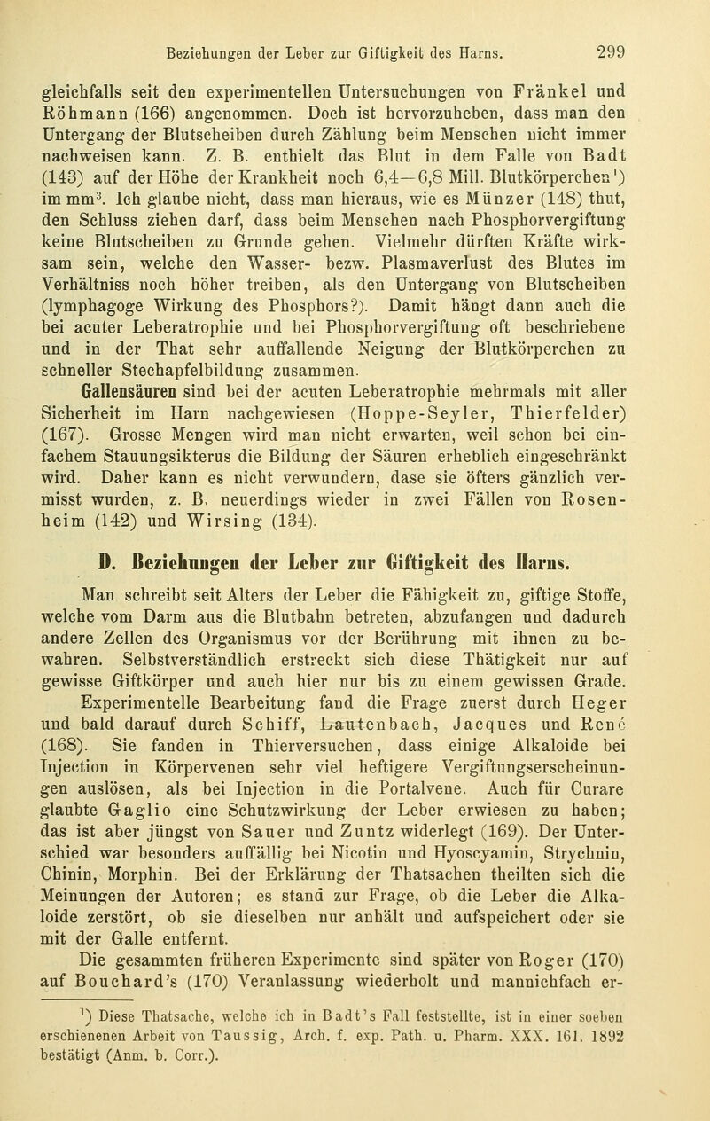 gleichfalls seit den experimentellen Untersuchungen von Fränkel und Röhmann (166) angenommen. Doch ist hervorzuheben, dass man den Untergang der Blutscheiben durch Zählung beim Mensehen nicht immer nachweisen kann. Z. B. enthielt das Blut in dem Falle von Badt (143) auf der Höhe der Krankheit noch 6,4—6,8 Mill. Blutkörperchen) im mm^. Ich glaube nicht, dass man hieraus, wie es Münzer (148) thut, den Schluss ziehen darf, dass beim Menschen nach Phosphorvergiftung keine Blutscheiben zu Grunde gehen. Vielmehr dürften Kräfte wirk- sam sein, welche den Wasser- bezw. Plasmaverlust des Blutes im Verhältniss noch höher treiben, als den Untergang von Blutscheiben (lymphagoge Wirkung des Phosphors?). Damit hängt dann auch die bei acuter Leberatrophie und bei Phosphorvergiftung oft beschriebene und in der That sehr auffallende Neigung der Blutkörperchen zu schneller Stechapfelbildung zusammen. Gallensäuren sind bei der acuten Leberatrophie mehrmals mit aller Sicherheit im Harn nachgewiesen (Hoppe-Seyler, Thierfelder) (167). Grosse Mengen wird man nicht erwarten, weil schon bei ein- fachem Stauungsikterus die Bildung der Säuren erheblich eingeschränkt wird. Daher kann es nicht verwundern, dase sie öfters gänzlich ver- misst wurden, z. B. neuerdings wieder in zwei Fällen von Rosen- heim (142) und Wirsing (134). D. ßeziehnagen der Leber zur Giftigkeit des Harus. Man schreibt seit Alters der Leber die Fähigkeit zu, giftige Stoffe, welche vom Darm aus die Blutbahn betreten, abzufangen und dadurch andere Zellen des Organismus vor der Berührung mit ihnen zu be- wahren. Selbstverständlich erstreckt sich diese Thätigkeit nur auf gewisse Giftkörper und auch hier nur bis zu einem gewissen Grade. Experimentelle Bearbeitung fand die Frage zuerst durch Heger und bald darauf durch Schiff, Lautenbach, Jacques und Rene (168). Sie fanden in Thierversuchen, dass einige Alkaloide bei Injection in Körpervenen sehr viel heftigere Vergiftungserscheinun- gen auslösen, als bei Injection in die Portalvene. Auch für Curare glaubte Gaglio eine Schutzwirkung der Leber erwiesen zu haben; das ist aber jüngst von Sauer und Zuntz widerlegt (169). Der Unter- schied war besonders auffällig bei Nicotin und Hyoscyamin, Strychnin, Chinin, Morphin. Bei der Erklärung der Thatsachen theilten sich die Meinungen der Autoren; es stand zur Frage, ob die Leber die Alka- loide zerstört, ob sie dieselben nur anhält und aufspeichert oder sie mit der Galle entfernt. Die gesammten früheren Experimente sind später von Roger (170) auf Bouchard's (170) Veranlassung wiederholt und mannichfach er- ') Diese Thatsache, welche ich in Badt's Fall feststellte, ist in einer soeben erschienenen Arbeit von Taussig, Arch. f. exp. Path. u. Pharm. XXX. 161. 1892 bestätigt (Anm. b. Corr.).