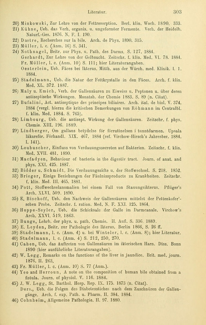 20) Minkowski, Zur Lehre von der Fettresorption. BerL Idin. Wocb. 1890. 333. 21) Kühne, Ueb. das Verh. organis. u. ungeformter Fermente. Verh. der Heidelb. Naturf.-Ges. 1876. N. F. L 190. 22) Dastre, Recherches sur la bile. Arch. de Phys. 1890. 315. 23) Müller, l c. (Anm. 16) S. 341. 24) Nothnagel, Beitr. zur Phys. u. Path. des Darms. S. 127. 1884. Gerhardt, Zur Lehre von der Gelbsucht. Zeitschr. f. klin. Med. Vi. 78. 1884. Fr. Müller, 1. c. (Anm. 10) S. 111; hier Literaturangaben. Oesterlein, Ueb. Fäces bei Ikterus. Mitth. aus der Würzb. med. Klinik. I. 1. 1884. 25) Stadelmann, Ueb. die Natur der Fettkrystalle in den Fäces. Arch. f. klin. Med. XL. 372. 1887. 26) Maly u. Em ich, Verh. der Gallensäuren zu Eiweiss u. Peptonen u. über deren antiseptische Wirkungen. Monatsh. der Chemie 1883. S. 89 (n. Citat). 27) Bufalini, Act. antiseptique des principes biliaires. Arch. ital. de biol. V. 374. 1884 (vergl. hierzu die kritischen Bemerkungen von Röhmann im Centralbl. f. klin. Med. 1884. S. 765). 28) Limbourg, Ueb. die antisept. Wirkung der Gallensäuren. Zeitschr. f. phys. Chemie. XHL 196. 1889. 29) Lindberger, Om gallans betydelse för förruttnelsen i tunntdarmen. Upsala läkareför. Förhandl. XIX. 467. 1884 (ref. Virchow-Hirsch's Jahresber. 1884. L 141). 30) Leubuscher, Einfluss von Verdauungssecreten auf Bakterien. Zeitschr. f. klin. Med. XVII. 481. 1890. 31) Macfadyen, Behaviour of bacteria in the digestiv tract. Journ. of anat. and phys. XXI. 425. 1887. 32) Bidder u. Schmidt, Die Verdauungssäfte u. der Stoffwechsel. S. 218. 1852. 33) Briegor, Einige Beziehungen der Fäulnissproducte zu Krankheiten. Zeitschr. f. klin. Med. III. 465. 1881. 34) Pott, Stoffwechselanomalien bei einem Fall von Stauungsikterus. Pflüger's Arch. XLVL 509. 1890. 35) E. Bisch off, Ueb. den Nachweis der Gallensäuren mittelst der Pettenkofer'- schen Probe. Zeitschr. f. ration. Med. N. F. XXI. 125. 1864. 36) Hoppe-Seyler, Ueb. die Schicifsalo der Galle im Darmcanale. Virchow's Arch. XXVL 519. 1863. 37) Bunge, Lehrb. der phys. u. path. Chemie. K. Aufl. S. 336. 1889. 38) E. Leyden, Beitr. zur Pathologie des Ikterus. Berlin 1866. S. 26 ff. 39) Stadelmann, 1. c. (Anm. 4) u. bei Winteler, 1. c. (Anm, 8); hier Literatur. 40) Stadelmann, 1. c. (Anm. 4) S. 212, 250, 270. 41) Cahen, Ueb. das Auftreten von Gallensäuren im ikterischen Harn. Diss. Bonn 1890 (hier ausführliche Literaturangaben). 42) W. Legg, Remarks on the functions of the liver in jaundice. Brit. med. journ. 1876. II. 263. 43) Fr. Müller, L c. (Anm. 10) S. 77 (Anm.). 44) Yeo and Herroun, A note on the composition of human bile obtained from a fistula. Journ. of physiol. V. 116. 1884. 45) J. W. Legg, St. Barthol. Hosp. Rep. IX. 175. 1873 (n. Citat). Ders., Ueb. die Folgen des Diabetesstiches nach dem Zuschnüren der Gallen- gänge. Arch. f. exp. Path. u. Pharm. II. 384. 1884. 46) Cohnheim, Allgemeine Pathologie. 11. 97. 1880.