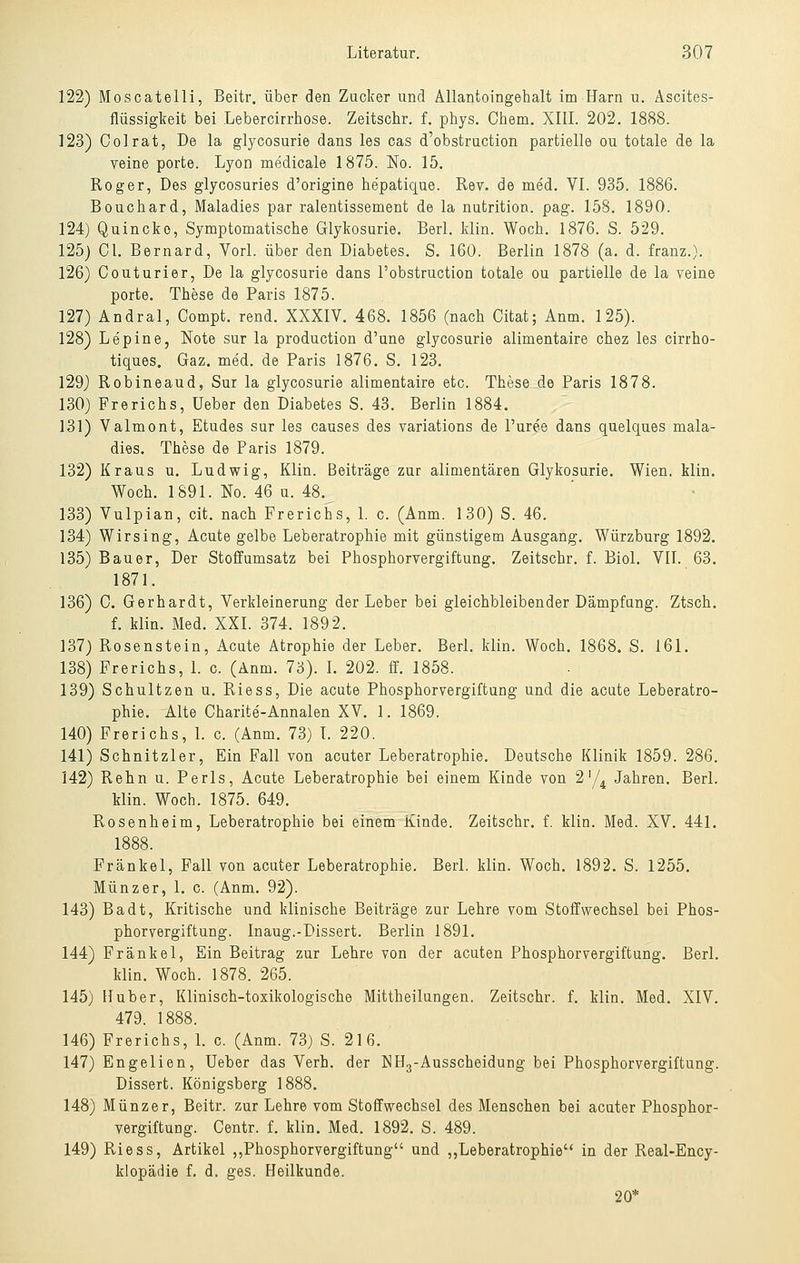 122) Moscatelli, Beitr. über den Zacker und Allantoingehalt im Harn u. Ascites- flüssigkeit bei Lebercirrhose. Zeitschr. f. phys. Chem. XIII. 202. 1888. 123) Colrat, De la glycosurie dans les cas d'obstruction partielle ou totale de la veine porte. Lyon medicale 1875, No. 15. Roger, Des glycosuries d'origine hepatique. Rev. de med. VI. 935. 1886. Bouchard, Maladies par ralentissement de la nutrition. pag. 158. 1890. 124) Quincke, Symptomatische Glykosurie. Berl. klin. Woch. 1876. S. 529. 125) GL Bernard, Vorl. über den Diabetes. S. 160. Berlin 1878 (a. d. franz.). 126) Couturier, De la glycosurie dans l'obstruction totale ou partielle de la veine porte. These de Paris 1875. 127) Andral, Compt. rend. XXXIV. 468. 1856 (nach Citat; Anm. 125). 128) Lepine, Note sur la production d'une glycosurie alimentaire chez les cirrho- tiques. Gaz. med. de Paris 1876. S. 123. 129) Robineaud, Sur la glycosurie alimentaire etc. These de Paris 1878. 130) Frerichs, Ueber den Diabetes S. 43. Berlin 1884. 131) Valmont, Etudes sur les causes des yariations de l'uree dans quelques mala- dies. These de Paris 1879. 132) Kraus u. Ludwig, Klin. Beiträge zur alimentären Glykosurie. Wien. klin. Woch. 1891. No. 46 u. 48. 133) Vulpian, cit. nach Frerichs, 1. c. (Anm. 130) S. 46. 134) Wirsing, Acute gelbe Leberatrophie mit günstigem Ausgang. Würzburg 1892. 135) Bauer, Der Stoffumsatz bei Phosphorvergiftung. Zeitschr. f. Biol. VII. 63. 1871. 136) C. Gerhardt, Verkleinerung der Leber bei gleichbleibender Dämpfang. Ztsch. f. klin. Med. XXI. 374. 1892. 137) Rosenstein, Acute Atrophie der Leber. Berl. klin. Woch. 1868. S. 161. 138) Frerichs, 1. c. (Anm. 73). L 202. ff. 1858. 139) Schnitzen u. Riess, Die acute Phosphorvergiftung und die acute Leberatro- phie. Alte Charite-Annalen XV. 1. 1869. 140) Frerichs, 1. c. (Anm. 73) L 220. 141) Schnitzler, Ein Fall von acuter Leberatrophie. Deutsche Klinik 1859. 286. 142) Rehn u. Perls, Acute Leberatrophie bei einem Kinde von 2'/^ Jahren. Berl. klin. Woch. 1875. 649. Rosenheim, Leberatrophie bei einem Kinde. Zeitschr. f. klin. Med. XV. 441. 1888. Fränkel, Fall von acuter Leberatrophie. Berl. klin. Woch. 1892. S. 1255. Münzer, 1. c. (Anm. 92). 143) Badt, Kritische und klinische Beiträge zur Lehre vom Stoffwechsel bei Phos- phorvergiftung. Inaug.-Dissert. Berlin 1891. 144) Fränkel, Ein Beitrag zur Lehre von der acuten Phosphor Vergiftung. Berl. klin. Woch. 1878. 265. 145) Huber, Klinisch-toxikologische Mittheilungen. Zeitschr. f. klin. Med. XIV. 479. 1888. 146) Frerichs, L c. (Anm. 73) S. 216. 147) Engelien, Ueber das Verh. der NH^-Ausscheidung bei Phosphorvergiftung. Dissert. Königsberg 1888. 148) Münzer, Beitr. zur Lehre vom Stoffwechsel des Menschen bei acuter Phosphor- vergiftung. Centr. f. klin. Med. 1892. S. 489. 149) Riess, Artikel ,,Phosphorvergiftung und „Leberatrophie in der Real-Ency- klopädie f. d. ges. Heilkunde. 20*