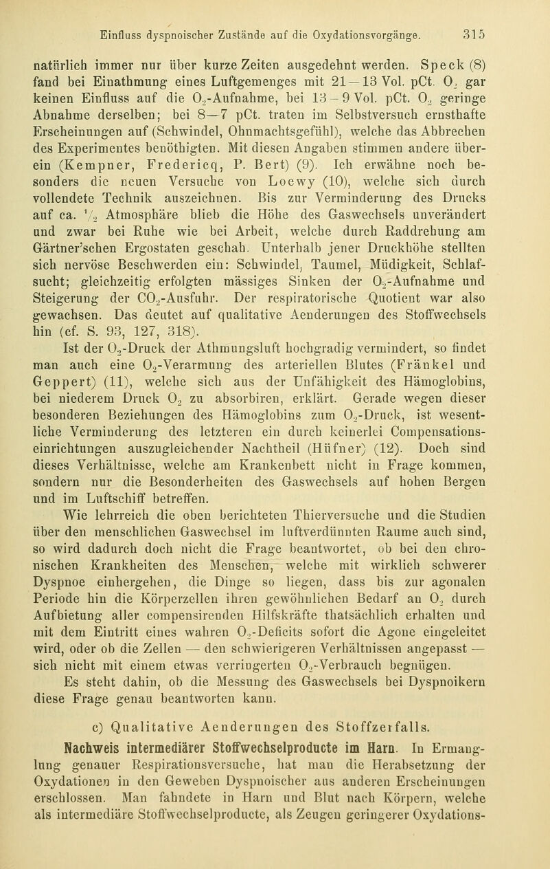 natürlich immer nur über kurze Zeiten ausgedehnt werden. Speck (8) fand bei Einathmung eines Luftgemenges mit 21 —13 Vol. pCt. 0_, gar keinen Einfluss auf die Oo-Aufnahme, bei 13 — 9 Vol. pCt. 0^ geringe Abnahme derselben; bei 8—7 pCt. traten im Selbstversuch ernsthafte Erscheinungen auf (Schwindel, Ohnmachtsgefühl), welche das Abbrechen des Experimentes benöthigten. Mit diesen Angaben stimmen andere über- ein (Kempner, Fredericq, P. Bert) (9). Ich erwähne noch be- sonders die neuen Versuche von Loewy (10), welche sich durch vollendete Technik auszeichnen. Bis zur Verminderung des Drucks auf ca. V2 Atmosphäre blieb die Höhe des Gaswechsels unverändert and zwar bei Ruhe wie bei Arbeit, welche durch Raddrehung am Gärtner'schen Ergostaten geschah. Unterhalb jener Druckhöhe stellten sich nervöse Beschwerden ein: Schwindel^ Taumel, Müdigkeit, Schlaf- sucht; gleichzeitig erfolgten massiges Sinken der Oo-Aufnahme und Steigerung der C02-Ausfuhr. Der respiratorische Quotient war also gewachsen. Das deutet auf qualitative Aenderungen des Stoffwechsels hin (cf. S. 93, 127, 318). Ist der Oo-Druck der Atbmungsluft hochgradig vermindert, so findet man auch eine 02-Verarmung des arteriellen Blutes (Franke 1 und Geppert) (11), welche sich aus der Unfähigkeit des Hämoglobins, bei niederem Druck Oo zu absorbiren, erklärt. Gerade wegen dieser besonderen Beziehungen des Hämoglobins zum Oa-Druck, ist wesent- liche Verminderung des letzteren ein durch keinerlei Compensations- einrichtungen auszugleichender Nachtheil (Hüfner) (12). Doch sind dieses Verhältnisse, welche am Krankenbett nicht in Frage kommen, sondern nur die Besonderheiten des Gaswechsels auf hohen Bergen und im Luftschiff betreffen. Wie lehrreich die oben berichteten Thierversuche und die Studien über den menschlichen Gaswechsel im luftverdünnten Räume auch sind, so wird dadurch doch nicht die Frage beantwortet, ob bei den chro- nischen Krankheiten des Menschen, welche mit wirklich schwerer Dyspnoe einhergehen, die Dinge so liegen, dass bis zur agonalen Periode hin die Körperzellen ihren gewöhnlichen Bedarf an 0., durch Aufbietung aller compensirenden Hilfskräfte thatsächlich erhalten und mit dem Eintritt eines wahren O^-Deficits sofort die Agone eingeleitet wird, oder ob die Zellen — den schwierigeren Verhältnissen angepasst — sich nicht mit einem etwas verringerten O^-Verbrauch begnügen. Es steht dahin, ob die Messung des Gaswechsels bei Dj^spnoikern diese Frage genau beantworten kann. c) Qualitative Aenderungen des Stoffzerfalls. Nachweis intermediärer Stoffwechselproducte im Harn. In Ermang- lung genauer Respirationsversuche, hat man die Herabsetzung der Oxydationen in den Geweben Dyspnoischer ans anderen Erscheinungen erschlossen. Man fahndete in Harn und Blut nach Körpern, welche als intermediäre Stoffwechselproducte, als Zeugen geringerer Oxydations-