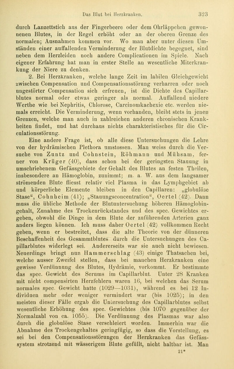 durch Lanzettstich aus der Fingerbeere oder dem Ohrläppchen gewon- nenen Blutes, in der Regel erhöht oder an der oberen Grenze des normalen; Ausnahmen kommen vor. Wo man aber unter diesen Um- ständen einer auffallenden Verminderung der Blutdichte begegnet, sind neben dem Herzleiden noch andere Complicationen im Spiele. Nach eigener Erfahrung hat man in erster Stelle an wesentliche Miterkran- kung der Niere zu denken. 2. Bei Herzkranken, welche lange Zeit im labilen Gleichgewicht zwischen Compensation und Compensationsstörung verharren oder noch ungestörter Compensation sich erfreuen, ist die Dichte des Capillar- blutes normal oder etwas geringer als normal. Auffallend niedere Werthe wie bei Nephritis, Chlorose, Carcinomkachexie etc. werden nie- mals erreicht. Die Verminderung, wenn vorhanden, bleibt stets in jenen Grenzen, welche man auch in zahlreichen anderen chronischen Krank- heiten findet, und hat durchaus nichts charakteristisches für die Cir- culationsstörung. Eine andere Frage ist, ob alle diese Untersuchungen die Lehre von der hydrämischen Plethora umstossen. Man weiss durch die Ver- suche von Zuntz und Cohnstein, Röhmann und Mühsam, fer- ner von Krüger (40), dass schon bei der geringsten Stauung in umschriebenem Gefässgebiete der Gehalt des Blutes an festen Theilen, insbesondere an Hämoglobin, zunimmt; m. a. W. aus dem langsamer strömenden Blute fliesst relativ viel Plasma in das Lymphgebiet ab und körperliche Elemente bleiben in den Capillaren: „globulöse Stase, Cohnheim (41); „Stauungsconcentration, Oertel (42). Dann muss die übliche Methode der Blutuntersuchung höheren Hämoglobin- gehalt, Zunahme des Trockenrückstandes und des spec. Gewichtes er- geben, obwohl die Dinge in dem Blute der zuführenden Arterien ganz anders liegen können. Ich muss daher Oertel (42) vollkommen Recht geben, wenn er bestreitet, dass die alte Theorie von der dünneren Beschaffenheit des Gesammtblutes durch die Untersuchungen des Ca- pillarblutes widerlegt sei. Andererseits war sie auch nicht bewiesen. Neuerdings bringt nun Hammerschlag (43) einige Thatsachen bei, welche ausser Zweifel stellen, dass bei manchen Herzkranken eine gewisse Verdünnung des Blutes, Hydrämie, vorkommt. Er bestimmte das spec. Gewicht des Serums im Capillarblut. Unter 28 Kranken mit nicht compensirten Herzfehlern waren 16, bei welchen das Serum normales spec. Gewicht hatte (1029—1031), während es bei 12 In- dividuen mehr oder weniger vermindert war (bis 1025); in den meisten dieser Fälle ergab die Untersuchung des Capillarblutes selbst wesentliche Erhöhung des spec. Gewichtes (bis 1070 gegenüber der Normalzahl von ca. 1055). Die Verdünnung des Plasmas war also durch die globulöse Stase verschleiert worden. Immerhin war die Abnahme des Trockengehaltes geringfügig, so dass die Vorstellung, es sei bei den Compensationsstörungen der Herzkranken das Gefäss- system strotzend mit wässerigem Blute gefüllt, nicht haltbar ist. Man 21*