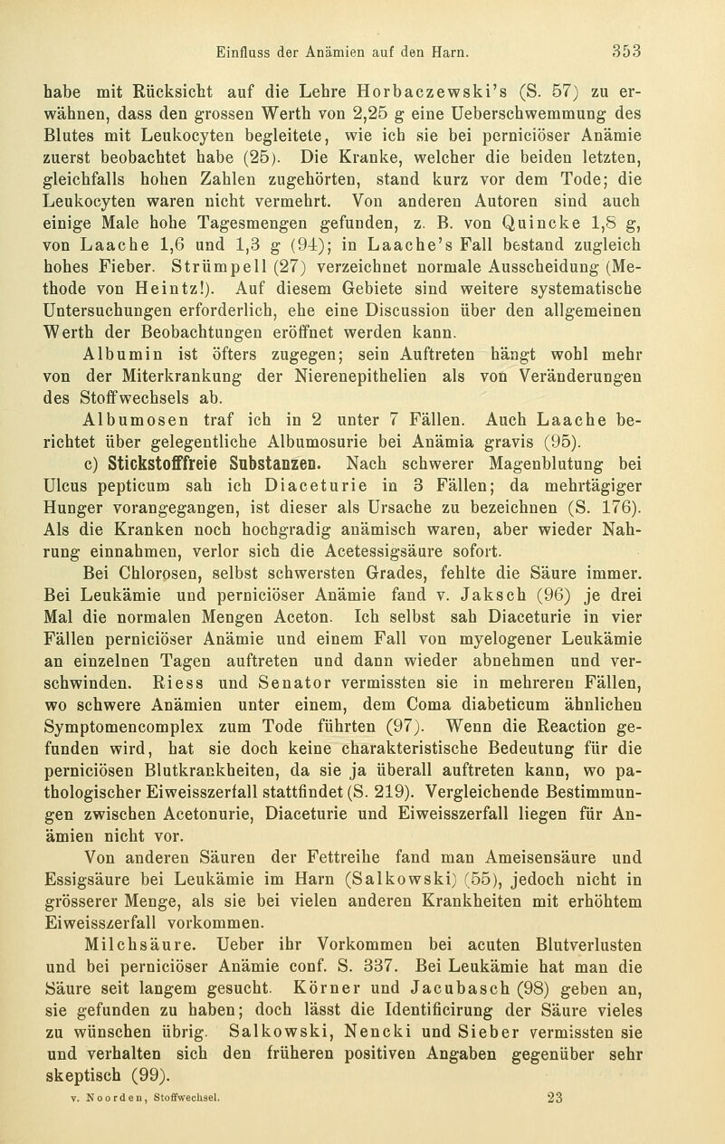 habe mit Rücksicht auf die Lehre Horbaczewski's (S. 57) zu er- wähnen, dass den grossen Werth von 2,25 g eine üeberschwemmung des Blutes mit Leukocyten begleitete, wie ich sie bei perniciöser Anämie zuerst beobachtet habe (25). Die Kranke, welcher die beiden letzten, gleichfalls hohen Zahlen zugehörten, stand kurz vor dem Tode; die Leukocyten waren nicht vermehrt. Von anderen Autoren sind auch einige Male hohe Tagesmengen gefunden, z. B. von Quincke 1,8 g, von Laache 1,6 und 1,3 g (94); in Laache's Fall bestand zugleich hohes Fieber. Strümpell (27) verzeichnet normale Ausscheidung (Me- thode von Heintz!). Auf diesem Gebiete sind weitere systematische Untersuchungen erforderlich, ehe eine Discussion über den allgemeinen Werth der Beobachtungen eröffnet werden kann. Albumin ist öfters zugegen; sein Auftreten hängt wohl mehr von der Miterkrankung der Nierenepithelien als von Veränderungen des Stoffwechsels ab. Albumosen traf ich in 2 unter 7 Fällen. Auch Laache be- richtet über gelegentliche Albumosurie bei Anämia gravis (95). c) Stickstofffreie Substanzen. Nach schwerer Magenblutung bei Ulcus pepticum sah ich Diaceturie in 3 Fällen; da mehrtägiger Hunger vorangegangen, ist dieser als Ursache zu bezeichnen (S. 176). Als die Kranken noch hochgradig anämisch waren, aber wieder Nah- rung einnahmen, verlor sich die Acetessigsäure sofort. Bei Chlorosen, selbst schwersten Grades, fehlte die Säure immer. Bei Leukämie und perniciöser Anämie fand v. Jaksch (96) je drei Mal die normalen Mengen Aceton. Ich selbst sah Diaceturie in vier Fällen perniciöser Anämie und einem Fall von myelogener Leukämie an einzelnen Tagen auftreten und dann wieder abnehmen und ver- schwinden. Riess und Senator vermissten sie in mehreren Fällen, wo schwere Anämien unter einem, dem Coma diabeticum ähnlichen Symptomencomplex zum Tode führten (97). Wenn die Reaction ge- funden wird, hat sie doch keine charakteristische Bedeutung für die perniciösen Blutkrankheiten, da sie ja überall auftreten kann, wo pa- thologischer Eiweisszerfall stattfindet (S. 219). Vergleichende Bestimmun- gen zwischen Acetonurie, Diaceturie und Eiweisszerfall liegen für An- ämien nicht vor. Von anderen Säuren der Fettreihe fand man Ameisensäure und Essigsäure bei Leukämie im Harn (Salkowski) (55), jedoch nicht in grösserer Menge, als sie bei vielen anderen Krankheiten mit erhöhtem Eiweisszerfall vorkommen. Milchsäure, üeber ihr Vorkommen bei acuten Blutverlusten und bei perniciöser Anämie conf. S. 337. Bei Leukämie hat man die Säure seit langem gesucht. Körner und Jacubasch (98) geben an, sie gefunden zu haben; doch lässt die Identificirung der Säure vieles zu wünschen übrig. Salkowski, Nencki und Sieber vermissten sie und verhalten sich den früheren positiven Angaben gegenüber sehr skeptisch (99). V. Noorden, Stoffwechsel. 23