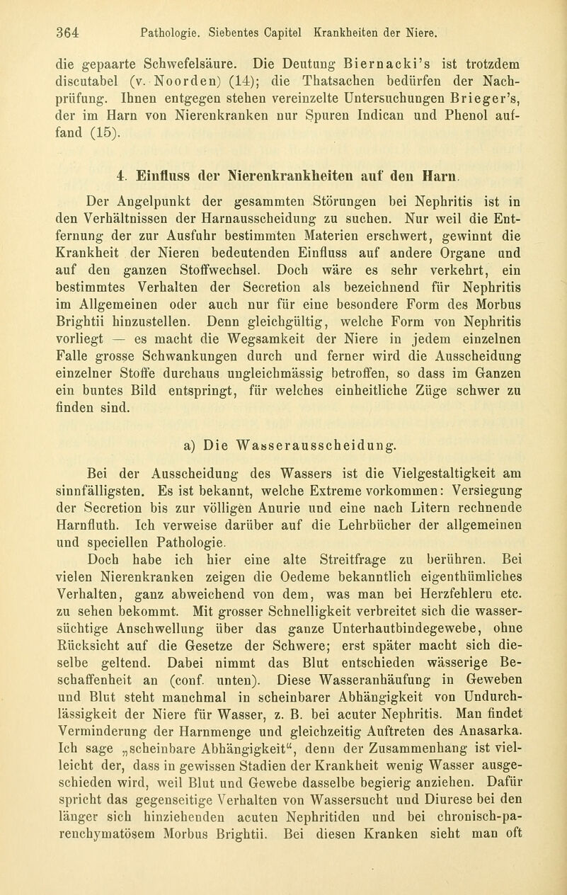 die gepaarte Schwefelsäure. Die Deutung Biernacki's ist trotzdem discutabel (v. Noorden) (14); die Thatsachen bedürfen der Nach- prüfung. Ihnen entgegen stehen vereinzelte Untersuchungen B rieger's, der im Harn von Nierenkranken nur Spuren Indican und Phenol auf- fand (15). 4. Einfluss der Nierenkrankheiten auf den Harn, Der Angelpunkt der gesammten Störungen bei Nephritis ist in den Verhältnissen der Harnausscheidung zu suchen. Nur weil die Ent- fernung der zur Ausfuhr bestimmten Materien erschwert, gewinnt die Krankheit der Nieren bedeutenden Einfluss auf andere Organe und auf den ganzen Stoffwechsel. Doch wäre es sehr verkehrt, ein bestimmtes Verhalten der Secretion als bezeichnend für Nephritis im Allgemeinen oder auch nur für eine besondere Form des Morbus Brightii hinzustellen. Denn gleichgültig, welche Form von Nephritis vorliegt — es macht die Wegsamkeit der Niere in jedem einzelnen Falle grosse Schwankungen durch und ferner wird die Ausscheidung einzelner Stoffe durchaus ungleichmässig betroffen, so dass im Ganzen ein buntes Bild entspringt, für welches einheitliche Züge schwer zu finden sind. a) Die Wasserausscheidung. Bei der Ausscheidung des Wassers ist die Vielgestaltigkeit am sinnfälligsten. Es ist bekannt, welche Extreme vorkommen: Versiegung der Secretion bis zur völligen Anurie und eine nach Litern rechnende Harnfluth. Ich verweise darüber auf die Lehrbücher der allgemeinen und speciellen Pathologie. Doch habe ich hier eine alte Streitfrage zu berühren. Bei vielen Nierenkranken zeigen die Oedeme bekanntlich eigenthümliches Verhalten, ganz abweichend von dem, was man bei Herzfehlern etc. zu sehen bekommt. Mit grosser Schnelligkeit verbreitet sich die wasser- süchtige Anschwellung über das ganze Unterhautbindegewebe, ohne Rücksicht auf die Gesetze der Schwere; erst später macht sich die- selbe geltend. Dabei nimmt das Blut entschieden wässerige Be- schaffenheit an (conf. unten). Diese Wasseranhäufung in Geweben und Blut steht manchmal in scheinbarer Abhängigkeit von Undurch- lässigkeit der Niere für Wasser, z. B. bei acuter Nephritis. Man findet Verminderung der Harnmenge und gleichzeitig Auftreten des Anasarka. Ich sage „scheinbare Abhängigkeit, denn der Zusammenhang ist viel- leicht der, dass in gewissen Stadien der Krankheit wenig Wasser ausge- schieden wird, weil Blut und Gewebe dasselbe begierig anziehen. Dafür spricht das gegenseitige Verhalten von Wassersucht und Diurese bei den länger sich hinziehenden acuten Nephritiden und bei chronisch-pa- renchymatösem Morbus Brightii. Bei diesen Kranken sieht man oft