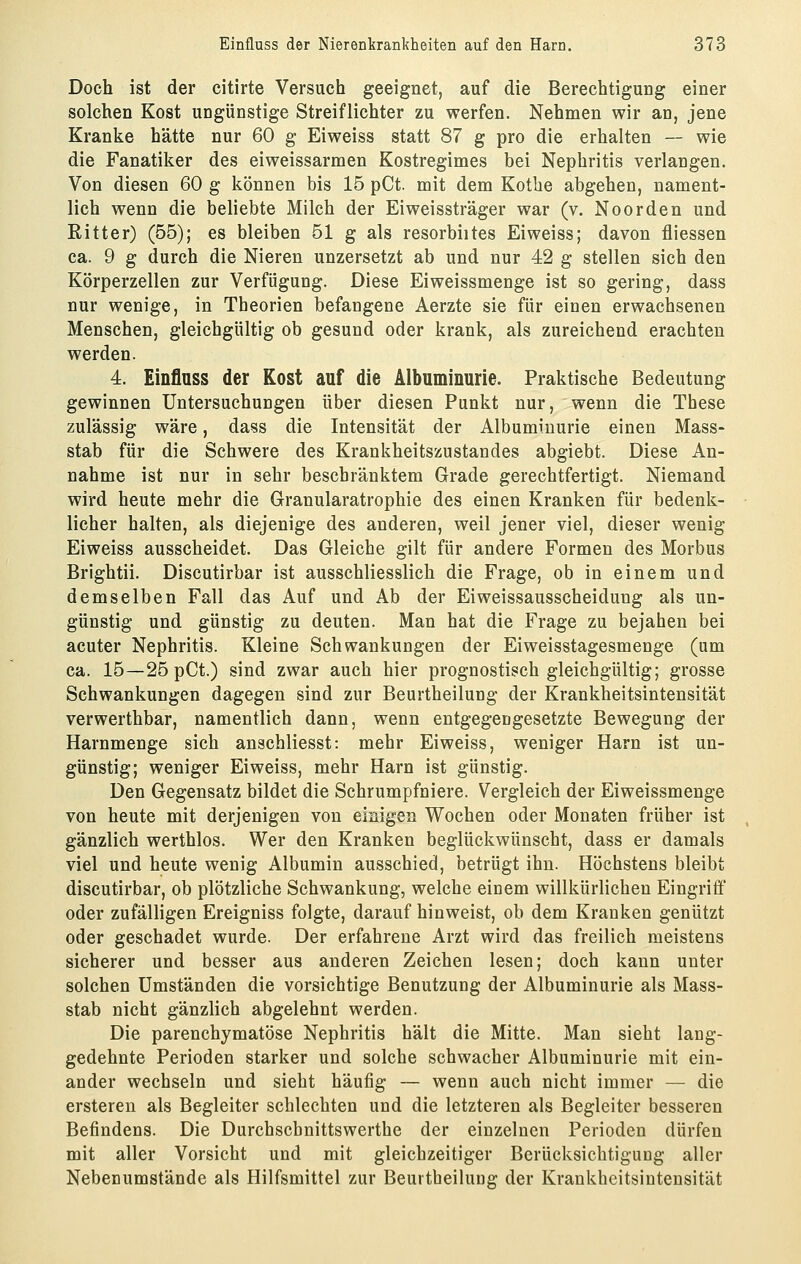 Doch ist der citirte Versuch geeignet, auf die Berechtigung einer solchen Kost ungünstige Streiflichter zu werfen. Nehmen wir an, jene Kranke hätte nur 60 g Eiweiss statt 87 g pro die erhalten — wie die Fanatiker des eiweissarmen Kostregimes bei Nephritis verlangen. Von diesen 60 g können bis 15 pCt. mit dem Kothe abgehen, nament- lich wenn die beliebte Milch der Eiweissträger war (v. Noorden und Ritter) (55); es bleiben 51 g als resorbiites Eiweiss; davon fliessen ca. 9 g durch die Nieren unzersetzt ab und nur 42 g stellen sich den Körperzellen zur Verfügung. Diese Eiweissmenge ist so gering, dass nur wenige, in Theorien befangene Aerzte sie für einen erwachsenen Menschen, gleichgültig ob gesund oder krank, als zureichend erachten werden. 4. Einfluss der Kost auf die Albuminurie. Praktische Bedeutung gewinnen Untersuchungen über diesen Punkt nur, wenn die These zulässig wäre, dass die Intensität der Albuminurie einen Mass- stab für die Schwere des Krankheitszustandes abgiebt. Diese An- nahme ist nur in sehr beschränktem Grade gerechtfertigt. Niemand wird heute mehr die Granularatrophie des einen Kranken für bedenk- licher halten, als diejenige des anderen, weil jener viel, dieser wenig Eiweiss ausscheidet. Das Gleiche gilt für andere Formen des Morbus Brightii. Discutirbar ist ausschliesslich die Frage, ob in einem und demselben Fall das Auf und Ab der Eiweissausscheiduug als un- günstig und günstig zu deuten. Man hat die Frage zu bejahen bei acuter Nephritis. Kleine Schwankungen der Eiweisstagesmenge (um ca. 15—25 pCt.) sind zwar auch hier prognostisch gleichgültig; grosse Schwankungen dagegen sind zur Beurtheilung der Krankheitsintensität verwerthbar, namentlich dann, wenn entgegengesetzte Bewegung der Harnmenge sich anschliesst: mehr Eiweiss, weniger Harn ist un- günstig; weniger Eiweiss, mehr Harn ist günstig. Den Gegensatz bildet die Schrumpfniere. Vergleich der Eiweissmenge von heute mit derjenigen von einigen Wochen oder Monaten früher ist gänzlich werthlos. Wer den Kranken beglückwünscht, dass er damals viel und heute wenig Albumin ausschied, betrügt ihn. Höchstens bleibt discutirbar, ob plötzliche Schwankung, welche einem willkürlichen Eingriff oder zufälligen Ereigniss folgte, darauf hinweist, ob dem Kranken genützt oder geschadet wurde. Der erfahrene Arzt wird das freilich meistens sicherer und besser aus anderen Zeichen lesen; doch kann unter solchen Umständen die vorsichtige Benutzung der Albuminurie als Mass- stab nicht gänzlich abgelehnt werden. Die parenchymatöse Nephritis hält die Mitte. Man sieht laug- gedehnte Perioden starker und solche schwacher Albuminurie mit ein- ander wechseln und sieht häufig — wenn auch nicht immer — die erstereu als Begleiter schlechten und die letzteren als Begleiter besseren Befindens. Die Durchschnittswerthe der einzelnen Perioden dürfen mit aller Vorsicht und mit gleichzeitiger Berücksichtigung aller Nebenumstände als Hilfsmittel zur Beurtheilung der Krankheitsintensität