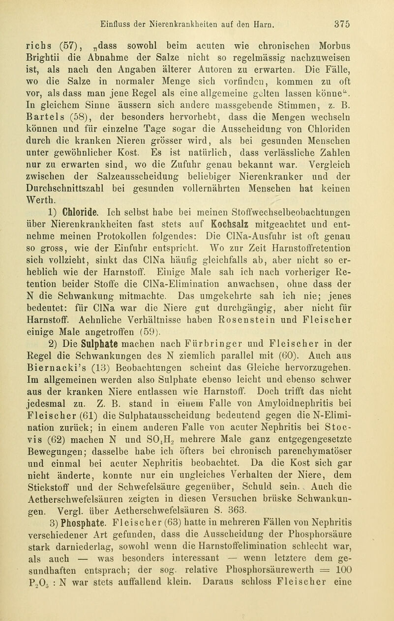 richs (57), „dass sowohl beim acuten wie chronischen Morbus Brightii die Abnahme der Salze nicht so regelmässig nachzuweisen ist, als nach den Angaben älterer Autoren zu erwarten. Die Fälle, wo die Salze in normaler Menge sich vorfinden, kommen zu oft vor, als dass man jene Regel als eine allgemeine gölten lassen könne''. In gleichem Sinne äussern sich andere massgebende Stimmen, z. B. Bartels (58), der besonders hervorhebt, dass die Mengen wechseln können und für einzelne Tage sogar die Ausscheidung von Chloriden durch die kranken Nieren grösser wird, als bei gesunden Menschen unter gewöhnlicher Kost. Es ist natürlich, dass verlässliche Zahlen nur zu erwarten sind, wo die Zufuhr genau bekannt war. Vergleich zwischen der Salzeausscheidung beliebiger Nierenkranker und der Durchschnittszahl bei gesunden vollernährten Menschen hat keinen Werth. 1) Chloride. Ich selbst habe bei meinen Stofifweehselbeobachtungen über Nierenkrankheiten fast stets auf Kochsalz mitgeachtet und ent- nehme meinen Protokollen folgendes: Die ClNa-Ausfuhr ist oft genau so gross, wie der Einfuhr entspricht. Wo zur Zeit Harnstoffretention sich vollzieht, sinkt das ClNa häufig gleichfalls ab, aber nicht so er- heblich wie der Harnstofi. Einige Male sah ich nach vorheriger Re- tention beider Stoffe die ClNa-Elimination anwachsen, ohne dass der N die Schwankung mitmachte. Das umgekehrte sah ich nie; jenes bedeutet: für ClNa war die Niere gut durchgängig, aber nicht für Harnstoff. Aehnliche Verhältnisse haben Rosenstein und Fleischer einige Male angetroffen (69). 2) Die Sulphate machen nach Fürbringer und Fleischer in der Regel die Schwankungen des N ziemlich parallel mit (60). Auch aus Biernacki's (13) Beobachtungen scheint das Gleiche hervorzugehen. Im allgemeinen werden also Sulphate ebenso leicht und ebenso schwer aus der kranken Niere entlassen wie Harnstoff. Doch trifft das nicht jedesmal zu. Z. B. stand in einem Falle von Amyloidnephritis bei Fleischer (61) die Sulphatausscheidung bedeutend gegen die N-Elimi- nation zurück; in einem anderen Falle von acuter Nephritis bei Stoc- vis (62) machen N und SO^Ho mehrere Male ganz entgegengesetzte Bewegungen; dasselbe habe ich öfters bei chronisch parenchymatöser und einmal bei acuter Nephritis beobachtet. Da die Kost sich gar nicht änderte, konnte nur ein ungleiches Verhalten der Niere, dem Stickstoff und der Schwefelsäure gegenüber, Schuld sein. . Auch die Aetherschwefelsäuren zeigten in diesen Versuchen brüske Schwankun- gen. Vergl. über Aetherschwefelsäuren S. 363. 3) Phosphate. Fleischer (63) hatte in mehreren Fällen von Nephritis verschiedener Art gefunden, dass die Ausscheiduog der Phosphorsäure stark darniederlag, sowohl wenn die Harnstofifelimination schlecht war, als auch — was besonders interessant — wenn letztere dem ge- sundhaften entsprach; der sog. relative Phosphorsäurewerth = 100 PoO- : N war stets auffallend klein. Daraus schloss Fleischer eine