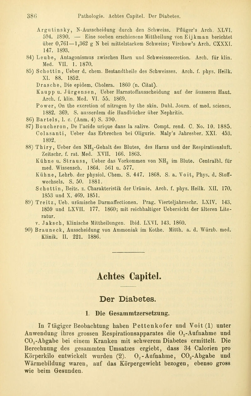 Argutinsky, N-Ausscheidung durch den Schweiss. Pflüger's Arch, XLVI. 594. J890. — Eine soeben erschienene Mittheilung von Eijkman berichtet über 0,761 —1,362 g N bei mittelstarkem Schweiss; Virchow's Arch. CXXXI. 147. 1893. 84) Leube, Antagonismus zwischen Harn und Schweisssecretion. Arch. für klin. Med. VII. 1. 1870. 85) Schottin, Ueber d. ehem. Bestandtheile des Schweisses. Arch. f. phys. Heilk. XI. 88. 1852. Dräsche, Die epidem. Cholera. 1860 (n. Citat). Kaupp u. Jürgensen, Ueber Harnstoffausscheidung auf der äusseren Haut. Arch. f. klin. Med. VI. 55. 1869. Power, On the excretion of nitrogen by the skin. Dubl. Journ. of med. sciencs. 1882. 369. S. ausserdem die Handbücher über Nephritis. 86) Bartels, 1. c. (Anm. 4) S. 390. 87) Boucheron, De l'acide urique dans la salive. Compt. rend. C. No. 10. 1885. Colasanti, Ueber das Erbrechen bei Oligurie. Maly's Jahresber. XXI. 453. 1892. 88) Thiry, Ueber den NHg-Gehalt des Blutes, des Harns und der Respirationsluft. Zeitschr. f. rat. Med. XVH. 166. 1863. Kühne u. Strauss, Ueber das Vorkommen von ISTHg im Blute. Centralbl. für med. Wissensch. 1864. 561 u. 577. Kühne, Lehrb, der physiol. Chem. S. 447. 1868. S. a. Voit, Phys. d. Stoff- wechsels. S. 50. 1881. Schottin, Beitr. z. Charakteristik der Urämie, Arch. f. phys. Heilk. XII. 170. 1853 und X. 469. 1851. 89) Treitz, Ueb. urämische Darmaffectionen. Prag. Vierteljahrsschr. LXIV. 143. 1859 und LXVII. 177. 1860; mit reichhaltiger üebersicht der älteren Lite- ratur. V. Jaksch, Klinische Mittheilungen. Ibid. LXVI. 143. 1860. 90) Brauneck, Ausscheidung von Ammoniak im Kothe. Mitth. a. d. Würzb. med. Klinik. H. 221. 1886. Achtes Capitel. Der Diabetes. 1. Die Cresammtzersetzung. In 7tägiger Beobachtung haben Pettenkofer und Voit (1) unter Anwendung ihres grossen Respirationsapparates die Oa-Aufnahme und COa-Abgabe bei einem Kranken mit schwerem Diabetes ermittelt. Die Berechnung des gesammten Umsatzes ergiebt, dass 34 Calorien pro Körperkilo entwickelt wurden (2). Oo-Aufnahme, COa-Abgabe und Wärmebildung waren, auf das Körpergewicht bezogen, ebenso gross wie beim Gesunden.