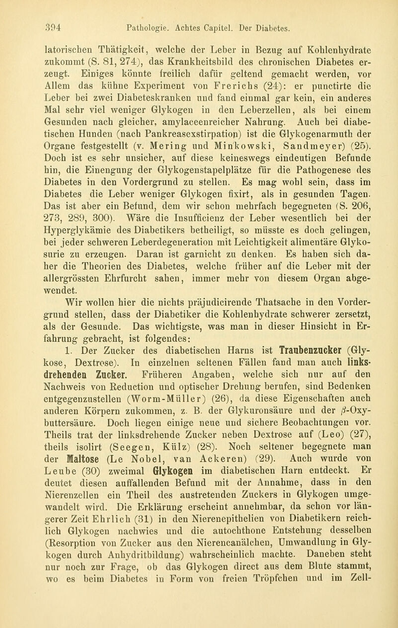 latovischen Thätigkeit, welche der Leber in Bezug auf Kohlenhydrate zukommt (S. 81, 274), das Krankheitsbild des chronischen Diabetes er- zeugt. Einiges könnte freilich dafür geltend gemacht werden, vor Allem das kühne Experiment von Frerichs (24): er punctirte die Leber bei zwei Diabeteskranken und fand einmal gar kein, ein anderes Mal sehr viel weniger Glykogen in den Leberzellen, als bei einem Gesunden nach gleicher, amylaceenreicher Nahrung. Auch bei diabe- tischen Hunden (nach Pankreasexstirpation) ist die Glykogenarmuth der Organe festgestellt (v. Mering und Minkowski, Sandmeyer) (25). Doch ist es sehr unsicher, auf diese keineswegs eindeutigen Befunde hin, die Einengung der Glykogenstapelplätze für die Pathogenese des Diabetes in den Vordergrund zu stellen. Es mag wohl sein, dass im Diabetes die Leber weniger Glykogen fixirt, als in gesunden Tagen. Das ist aber ein Befund, dem wir schon mehrfach begegneten (S. 206, 273, 289, 300). Wäre die Insufficienz der Leber wesentlich bei der Hyperglykämie des Diabetikers betheiligt, so müsste es doch gelingen, bei jeder schweren Leberdegeneration mit Leichtigkeit alimentäre Glyko- surie zu erzeugen. Daran ist garnicht zu denken. Es haben sich da- her die Theorien des Diabetes, welche früher auf die Leber mit der allergrössten Ehrfurcht sahen, immer mehr von diesem Organ abge- wendet. Wir wollen hier die nichts präjudicirende Thatsache in den Vorder- grund stellen, dass der Diabetiker die Kohlenhydrate schwerer zersetzt, als der Gesunde. Das wichtigste, was man in dieser Hinsicht in Er- fahrung gebracht, ist folgendes: 1. Der Zucker des diabetischen Harns ist Traubenzucker (Gly- kose, Dextrose). In einzelnen seltenen Fällen fand man auch links- drehenden Zucker. Früheren Angaben, welche sich nur auf den Nachweis von Reduction und optischer Drehung berufen, sind Bedenken entgegenzustellen (Worm-Müller) (26), da diese Eigenschaften auch anderen Körpern zukommen, z. B. der Glykuronsäure und der /5?-0xy- buttersäure. Doch liegen einige neue und sichere Beobachtungen vor. Theils trat der linksdrehende Zucker neben Dextrose auf (Leo) (27), theils isolirt (Seegen, Külz) (28). Noch seltener begegnete man der Maltose (Le Nobel, van Ackeren) (29). Auch wurde von Leube (30) zweimal Glykogen im diabetischen Harn entdeckt. Er deutet diesen auffallenden Befund mit der Annahme, dass in den Nierenzellen ein Theil des austretenden Zuckers in Glykogen umge- wandelt wird. Die Erklärung erscheint annehmbar, da schon vor län- gerer Zeit Ehrlich (31) in den Nierenepithelien von Diabetikern reich- lich Glykogen nachwies und die autochthone Entstehung desselben (Resorption von Zucker aus den Nierencanälchen, Umwandlung in Gly- kogen durch Anhydritbildung) wahrscheinlich machte. Daneben steht nur noch zur Frage, ob das Glykogen direct aus dem Blute stammt, wo es beim Diabetes in Form von freien Tröpfchen und im Zell-