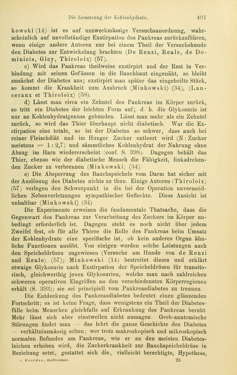 kowski (14) ist es auf unzweckmässige VersuchsanordnuDg, wahr- scheinlich auf unvollständige Exstirpation des Pankreas zurückzuführen, wenn einige andere Autoren nur bei einem Theil der Versuchshunde den Diabetes zur Entwickelung brachten (De Renzi, Reale, de Do- minicis, Gley, Thiroloix) (57). c) Wird das Pankreas theilweise exstirpirt und der Rest in Ver- bindung mit seinen Gefässen in die Bauchhaut eingenäht, so bleibt zunächst der Diabetes aus; exstirpirt man später das eingeheilte Stück, so kommt die Krankheit zum Ausbruch (Minkowski) (34), (Lan- ceraux et Thiroloix) (58). d) Lässt man circa ein Zehntel des Pankreas im Körper zurück, so tritt ein Diabetes der leichten Form auf; d. h. die Glykosurie ist nur an Kohlenhydratgenuss gebunden. Lässt man mehr als ein Zehntel zurück, so wird das Thier überhaupt nicht diabetisch. War die Ex- stirpation eine totale, so ist der Diabetes so schwer, dass auch bei reiner Fleischdiät und im Hunger Zucker entleert wird (N: Zucker meistens ^^^ 1: 2,7) und sämmtliches Kohlenhydrat der Nahrung ohne Abzug im Harn wiedererscheint (conf. S. 398). Dagegen behält das Thier, ebenso wie der diabetische Mensch die Fähigkeit, linksdrehen- den Zucker zu verbrennen (Minkowski) (34). e) Die Absperrung des Bauchspeichels vom Darm hat sicher mit der Auslösung des Diabetes nichts zu thun. Einige Autoren (Thiroloix) (57) verlegen den Schwerpunkt in die bei der Operation unvermeid- lichen Nebenverletzungen sympathischer Geflechte. Diese Ansicht ist unhaltbar (Minkowski) (34). Die Experimente erweisen die fundamentale Thatsache, dass die Gegenwart des Pankreas zur Verarbeitung des Zuckers im Körper un- bedingt erforderlich ist. Dagegen steht es noch nicht über jedem Zweifel fest, ob für alle Thiere die Rolle des Pankreas beim Umsatz der Kohlenhydrate eine specifische ist, ob kein anderes Organ ähn- liche Functionen ausübt. Von einigen werden solche Leistungen auch den Speicheldrüsen zugewiesen (Versuche am Hunde von de Renzi und Reale) (57); Minkowski (14; bestreitet dieses und erklärt etwaige Glykosurie nach Exstirpation der Speicheldrüsen für transito- risch, gleichwerthig jenen Glykosurien, welche man nach zahlreichen schweren operativen Eingriffen an den verschiedensten Körperregionen erhält (S. 393); sie sei principiell vom Pankreasdiabetes zu trennen. Die Entdeckung des Pankreasdiabetes bedeutet einen glänzenden Fortschritt; es ist keine Frage, dass wenigstens ein Theil der Diabetes- fälle beim Menschen gleichfalls auf Erkrankung des Pankreas beruht. Mehr lässt sich aber einstweilen nicht aussagen Grob-anatomische Störungen findet man ~ das lehrt die ganze Geschichte des Diabetes — verhältnissmässig selten; wer trotz makroskopisch und mikroskopisch normalen Befundes am Pankreas, wie er an den meisten Diabetes- leichen erhoben wird, die Zuckerkrankheit zur Bauchspeicheldrüse in Beziehung setzt, gestattet sich die, vielleicht berechtigte, Hypothese, V. Noordeii, ötotfwecUsel. 26