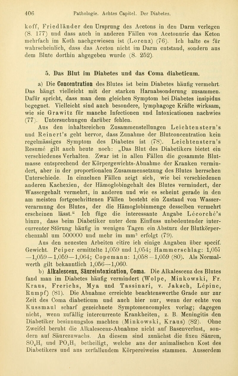 koff, Friedländer den Ursprung des Acetons in den Darm verlegen (S. 177) und dass auch in anderen Fällen von Acetonurie das Keton mehrfach im Koth nachgewiesen ist (Lorenz) (76). Ich halte es für wahrscheinlich, dass das Aceton nicht im Darm entstand, sondern aus dem Blute dorthin abgegeben wurde (S. 252). 5. Das Blut im Diabetes und das Coma diabeticum. a) Die Goncentration des Blutes ist beim Diabetes häufig vermehrt. Das hängt vielleicht mit der starken Harnabsonderung zusammen. Dafür spricht, dass man dem gleichen Symptom bei Diabetes insipidus begegnet. Vielleicht sind auch besondere, lymphagoge Kräfte wirksam, wie sie Grawitz für manche Infectionen und Intoxicationen nachwies (77). Untersuchungen darüber fehlen. Aus den inhaltsreichen Zusammenstellungen Leichtenstern's und Reinert's geht hervor, dass Zunahme der Blutconcentration kein regelmässiges Symptom des Diabetes ist (78). Leichtenstern's Resume gilt auch heute noch: „Das Blut des Diabetikers bietet ein verschiedenes Verhalten. Zwar ist in allen Fällen die gesammte Blut- masse entsprechend der Körpergewichts-Abnahme der Kranken vermin- dert, aber in der proportionalen Zusammensetzung des Blutes herrschen Unterschiede. In einzelnen Fällen zeigt sich, wie bei verschiedenen anderen Kachexien, der Hämoglobingehalt des Blutes vermindert, der Wassergehalt vermehrt, in anderen und wie es scheint gerade in den am meisten fortgeschrittenen Fällen besteht ein Zustand von Wasser- verarmung des Blutes, der die Hämoglobinmenge desselben vermehrt erscheinen lässt. Ich füge die interessante Angabe Lecorche's hinzu, dass beim Diabetiker unter dem Einfluss unbedeutender inter- currenter Störung häufig in wenigen Tagen ein Absturz der Blutkörper- chenzahl um 500000 und mehr im mm^ erfolgt (79). Aus den neuesten Arbeiten citire ich einige Angaben über specif. Gewicht. Peiper ermittelte 1,059 und 1,054; Hammerschlag: 1,05? —1,059-1,059—1,064; Copemann: 1,058-1,059(80). Als Normal- werth gilt bekanntlich 1,056—1,060. b) Alkalescenz, Säureintoxication, Coma. Die Alkalescenz des Blutes fand man im Diabetes häufig vermindert (Wolpe, Minkowski, Fr. Kraus, Frerichs, Mya und Tassinari, v. Jaksch, Lepine, Rumpf) (81). Die Abnahme erreichte beachtenswerthe Grade nur zur Zeit des Coma diabeticum und auch hier nur, wenn der echte von Kussmaul scharf gezeichnete Symptomencomplex vorlag; dagegen nicht, wenn zufällig intercurrente Krankheiten, z. B. Meningitis den Diabetiker besinnungslos machten (Minkowski, Kraus) (82). Ohne Zweifel beruht die Alkalescenz-Abnahme nicht auf Basenverlust, son- dern auf Säurezuwachs. An diesem sind zunächst die fixen Säuren, SO4H2 und PO4H3 betheiligt, welche aus der animalischen Kost des Diabetikers und aus zerfallendem Körpereiweiss stammen. Ausserdem