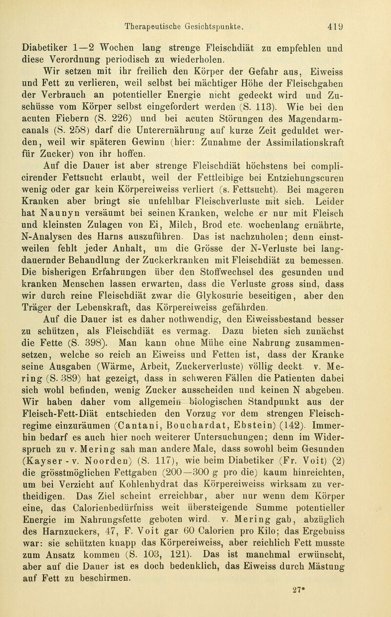 Diabetiker 1—2 Wochen lang strenge Fleisehdiät zu empfehlen und diese Verordnung periodisch zu wiederholen. Wir setzen mit ihr freilich den Körper der Gefahr aus, Eiweiss und Fett zu verlieren, weil selbst bei mächtiger Höhe der Fleischgaben der Verbrauch an potentieller Energie nicht gedeckt wird und Zu- schüsse vom Körper selbst eingefordert werden (S. 113). Wie bei den acuten Fiebern (S. 226) und bei acuten Störungen des Magendarm- canals (S. 258) darf die Unterernährung auf kurze Zeit geduldet wer- den, weil wir späteren Gewinn (hier: Zunahme der Assimilationskraft für Zucker) von ihr hoffen. Auf die Dauer ist aber strenge Fleischdiät höchstens bei compli- cirender Fettsucht erlaubt, weil der Fettleibige bei Entziehungscuren wenig oder gar kein Körpereiweiss verliert (s. Fettsucht). Bei mageren Kranken aber bringt sie unfehlbar Fleischverluste mit sich. Leider hat Naunyn versäumt bei seinen Kranken, welche er nur mit Fleisch und kleinsten Zulagen von Ei, Milch, Brod etc. wochenlang ernährte, N-Analysen des Harns auszuführen. Das ist nachzuholen; denn einst- weilen fehlt jeder Anhalt, um die Grösse der N-Verluste bei lang- dauernder Behandlung der Zuckerkranken mit Fleischdiät zu bemessen. Die bisherigen Erfahrungen über den Stoffwechsel des gesunden und kranken Menschen lassen erwarten, dass die Verluste gross sind, dass wir durch reine Fleischdiät zwar die Glykosurie beseitigen, aber den Träger der Lebenskraft, das Körpereiweiss gefährden. Auf die Dauer ist es daher nothwendig, den Eiweissbestand besser zu schützen, als Fleischdiät es vermag. Dazu bieten sich zunächst die Fette (S. 398). Man kann ohne Mühe eine Nahrung zusammen- setzen, welche so reich an Eiweiss und Fetten ist, dass der Kranke seine Ausgaben (Wärme, Arbeit, Zuckerverluste) völlig deckt, v. Me- ring (S. 389) hat gezeigt, dass in schweren Fällen die Patienten dabei sich wohl befinden, wenig Zucker ausscheiden und keinen N abgeben. Wir haben daher vom allgemein biologischen Standpunkt aus der Fleisch-Fett-Diät entschieden den Vorzug vor dem strengen Fleisch- regime einzuräumen (Cantani, Bouchardat, Ebstein) (142). Immer- hin bedarf es auch hier noch weiterer Untersuchungen; denn im Wider- spruch zu V. Mering sah man andere Male, dass sowohl beim Gesunden (Kayser-v. Noorden) (S. 117), wie beim Diabetiker (Fr. Voit) (2) die grösstmöglichen Fettgaben (200—300 g pro die) kaum hinreichten, um bei Verzicht auf Kohlenhydrat das Körpereiweiss wirksam zu ver- theidigen. Das Ziel scheint erreichbar, aber nur wenn dem Körper eine, das Calorienbedürfniss weit übersteigende Summe potentieller Energie im Nahrungsfette geboten wird. v. Mering gab, abzüglich des Harnzuckers, 47, F. Voit gar 60 Calorien pro Kilo; das Ergebuiss war: sie schützten knapp das Körpereiweiss, aber reichlich Fett musste zum Ansatz kommen (S. 103, 121). Das ist manchmal erwünscht, aber auf die Dauer ist es doch bedenklich, das Eiweiss durch Mästung auf Fett zu beschirmen. 27*