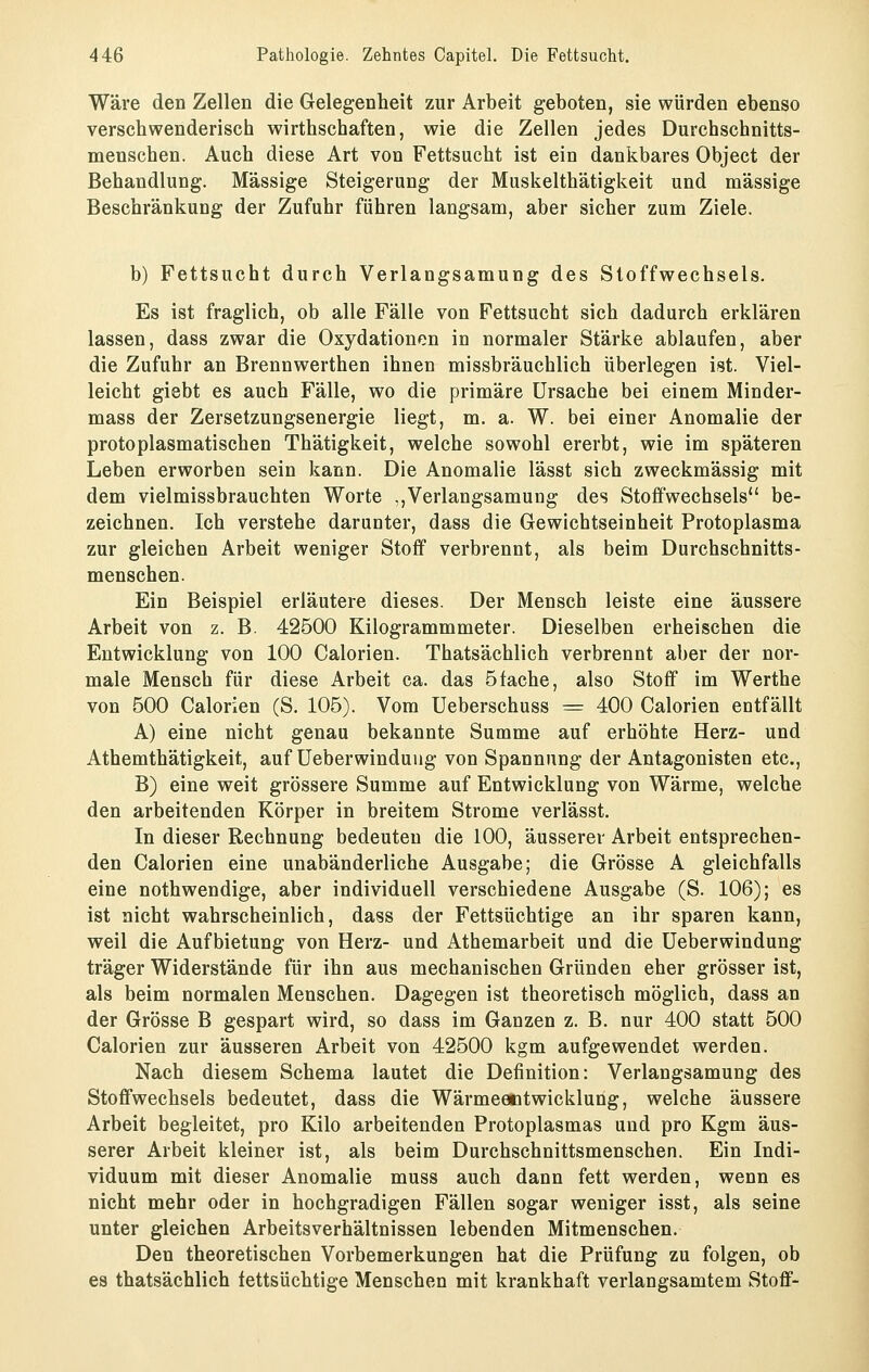 Wäre den Zellen die Gelegenheit zur Arbeit geboten, sie würden ebenso verschwenderisch wirthschaften, wie die Zellen jedes Durchschnitts- menschen. Auch diese Art von Fettsucht ist ein dankbares Object der Behandlung. Massige Steigerung der Muskelthätigkeit und massige Beschränkung der Zufuhr führen langsam, aber sicher zum Ziele. b) Fettsucht durch Verlangsamung des Stoffwechsels. Es ist fraglich, ob alle Fälle von Fettsucht sich dadurch erklären lassen, dass zwar die Oxydationen in normaler Stärke ablaufen, aber die Zufuhr an Brennwerthen ihnen missbräuchlich überlegen ist. Viel- leicht giebt es auch Fälle, wo die primäre Ursache bei einem Minder- mass der Zersetzungsenergie liegt, m. a. W. bei einer Anomalie der protoplasmatischen Thätigkeit, welche sowohl ererbt, wie im späteren Leben erworben sein kann. Die Anomalie lässt sich zweckmässig mit dem vielmissbrauchten Worte .,Verlangsamung des Stoffwechsels be- zeichnen. Ich verstehe darunter, dass die Gewichtseinheit Protoplasma zur gleichen Arbeit weniger Stoff verbrennt, als beim Durchschnitts- menschen. Ein Beispiel erläutere dieses. Der Mensch leiste eine äussere Arbeit von z. B. 42500 Kilogrammmeter. Dieselben erheischen die Entwicklung von 100 Calorien. Thatsächlich verbrennt aber der nor- male Mensch für diese Arbeit ca. das Stäche, also Stoff im Werthe von 500 Calorien (S. 105). Vom üeberschuss ^= 400 Calorien entfällt A) eine nicht genau bekannte Summe auf erhöhte Herz- und Athemthätigkeit, auf üeberwinduug von Spannung der Antagonisten etc., B) eine weit grössere Summe auf Entwicklung von Wärme, welche den arbeitenden Körper in breitem Strome verlässt. In dieser Rechnung bedeuten die 100, äusserer Arbeit entsprechen- den Calorien eine unabänderliche Ausgabe; die Grösse A gleichfalls eine nothwendige, aber individuell verschiedene Ausgabe (S. 106); es ist nicht wahrscheinlich, dass der Fettsüchtige an ihr sparen kann, weil die Aufbietung von Herz- und Athemarbeit und die üeberwindung träger Widerstände für ihn aus mechanischen Gründen eher grösser ist, als beim normalen Menschen, Dagegen ist theoretisch möglich, dass an der Grösse B gespart wird, so dass im Ganzen z. B. nur 400 statt 500 Calorien zur äusseren Arbeit von 42500 kgm aufgewendet werden. Nach diesem Schema lautet die Definition: Verlangsamung des Stoffwechsels bedeutet, dass die Wärmeentwicklung, welche äussere Arbeit begleitet, pro Kilo arbeitenden Protoplasmas und pro Kgm äus- serer Arbeit kleiner ist, als beim Durchschnittsmenschen. Ein Indi- viduum mit dieser Anomalie muss auch dann fett werden, wenn es nicht mehr oder in hochgradigen Fällen sogar weniger isst, als seine unter gleichen Arbeitsverhältnissen lebenden Mitmenschen. Den theoretischen Vorbemerkungen hat die Prüfung zu folgen, ob es thatsächlich fettsüchtige Menschen mit krankhaft verlangsamtem Stoff-