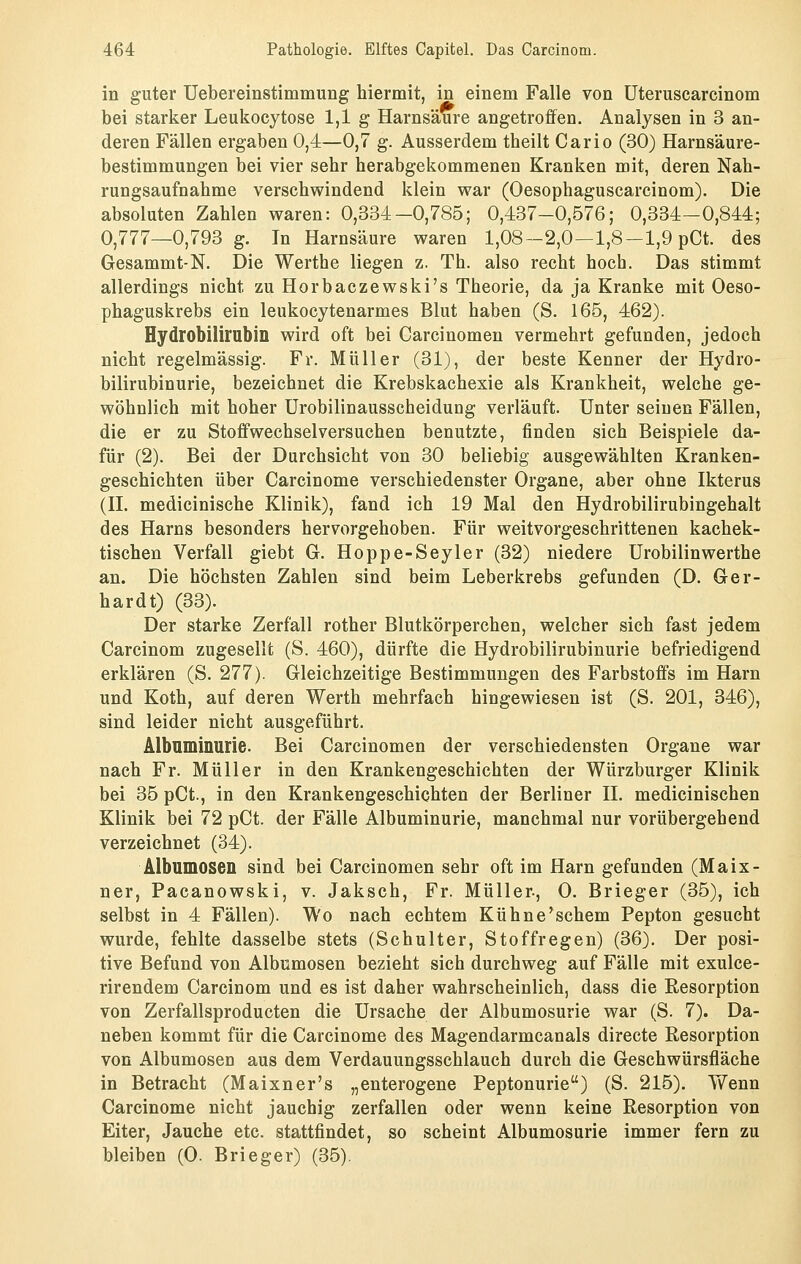 in guter Uebereinstimmung hiermit, in einem Falle von üteruscarcinom bei starker Leukocytose 1,1 g Harnsäure angetroffen, Analysen in 3 an- deren Fällen ergaben 0,4—0,7 g. Ausserdem theilt Carlo (30) Harnsäure- bestimmungen bei vier sehr herabgekommenen Kranken mit, deren Nah- rungsaufnahme verschwindend klein war (Oesophaguscarcinom). Die absoluten Zahlen waren: 0,334-0,785; 0,437-0,576; 0,334-0,844; 0,777—0,793 g. In Harnsäure waren 1,08—2,0—1,8—1,9 pCt. des Gesammt-N. Die Werthe liegen z. Th. also recht hoch. Das stimmt allerdings nicht zu Horbaczewski's Theorie, da ja Kranke mit Oeso- phaguskrebs ein leukocytenarmes Blut haben (S. 165, 462). Hydrobilirubin wird oft bei Carcinomen vermehrt gefunden, jedoch nicht regelmässig. Fr. Müller (31), der beste Kenner der Hydro- bilirubinurie, bezeichnet die Krebskachexie als Krankheit, welche ge- wöhnlich mit hoher ürobilinausscheidung verläuft. Unter seinen Fällen, die er zu Stoffwechselversuchen benutzte, finden sich Beispiele da- für (2). Bei der Durchsicht von 30 beliebig ausgewählten Kranken- geschichten über Carcinome verschiedenster Organe, aber ohne Ikterus (IL medicinische Klinik), fand ich 19 Mal den Hydrobilirubingehalt des Harns besonders hervorgehoben. Für weitvorgeschrittenen kachek- tischen Verfall giebt G. Hoppe-Seyler (32) niedere Urobilinwerthe an. Die höchsten Zahlen sind beim Leberkrebs gefunden (D. Ger- hardt) (33). Der starke Zerfall rother Blutkörperchen, welcher sich fast jedem Carcinom zugesellt (S. 460), dürfte die Hydrobilirubinurie befriedigend erklären (S. 277). Gleichzeitige Bestimmungen des Farbstoffs im Harn und Koth, auf deren Werth mehrfach hingewiesen ist (S. 201, 346), sind leider nicht ausgeführt. Älbnminurie. Bei Carcinomen der verschiedensten Organe war nach Fr. Müller in den Krankengeschichten der Würzburger Klinik bei 35 pCt., in den Krankengeschichten der Berliner IL medicinischen Klinik bei 72 pCt. der Fälle Albuminurie, manchmal nur vorübergehend verzeichnet (34). Albumosen sind bei Carcinomen sehr oft im Harn gefunden (Maix- ner, Pacanowski, v. Jaksch, Fr. Müller-, 0. Brieger (35), ich selbst in 4 Fällen). Wo nach echtem Kühne'schem Pepton gesucht wurde, fehlte dasselbe stets (Schulter, Stoffregen) (36). Der posi- tive Befund von Albumosen bezieht sich durchweg auf Fälle mit exulce- rirendem Carcinom und es ist daher wahrscheinlich, dass die Resorption von Zerfallsproducten die Ursache der Albumosurie war (S. 7). Da- neben kommt für die Carcinome des Magendarmcanals directe Resorption von Albumoseo aus dem Verdauungsschlauch durch die Geschwürsfläche in Betracht (Maixner's „enterogene Peptonurie) (S. 215). Wenn Carcinome nicht jauchig zerfallen oder wenn keine Resorption von Eiter, Jauche etc. stattfindet, so scheint Albumosurie immer fern zu bleiben (0. Brieger) (35).