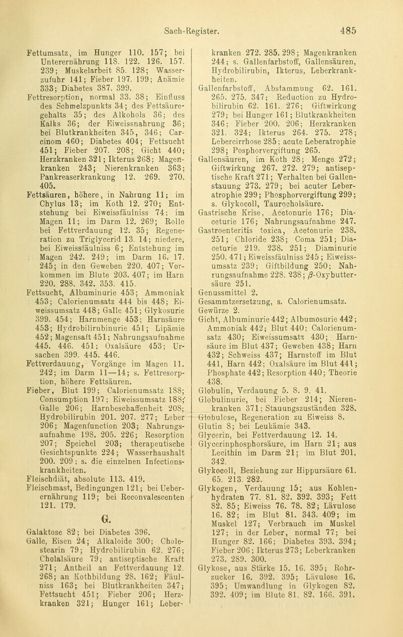 Fettamsatz, im Hunger 110. 157; bei Unterernährung 118. 122. 126. 157. 239; Muskelarbeit 85. 128; Wasser- zufuhr 141; Fieber 197. 199; Anämie 333; Diabetes 387. 399. Fettresorption, normal 33. 38; Einflass des Schmelzpunkts 34; des Fettsäure- gehalts 35; des Alkohols 36; des Kalks 36; der Fjiweissnahrung 36; bei Blutkrankheiten 345, 346; Car- cinom 460; Diabetes 404; Fettsucht 451; Fieber 207. 208; Gicht 440; Herzkranken 321; Ikterus 268; Magen- kranken 243; Nierenkranken 363; Pankreaserkrankung 12. 269. 270. 405. Fettsäuren, höhere, in Nahrung 11; im Chylus 13; im Koth 12. 270; Ent- stehung bei Biweissfäulniss 74; im Magen 11; im Darm 12. 269; Rolle bei Fettverdauung 12. 35; Regene- ration zu Triglycerid 13. 14; niedere, bei Biweissfäulniss 6; Entstehung im Magen 242. 249; im Darm 16. 17. 245; in den Geweben 220. 407; Vor- kommen im Blute 203. 407; im Harn 220. 288. 342. 353. 415. Fettsucht, Albuminurie 453; Ammoniak 453; Calorienumsatz 444 bis 448; Ei- weissumsatz 448; Galle 451; Glykosurie 399. 454; Harnmenge 453; Harnsäure 458; Hydrobilirubinurie 451; Lipämie 452; Magensaft 451; Nahrangsaufnahme 445. 446. 451; Oxalsäure 453; Ur- sachen 399. 445. 446. Fettverdauung, Vorgänge im Magen 11. 242; im Darm 11—14; s. Fettresorp- tion, höhere Fettsäuren. Fieber, Blut 199; Calorienumsatz 188; Consumption 197; Eiweissumsatz 188;* Galle 206; Harnbeschaffenheit 208; Hydrobilirubin 201. 207. 277; Leber 206; Magenfunction 203; Nahrungs- aufnahme 198. 205. 226; Resorption 207; Speichel 203; therapeutische Gesichtspunkte 224; Wasserhaushalt 200. 209; s. die einzelnen Infections- krankheiten. Fleischdiät, absolute 113. 419. Pleischmast, Bedingungen 121; bei Ueber- ernährung 119; bei Reconvalescenten 121. 179. a Galaktose 82; bei Diabetes 396. Galle, Eisen 24; Alkaloide 300; Ghole- stearin 79; Hydrobilirubin 62. 276; Cholalsäure 79; antiseptische Kraft 271; Antheil an Fettverdauung 12. 268; an Kothbildung 28. 162; Fäul- niss 163; bei Blutkrankheiten 347; Fettsucht 451; Fieber 206; Herz- kranken 321; Hunger 161; Leber- kranken 272.285.298; Magenkranken 244; s. Gallenfarbstoff, Gallensäuren, Hydrobilirubin, Ikterus, Leberkrank- heiten. Gallenfarbstoff, Abstammung 62. 161. 265. 275. 347; Reduction zu Hydro- bilirubin 62. 161. 276; Giftwirkung 279; bei Hunger 161; Blutkrankheiten 346; Fieber 200. 206; Herzkranken 321. 324; Ikterus 264. 275. 278; Lebercirrhose 285; acute Leberatrophie 298; Posphorvergiftung 265. Gallensäuren, im Koth 28; Menge 272; Giftwirkung 267. 272. 279; antisep- tische Kraft 271; Verhalten bei Gallen- stauung 273. 279; bei acuter Leber- atrophie 299; Phosphorvergiftung 299; s. GlykocoU, Taurocholsäure. Gastrische Krise, Acetonurie 176; Dia- ceturie 176; Nahrungsaufnahme 247. Gastroenteritis toxica, Acetonurie 238. 251; Chloride 238; Coma 251; Dia- ceturie 219. 238. 251; Diaminurie 250. 471; Eiweissfäulniss 245 ; Eiweiss- umsatz 239; Giftbildung 250; Nah- rungsaufnahme 228. 238; /S-Oxybutter- säure 251. Genussmittel 2. Gesammtzersetzung, s. Calorienumsatz. Gewürze 2. Gicht, Albuminurie 442; Albumosurie 442; Ammoniak 442; Blut 440; Calorienum- satz 430; Eiweissumsatz 430; Harn- säure im Blut 437; Geweben 438; Harn 432; Schweiss 437; Harnstoff im Blut 441, Harn 442; Oxalsäure im Blut 441; Phosphate 442; Resorption 440; Theorie 438. Globulin, Verdauung 5. 8. 9. 41. Globulinurie, bei Fieber 214; Nieren- kranken 371; Stauungszuständen 328. Globulose, Regeneration zu Eiweiss 8. Glutin 8; bei Leukämie 343. Glycerin, bei Fettverdauung 12. 14. Glycerinphosphorsäure, im Harn 21; aus Lecithin im Darm 21; im Blut 201. 342. GlykocoU, Beziehung zar Hippursäure 61. 65. 213. 282. Glykogen, Verdauung 15; aus Kohlen- hydraten 77. 81. 82. 392. 393; Fett 82. 85; Eiweiss 76. 78. 82; Lävulose 16. 82; im Blut 81. 343. 409; im Muskel 127; Verbrauch im Muskel 127; in der Leber, normal 77; bei Hunger 82. 166; Diabetes 393. 394; Fieber 206; Ikterus 273; Leberkranken 273. 289. 300. Glykose, aus Stärke 15. 16. 395; Rohr- zucker 16. 392. 395; Lävulose 16. 395; Umwandlung iu Glykogen 82. 392. 409; im Blute 81. 82. 166. 391.