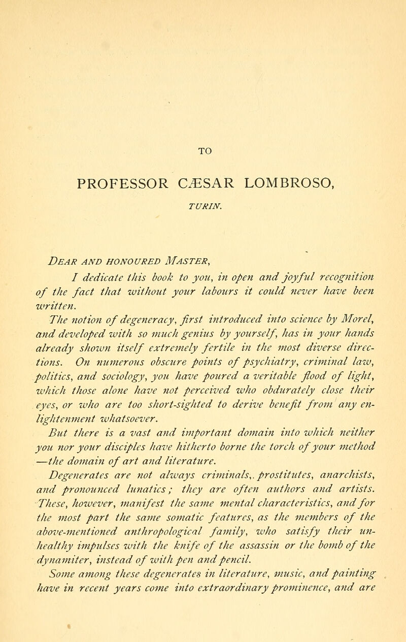 TO PROFESSOR CESAR LOMBROSO. TURIN. Dear and honoured Master, I dedicate this book to yo7i, in open and joyful recognition of the fact that without your labours it could never have been written. The notion of degeneracy, first introduced into science by Morel, and developed with so much genius by yourself, has in your hands already shown itself extremely fertile in the most diverse direc- tions. On 7iumerous obscure points of psychiatry, criminal lazv, politics, and sociology, you have poured a veritable flood of light, which those alone have not perceived who obdurately close their eyes, or who are too short-sighted to derive benefit from a^iy en- lightenme7it whatsoever. But there is a vast and vnportant domain into which neither you nor your disciples have hitherto borne the torch of your method —the domain of art and literature. Degenerates are not always criminals,, prostitutes, aftarchists, and pronounced lunatics; they are often authors and artists. These, however, manifest the same mental characteristics, and for the most part the same somatic features, as the members of the above-mentioned anthropological family, who satisfy their un- healthy impulses with the knife of the assassijt or the bomb of the dynamiter, instead of with pen and pencil. Some among these degenerates in literature, music, and painting have in recent years come into extraordinary prominence, and are