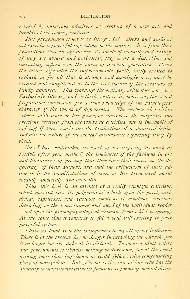 revered by numerous admirers as creators of a new art, and heralds of the coming centuries. This phenomenon is not to be disregarded. Books and works of art exercise a pozverful suggestion on the masses. It is from these productions that an age derives its ideals of morality and beauty. If they are absurd and anti-social, they exert a disturbing and corrupting influence on the views of a zvhole generation. Hence the latter, especially the impressionable youth, easily excited to entliusiasm for all that is strange and seemingly new, must be warned and enlightened as to the real nature of the creations so blindly admired. This warning the ordinary critic does not give. Exclusively literary and cEsthetic culture is, moreover, the worst preparation conceivable for a true knowledge of the pathological character of the works of degenerates. The verbose rhetorician exposes with more or less grace, or cleverness, the subjective im- pressions received from the works he criticises, but is incapable of judging if these works are the productions of a shattered brain, and also the nature of the mental disturba^ice expressing itself by them. Now I have undertaken the zvork of itivestigating (as much as possible after your method^ the tendencies of the fashions in art and literature; of proving that they have their source hi the de- generacy of their authors, and that the enthusiasm of their ad- mirers is for manifestations of more or less pronounced moral insanity, imbecility, and dementia. Thus, this book is an attempt at a really scientific criticism, which does not base its judgment of a book upon the purely acci- dental, capricious, and variable emotions it awakens—emotions depending on the temperament and mood of the individual reader —but upon the psycho-physiological elements from which it sprang. At the same time it ventures to fill a void still existing in your pozverful system. I have no doubt as to the consequences to myself of my initiative. There is at the present day no danger in attacking the Church, for it no longer has the stake at its disposal. To write against rulers and governments is likeivise nothing venturesome, for at the zvorst nothing more than imprisonment could follozv, zvitJi compensating glory of martyrdom. But grievous is the fate of him zvho has the audacity to characterise cesthctic fashions as forms of mental decay.
