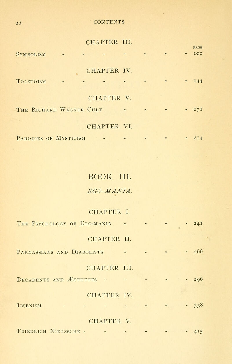 CHAPTER III. PAGE Symbolism _.----- loo CHAPTER IV. TOLSTOISM ------- 144 CHAPTER V. The Richard Wagner Cult - . - . 171 CHAPTER VI. Parodies of Mysticism ----- 214 BOOK III. EGO-MANIA. CHAPTER I. The Psychology of Ego-mania - - - - 241 CHAPTER II. Parnassians and Diabolists - . . - 266 CHAPTER III. Decadents and Esthetes ----- 296 CHAPTER IV. IbSENISM .------ 338 CHAPTER V. Friedrich Nietzsche ------ 415